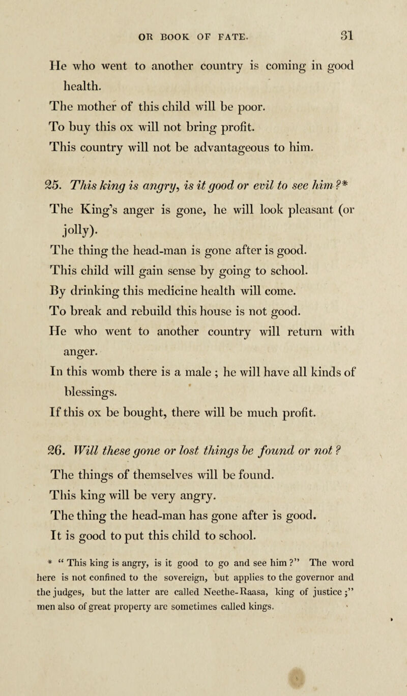 He who went to another country is coming in good health. The mother of this child will be poor. To buy this ox will not bring profit. This country will not be advantageous to him. 25. This king is angry, is it good or evil to see him ?* The King’s anger is gone, he will look pleasant (or ,iolly)- The thing the head-man is gone after is good. This child will gain sense by going to school. By drinking this medicine health will come. To break and rebuild this house is not good. He who went to another country will return with anger. In this womb there is a male ; he will have all kinds of blessings. If this ox be bought, there will be much profit. 26. Will these gone or lost things be found or not ? The things of themselves will be found. This king will be very angry. The thing the head-man has gone after is good. It is good to put this child to school. * “ This king is angry, is it good to go and see him ?” The word here is not confined to the sovereign, but applies to the governor and the judges, but the latter are called Neethe-Raasa, king of justice;” men also of great property arc sometimes called kings.
