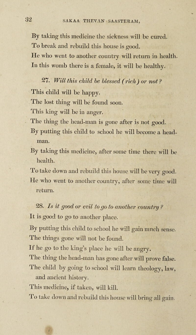 By taking this medicine the sickness will be cured. To break and rebuild this house is good. He who went to another country will return in health. In this womb there is a female, it will be healthy. 27. Will this child be blessed (rich) or not f This child will be happy. The lost thing will be found soon. This king will be in anger. The thing the head-man is gone after is not good. By putting this child to school he will become a head¬ man. By taking this medicine, after some time there will be health. To take down and rebuild this house will be very good. He who went to another country, after some time will return. 28. Is it good or evil to go to another country ? It is good to go to another place. By putting this child to school he will gain much sense. The things gone will not be found. If he go to the king’s place he will be angry. The thing the head-man has gone after will prove false. The child by going to school will learn theology, law, and ancient history. This medicine, if taken, will kill. To take down and rebuild this house will bring all gain. © ©