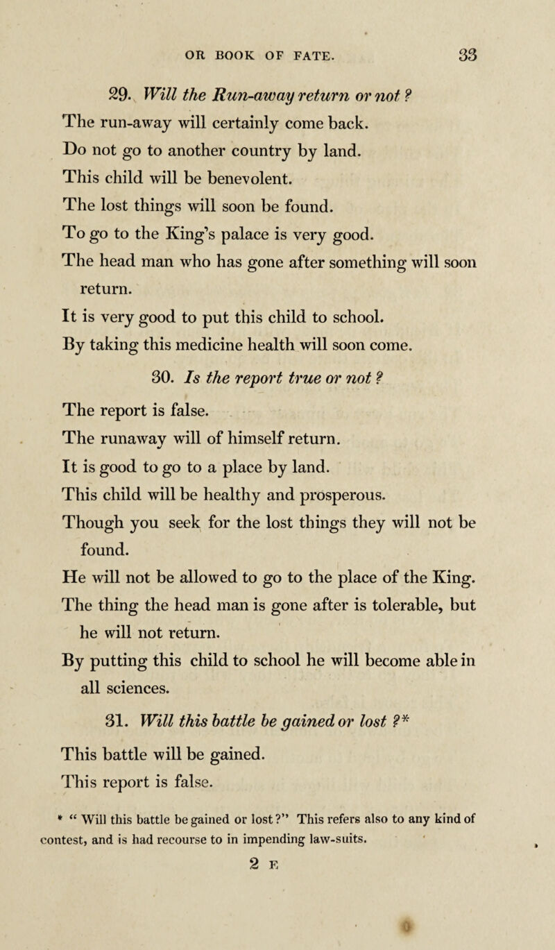 29. Will the Run-away return or not ? The run-away will certainly come back. Do not go to another country by land. This child will be benevolent. The lost things will soon be found. Togo to the King’s palace is very good. The head man who has gone after something will soon return. It is very good to put this child to school. By taking this medicine health will soon come. 30. Is the report true or not ? The report is false. The runaway will of himself return. It is good to go to a place by land. This child will be healthy and prosperous. Though you seek for the lost things they will not be found. He will not be allowed to go to the place of the King. The thing the head man is gone after is tolerable, but he will not return. By putting this child to school he will become able in all sciences. 31. Will this battle be gained or lost This battle will be gained. This report is false. * “ Will this battle be gained or lost ?” This refers also to any kind of contest, and is had recourse to in impending law-suits. 2 E 0