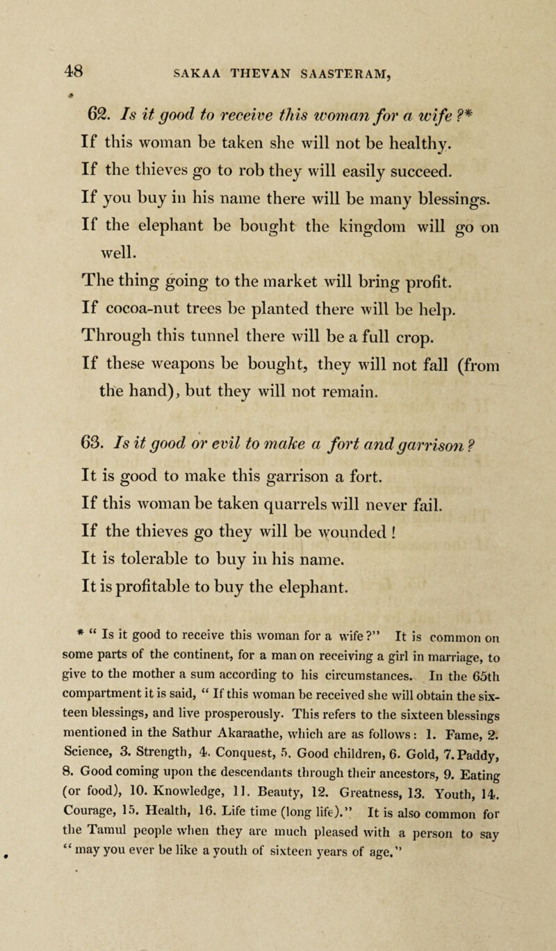 62. Is it good to receive this woman for a wi fe ?* If this woman be taken she will not be healthy. If the thieves go to rob they will easily succeed. If you buy in his name there will be many blessings. If the elephant be bought the kingdom will go on well. The thing going to the market will bring profit. If cocoa-nut trees be planted there will be help. Through this tunnel there will be a full crop. If these weapons be bought, they will not fall (from the hand), but they will not remain. 63. Is it good or evil to make a fort and garrison ? It is good to make this garrison a fort. If this woman be taken quarrels will never fail. If the thieves go they will be wounded ! It is tolerable to buy in his name. It is profitable to buy the elephant. * “ Is it good to receive this woman for a wife?” It is common on some parts of the continent, for a man on receiving a girl in marriage, to give to the mother a sum according to his circumstances. In the 65th compartment it is said, “ If this woman be received she will obtain the six¬ teen blessings, and live prosperously. This refers to the sixteen blessings mentioned in the Sathur Akaraathe, which are as follows: 1. Fame, 2. Science, 3. Strength, 4. Conquest, 5. Good children, 6. Gold, 7. Paddy, 8. Good coming upon the descendants through their ancestors, 9. Eating (or food), 10. Knowledge, 11. Beauty, 12. Greatness, 13. Youth, 14. Courage, 15, Health, 16. Life time (long life).” It is also common for the Tamul people when they are much pleased with a person to say “ may you ever be like a youth of sixteen years of age.”