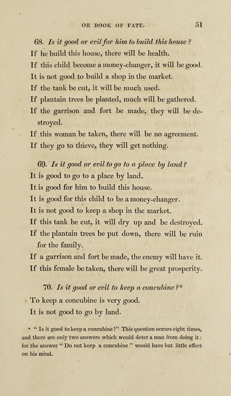 t 68. Is it good or evil for him to build this house ? s If he build this house, there will be health. If this child become a money-changer, it will be good. It is not good to build a shop in the market. If the tank be cut, it will be much used. If plantain trees be planted, much will be gathered. If the garrison and fort be made, they will be de- If this woman be taken, there will be no agreement. If they go to thieve, they will get nothing. 69. Is it good or evil to go to a place by land ? It is good to go to a place by land. It is good for him to build this house. It is good for this child to be a money-changer. t It is not good to keep a shop in the market. If this tank be cut, it will dry up and be destroyed. If the plantain trees be put down, there will be ruin for the family. If a garrison and fort be made, the enemy will have it. If this female be taken, there will be great prosperity. 70. Is it good or evil to keep a concubine ?* To keep a concubine is very good. It is not good to go by land. * “ Is it good to keep a concubine?” This question occurs eight times, and there are only two answers which would deter a man from doing it: for the answer “ Do not keep a concubine ” would have hut little effect on his mind.