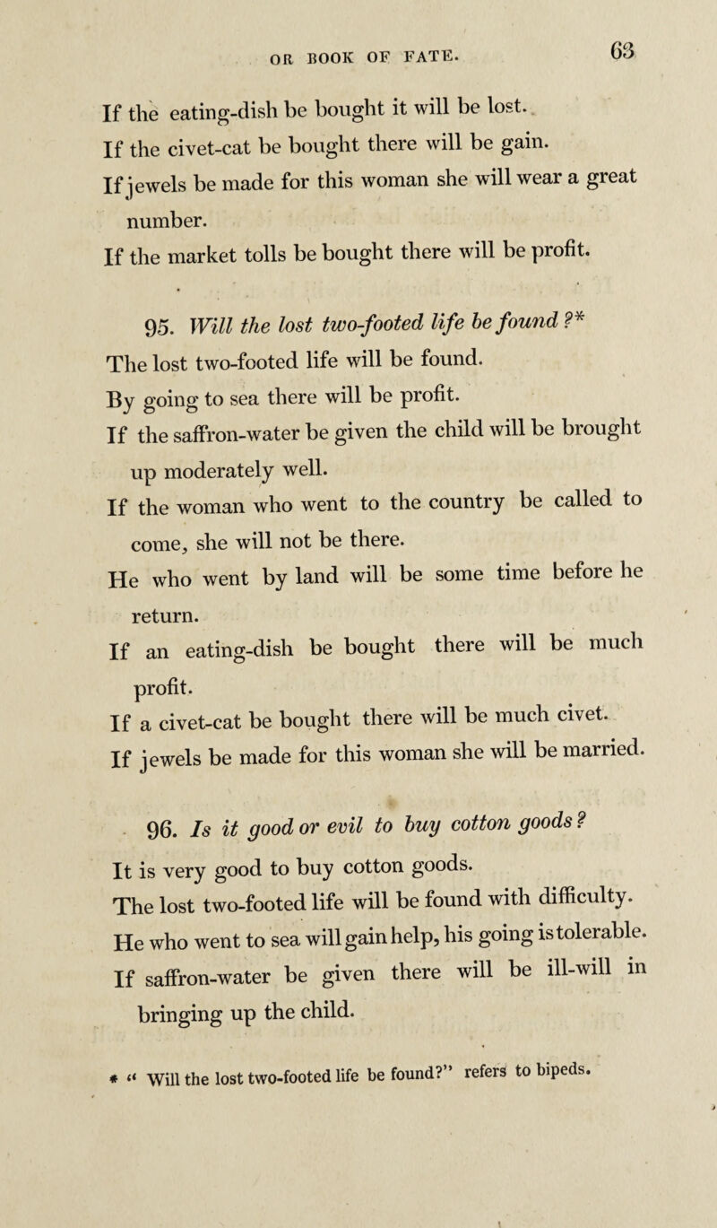 If the eating-dish be bought it will be lost. If the civet-cat be bought there will be gain. If jewels be made for this woman she will wear a great number. If the market tolls be bought there will be profit. 95. Will the lost two-footed life be found f* The lost two-footed life will be found. By going to sea there will be profit. If the saffron-water be given the child will be brought up moderately well. If the woman who went to the country be called to come, she will not be there. He who went by land will be some time before he return. If an eating-dish be bought there will be much profit. If a civet-cat be bought there will be much civet. If jewels be made for this woman she will be married. 96. Is it good or evil to buy cotton goods ? It is very good to buy cotton goods. The lost two-footed life will be found with difficulty. He who went to sea will gain help, his going is tolerable. If saffron-water be given there will be ill-will in bringing up the child. * “ Will the lost two-footed life be found?” refers to bipeds.