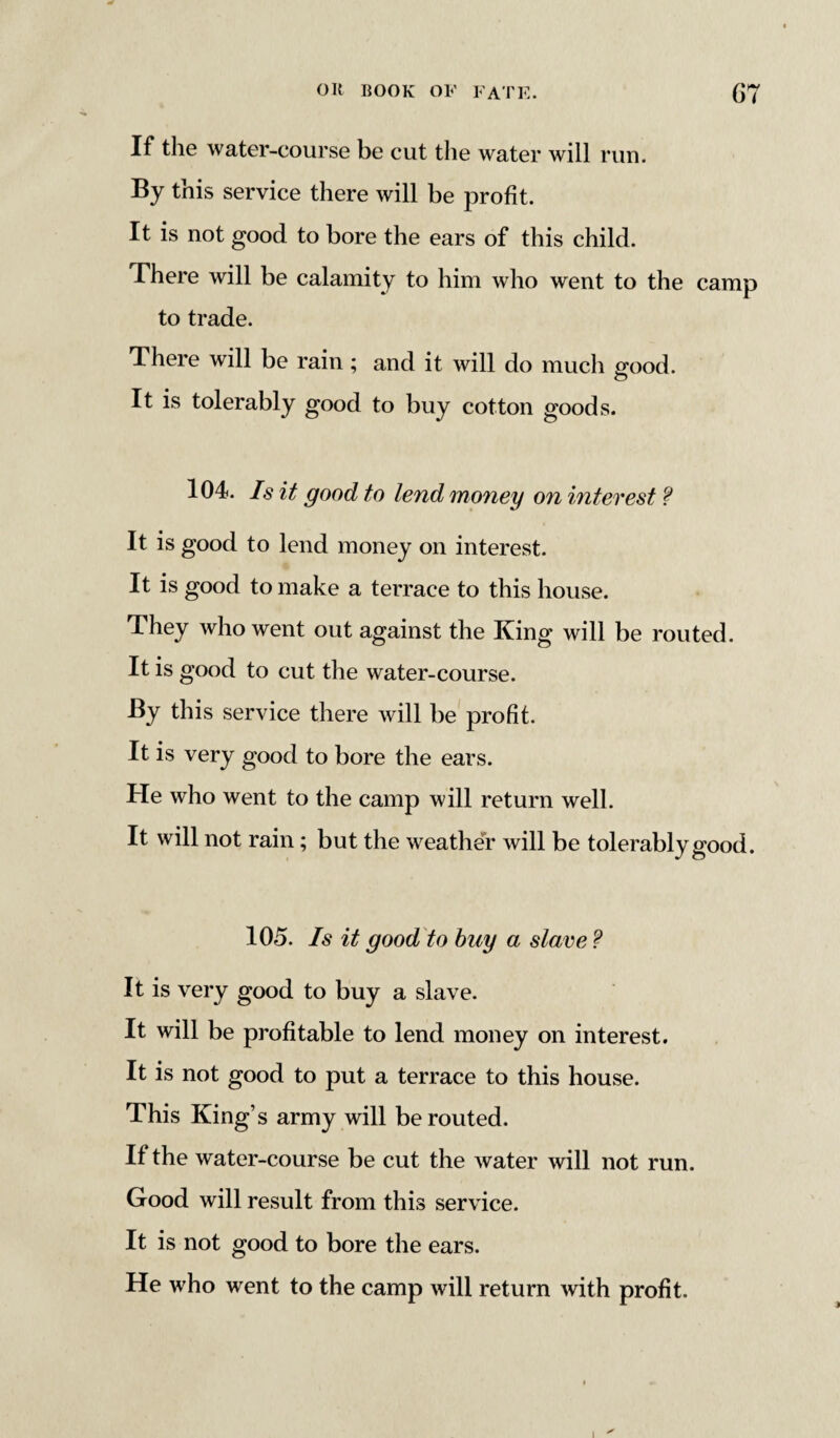 If the water-course be cut the water will run. By this service there will be profit. It is not good to bore the ears of this child. There will be calamity to him who went to the camp to trade. There will be rain; and it will do much good. It is tolerably good to buy cotton goods. 104. Is it good to lend money on interest ? It is good to lend money on interest. It is good to make a terrace to this house. They who went out against the King will be routed. It is good to cut the water-course. By this service there will be profit. It is very good to bore the ears. He who went to the camp will return well. It will not rain; but the weather will be tolerably good. 105. Is it good to buy a slave ? It is very good to buy a slave. It will be profitable to lend money on interest. It is not good to put a terrace to this house. This King’s army will be routed. If the water-course be cut the water will not run. Good will result from this service. It is not good to bore the ears. He who went to the camp will return with profit.