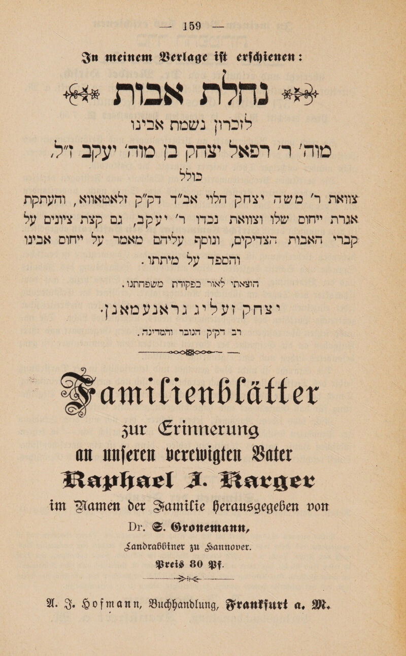 159 Sn meinem ®erläge ift erfdjienett: נחלת אבות לזברון נשמת אבינו טוה׳ ר׳ רפאל יצחק בן מוה' יעקב ז״ל, בולל צוואת ר׳ משה יצחק הלוי אב״ד דק״ק זלאטאווא, והעתקת אגרת ייחום שלו וצוואת נכדו ר' יעקב, נם קצת ציונים על קברי האבות הצדיקים, ונוסף עליהם מאמר על ייחום אבינו והספד על מיתתו. הוצאתי לאור בפקודת משפחתנו. יצחק זע יל יג נראנעמאנן• רב דק״ק הנובר והמדינה. 5ur (Erinnerung 0n unfercn ücreuiigten $ater im ^tarnen bei״ SjamiCte (Jerausgegeßen von Dr. (äronemnmt, clanbraßßiner ju ^annouer. 80 *Pf -—-