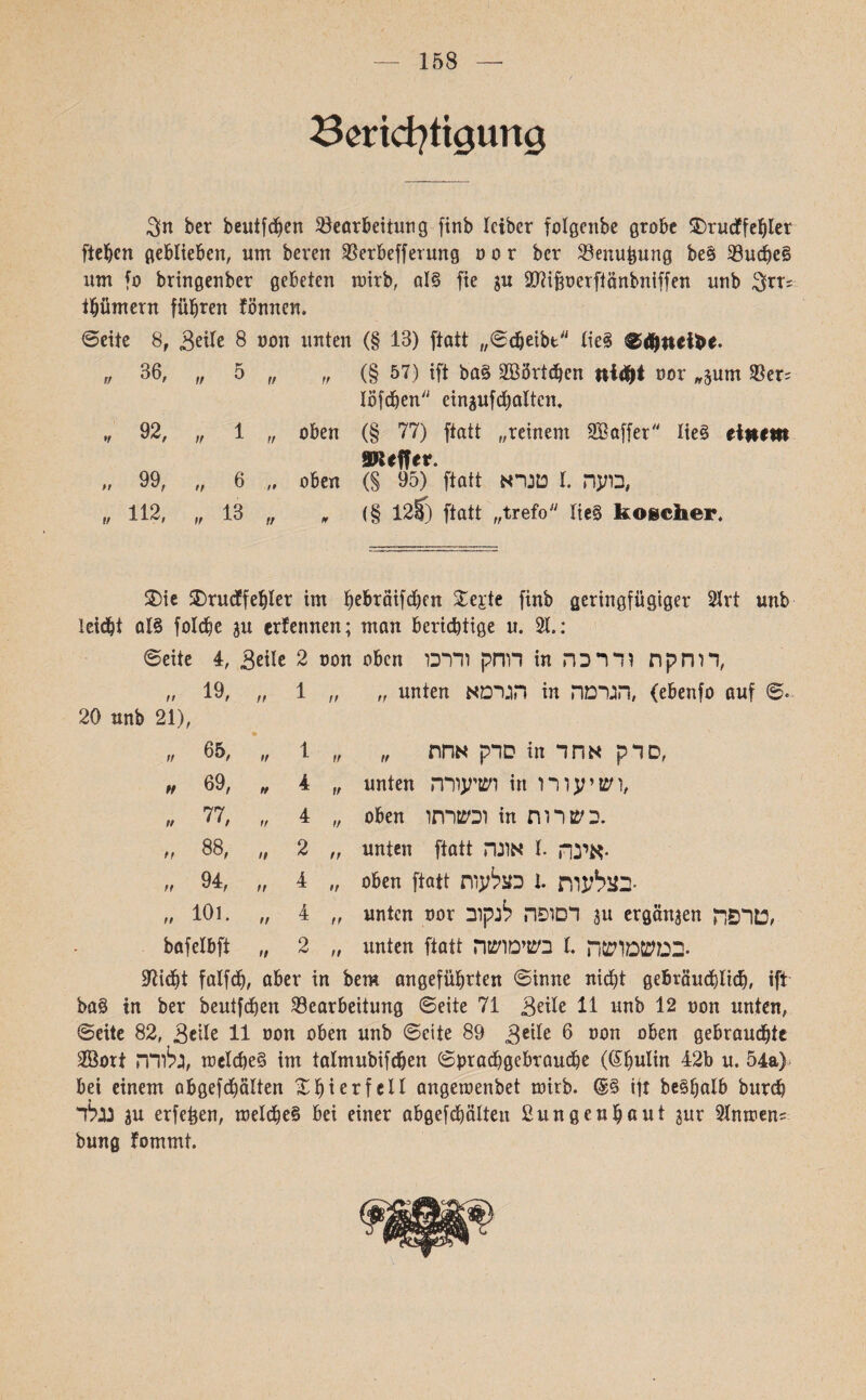 158 Berichtigung ber beutfdfen Bearbeitung finb leibcr folgenbe grobe ®rucffehler fielen geblieben, um beren Berbefferung 0 ט r ber Benufcung be§ Budbe§ um fo bringenber gebeten tnirb, al§ fie $u SWifjnerftönbniffen unb $rr; tbümern führen fönnen. unten (§ 13) ftatt ,,©djeibt lieg ©tönd&e. ,, (§ 57) ift bag 2Bört<hen ni$t nor ,,^um ®er; löfeben einaufcbaltcn. oben (§ 77) ftatt ,,reinem SBaffer lieg einem SKeffer. oben (S 95) ftatt טנרא I. בועה,  (§ 128) ftatt ״trefo lieg koscher. ©eite 8, 3eile 8 non rt 3t)0 ״ ׳ ,, 6 13 ״ tf ,92 , ,99 ״ ,112 ״ $)ie ®rucffehler im ^ebräifdjen Stejrte finb geringfügiger 2Jrt unb leicht a!g folcbe 3u ernennen; man berichtige u. 21.: ©eite 4, ,Seile 2 non oben דוחק ודרכו in דוחקת ודרכה, ,, 19, ״ ״ 1 ״ unten הגרמא in הגרמה, (ebenfo auf ©. 20 unb 21), 1 ,, סדק אחת ״ in סדק אחד, 4 ״ unten ושיעורה in ושיעורו, 4 ,, oben וכשרתו in בשרות. 2 ״ unten ftatt אינה 1 אונה• 4 ״ oben ftatt בצלעות .1 בצלעות• 4 ״ unten nor 3 דסופה לנקוב« ergäben טרפה, 2 ״ unten ftatt במשמושה .1 בשימושה■ ׳65  h 69,  77,  88, ,94 ׳,  101. bafelbft 97icht falfd), aber in bem angeführten ©inne nicht gebräuchlich, ift bag in ber beutfehen Bearbeitung ©eite 71 Seile 11 unb 12 non unten, ©eite 82, Seile 11 non oben unb ©eite 89 Sgile 6 non oben gebrauchte SBort גלורה, tnelcbe§ im talmubifchen ©brachgebrauche (Ghulin 42b u. 54a> bei einem abgefchälten £bi er feil angetnenbet mirb. <£§ ift be§halb burch 3 נגלדU erfefcen, tnelcheg bei einer abgefchälten Sun gen haut jur Slntnen; bung fommt.