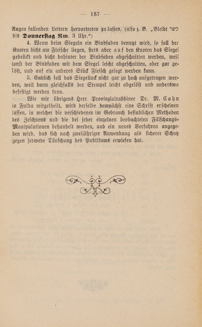 157 kugelt föEenbert Settern fyerbortreten p taffen, (alfo g. £3. 23״teibt כשר bis %mmetlki4 Wtm. 3 Ufjr.) 4. Sßenn beim (Siegeln ein 23inbfaben benn^t toirb, fo foll ber knoten bicpt am gteifdje liegen, ftetS aber auf ben knoten baS Siegel gebriicft unb bic^t bapinter ber Binbfaben abgefdpitten merben, meit fonft ber Söinbfaben mit bem Sieget leidet ab gef Quitten, ober gar ge* !oft, unb auf ein anbereS Stile! $teifd) gelegt merben fann. 5. ©nbtid) füü baS Siegetlac! nicht gar p püd) aufgetragen mer* ben, meit bann gleichfalls ber Stempel teidjt abgetöft unb anberSmo befeftigt merben fann. 2öie mir übrigens fierr ^roüingiatrabbiner 2)r. 371. (£at)H in gutba mitgetbeüt, mirb berfelbe bemnädift eine Schrift erfdjeinen taffen, in meiner bie betriebenen im ®ebrauef) befinbtidjen 37let^oben beS SeidpenS unb bie bei jeber einzelnen Beobachteten gatfdpngS* Dtaniputaiionen betjanbett merben, unb ein neues Verfahren angege־־ ben mirb, baS fid) nach siueijapriger 2lnmenbuug ats fixerer Sd)1tp gegen jebmebe Xäufdpng beS ^ubtifumS ermiefen pat