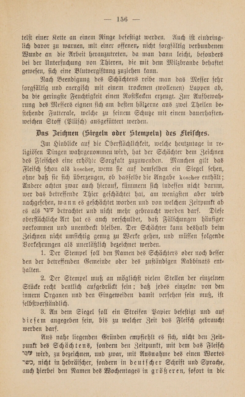 156 tclft einer tietie an einem Dünge befeftigt inerben. Dlucp ift einbring' lidp babor p tnarnen, mit einer offenen, nidpt forgfältig Derbuubenen SBunbe an bie Arbeit ßeranptreten, ba man bann leidet, befonber& bei ber ttnterfudpung Don Spieren, bie mit bem DMgbranbe behaftet gemefen, fic^ eine SBlutbergiftung pgiepen tann. Dlacp 23eenbigung be§ Sdpädpten§ reibe man ba§ DJteffer fepr forgfältig nnb energifd) mit einem trocfenen (mollerten) Wappen ab, ba bie geringfte gfeudfjtigfeit einen Dtoftflecfen erzeugt, gm Dlufbemap* rnng be§ 3Jteffer§ eignen fiep am beften pölgerne au§ gmei Steilen be«־ ftepenbe g-utterale, meld)e p feinem Scpuße mit einem bauerpaften, meidpen Stoff (Spliifdp) au§gefüttert merben. Pas Jdrfjnnt (Riegeln oön* stempeln) ifleifrijes. 3m §inbliä'e auf bie Dberflcicplicpfeit, roelcpe peutptage in re«־ ligiofen Gingen maprgenommen mirb, pat ber Sdpadjter bem Qeicpnen be£ gleifdpeS eine erpöpte Sorgfalt ppmenben. DXcancpen gilt ba§ gfleifdp fepon al§ koscher, !nenn fie auf bemfelben ein Siegel fepen, ohne baß fie fiep überzeugen, ob ba^felbe bie Angabe koscher enthält; Dlnbere adpten gmar and) hierauf, fnmmern fiep inbeffen niept barum, mer ba§ betreffenbe ®pier gefepäeptet pat, am menigften aber tnirb nadpgefepen, mann e§ gefepäeptet morben nnb Don meinem 3eitpun!t ab e§ al§ ע1בי betraeptet nnb niept mepr gebrannt tnerben barf. ®iefe oberfXäcplicpe 2lrt pat e§ audp berfcpulbet, baß gfälfdfjurigen päufiger Dorfommen nnb nnentbedt bleiben. ®er Sdpädpter rann beSpalb beim 3eicpnen nidpt nmfidptig genug p SBerfe gepen, nnb müffert folgenbe ÜBorlfeprungett al§ unerläßlidp begeiepnet merben. 1. ®er Stempel foll ben tarnen be§ Sdpädpter^ ober uoep beffer ben ber betreffenben (Semeinbe ober be§ pftänbigen Dtabbinat§ ent־ palten. 2. ®er Stempel muß au möglidpft Dielen Stellen ber einzelnen Stnd'e redpt bentlidp aufgebrüd't fein; baß jebe§ einzelne Don ben innern Organen nnb ben ®ingemeiben bamit oerfepen fein muß, ift felbftoerftänblidp. 3. Din bem Siegel foll ein Streifen Rapier befeftigt nnb auf bie fern angegeben fein, bi§ p meldper 3dt ba§ gleifdp gebrandpt merben barf. Dlu§ nape liegenben ®rünben empfieplt e§ fiep, nidpt ben QtxU punft be§ Sdpäcpten§, fonbern ben S^tpunft, mit bem ba§ gleifdp mirb, p begeidpnen, unb gmar, mit Dlu§naptne be§ einen 3B0rte§ כשר, nidpt in pebräifdper, fonbern in beutfcper Scprift nnb Spracpe, audp pierbei ben Dtamen be§ 3330dpentage§ in größeren, fofort in bie