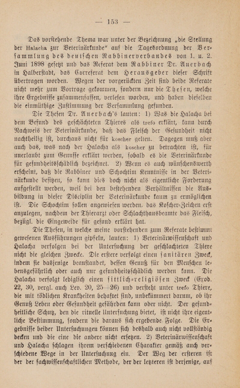 153 Xag 00rftel)enbc Xbema mar unter ber Söegeicbnung ״bie Stellung ber Halacha pr SSeterinärfunbe auf bie XageSorbnung ber SB er«־ fammlung be§ heutfdjcn $labbineröerbanbe§ oon 1. u. 2. 3uni 1898 gefegt unb baS Referat bem Rabbiner Xr. Sluerbacb in Hdtberftabt, baS Korreferat bem Herausgeber biefer Schrift übertragen morben. Söegen ber üorgerücften Qett fittb beibe Referate nicht mehr pm SBortrage gefommen, fonbern nur bie XI) e f eu, melcbe ihre Krgebniffe pfammenfaffen, üertefen morben, unb Ijabeu biefelbert bie einmütige Quftimmung ber SBerfammlttng gefimben. Xie Xbefen Xr. 21 uerbadüS lauten: 1) 2öaS bie Halacha bei bem Söefunb beS geflüchteten Xl)iereS als trefo erflärt, fann burch Sftachmeig ber SBeterinärfunbe, bafe baS Steift ber (Sefunbljeit nicht na(f)tf)eüig ift, burdfanS ntcfjt für koscher getreu. Xagegen mnfj aber and) bag, ma§ und) ber Hatadja als koscher p betrauten ift, für unerlaubt pm (Senuffe erflärt merben, fobalb eS bie SBeterinärfunbe für gefunbheitSfchäblidj bezeichnet. 2) Sßcnn eS auch münfd)enSmertb erfcbeint, baü bie Rabbiner unb Sebod)tim Sf'euntniffe in ber SBeteri־־ närfunbe befifcen, fo fann bieg hoch nicht als eigentliche gorberung aufgefteltt merben, tuet! bei ben beftebenben SBerbiütniffen bie Slugs bilbung in biefer XiScibltn ber SBeterinärfunbe faitm p ermöglichen ift. Xie 0djod)tim foßen angemiefen merben, baS £0fcber3׳־ei(|eu erff anplegen, nadjbem berXbierarjt ober ScblachtbauSbeamte baS gleifcb, bepgl. bie Kingemeibe für gefunb erflärt bot. Xie Xbefen, in melcbe meine Oorfteljcnben pm Referate beftimmt gemefenen Slugführungen gipfeln, tauten: 1) SBeterinärmiffenfcbaft unb Halacba oerfolgen bei ber Untersuchung ber gefcbladjteien Xbiere nicht bie gleichen gmecfe. Xie erftere üerfotgt einen fanitären 3toecf, fnbem fie baSfentge beanftanbet, beffen ©enufe für ben äRenfdjen le* benSgefäbrticb ober and) nur gcfunbbeitgfcbäblicb merben fann. Xie Haladja oerfolgt lebiglich einen fittticb^religiofen 3raecf (Krob. 22, 30, oergt. and) ßeü. 20, 25—26) unb öerftebt unter trefo Xbiere,. bie mit löblichen tenfbeiten behaftet finb, unbefümmert barum, ob ihr ®enufe ßebeit ober ®efunbbeit gefäbrben fann ober nicht. Xer gefunb* heitliche Schufc, ben bie rituelle Unterfucbung bietet, ift nicht ihre eigent־־ liehe Söefttmmung, fonbern bie barauS fid) ergebenbe golge. Xie Kr* gebniffe beiber Unterfudpngen formen fid) beSbalb auch nicht ooüftänbig beefen unb bie eine bie anbere nicht erfeben. 2) SBeterinärmiffenfdjaft unb Halacha fdflagen ihrem oerfchtebenen Kbarafter gemäß and) oer־־ fchiebene 2Bege in ber Unterfucbung ein. Xer SBeg ber elfteren ift ber ber facbmiffenfcbaftlidjen Sftetbobe, ber ber Iepteren ift berjenige, auf