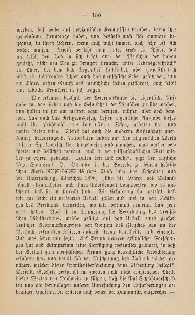 150 merben, baf$ beibe auf mebiginifchen tantniffen beruhen, bariu ihre genteinfame ©runblage haben, uub beShalb and) ftd) einanber be*־ gegnen, in ihren Sehren, töenn auch nicht immer, hoch fehr oft ftd) beeten mitffen. ©emife oerfteht man unter trefo ein Sh ז er, baS nur felbft beu Sob iu fid) trägt, aber ben 37lenfdf;en, ber baöon genießt, nicht beu Sob gu bringen brauet, unter ״lebensgefährlich ein Shier, bei bem baS ©egentheil ftattfinbet, aber gern ähnlich mirb ein tobtfranfeS Shier and) baS menfd)Iiä)e Seben gefährben, uub ein Shier, beffen ©enujg baS menfdjliche Sehen gefährbet, auch felbft eine toblidje Trautheit in fid) tragen. 2öir ertennen beShalb ber 2$eterinärfunbe bie eigentliche Stuf־־ gäbe gu, baS Sehen uub bie ©efunbheit ber 3Jtenfd)en gu übermachen, unb halten fie für am meilten bap berufen, muffen aber hoch beio־ neu, bafj auch baS SfteligionSgefeh, beffen eigentliche Aufgabe biefeS nicht ift, gleidhmohl uns fanitären Schuh geboten hot uub meiier bieten mirb. SiefeS hat and) bie moberne 2Siffenfd)aft aner־ fannt; heroorragenbe Autoritäten haben auf ben hhgtenifchen Söertl) nuferer Speifeöorfdjriften hingemiefen unb manches, maS öorher 0er־ fpottet uub belächelt morben, auch in ber miffenfchaftlichen SBelt mie־ ber p ©ht*en gebracht. ,,©Uten mir uns mohl, fagt ber ruffifche Argt, 8taatSra!h Sr. Sembo in ber Borrebe p feinem fmbräi־ fd)en Söerte •ספר הסחיטה ןהןדיקד (bag gpeh über baS Schächten unb bie Unterfudjung, A3arfd)au 1896) ״über bie Sehrer beS Safatub f^uell abguurtheilen unb ihnen Unmiffenheit oorgumerfen, mo eS mtS fcheini, bafe fie im Unrecht finb. Sie Erfahrung hat gegeigt, bat) mir gar leicht ein oerfefjrteS Urthetl fäEen unb ttnS in ben Sdjlin־־ gen beS 3rrthumS oerftriden, mo mir beftimmt gemeint, bajj jene geirrt haben. 3102h ift in Erinnerung bie Berorbnung beS preujgi־ fc^en BtinifieriumS, metche geftüpt auf baS Uriheil eines großen beutfehen BeterinärfongreffeS ben Sfrmfum beS gleifdfeS oon an ber Sßerlfxtdht erfrantten Shieren äußerft ftreng beurteilte uub eiuengte. Unb maS ן eben mir jefct? Auf ©runb neuerer grüublicher gorfdpn־ gen hat baS Btinifterium feine Verfügung mefentlich geänbert, fo bajg ber Berfauf gum menfä)Iicben ©enufe gang beträchtlidje Erleichterung erfahren hat, unb bamit fid) ber Anfchauung beS Salmub mieber ge־ nähert, melcher biefer tonfheitSerfcheinung feine Bebeutung beilegt. Serfelbe ©eiehrte oerfprid)t im gmeiten nod) nicht erfchienenen Sheüe biefeS SöerfeS ben BadhmeiS gu führen, bajg bie fünf SdjädjtOürfchrif־ ten unb bie ©runblagen unferer Unterfmhung ben Anforberungeit ber heutigen $bgienie, bie erfteren auch benen ber Humanität, entfprechen
