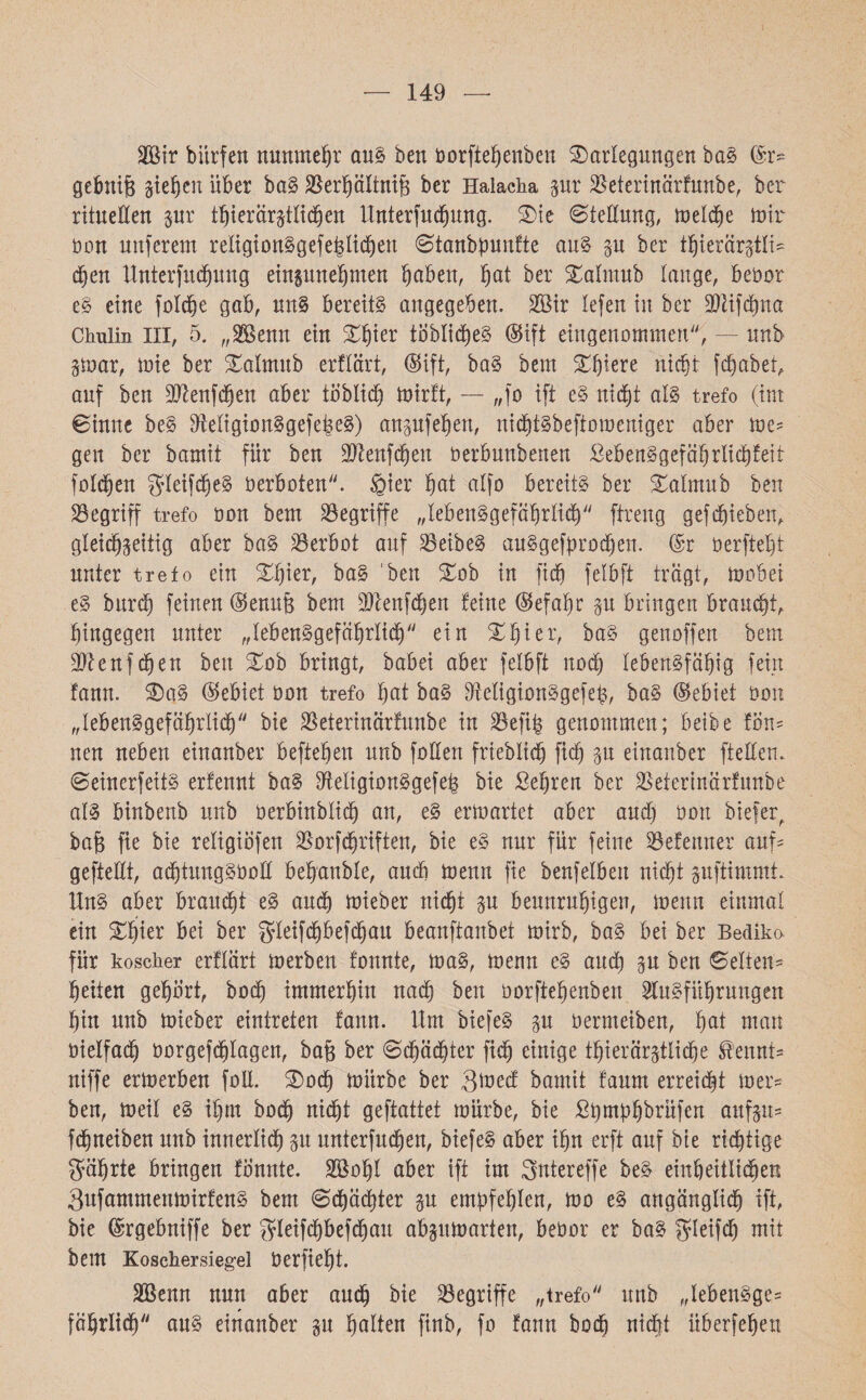 149 2Bir biirfen nunmehr aus ben öorftebenben Darlegungen baS @r* gebnife gieren über baS SJerpItnife ber Halacha gur SSeterinärfunbe, ber rituellen gut tb i er ärgt lieben ltnterfucbung. Die Stellung, metcbe mir non nuferem religionSgef etlichen Stanbpuufte aus gu ber tbierärgtti־ d)en Unterfucbung eingunebmen haben, bat ber Datmub tauge, beüor eS eine folc^e gab, uns bereits angegeben. 2Bir tefen in ber 2)ttfdf)na Chulin III, 5. ״SBenn ein Dbier töblicbeS (Sift eingenommen, — mtb gmar, mie ber Datmub erflärt, ®ift, baS beut Dtjiere nicht fcbabet, auf ben DJknfdfjen aber töblidf) mirft, — ״fo ift eS nicht als trefo (im Sinne beS OMigionSgefepeS) angufeben, niditSbeftomeniger aber me׳ gen ber bamit für ben üDlenfcheu öerbuubenen SebenSgefäbrlicbfeit fotzen $Ieifd)eS Oerboten, gier bot atfo bereits ber Datmub ben begriff trefo oon bem begriffe ״lebensgefährlich ftreng gef (hieben, gleidjgeitig aber baS Verbot auf 25eibeS auSgefprodjen. @r Oerftebt unter trefo ein Dbier, baS ben Dob in fid) fetbft trägt, mobei eS bttrcb feinen ©enug bem SJtenfchen feine ®efabr gu bringen braucht, hingegen unter ״lebensgefährlich״ ein Dbier, baS genoffen bem üftenfcben ben Dob bringt, babei aber fetbft noch tebenSfäbig fein fann. DaS Gebiet oon trefo bot baS DreligionSgefeb, baS ©ebiet 001t ״lebensgefährlich״ bie SSeterinärfunbe in $efih genommen; beibe fon־ neu neben einanber befteben unb fotten friebtidj ficb gu einanber ftetten. SeinerfeitS erfennt baS fMigionSgefeb bie Sehren ber äSeierinärfunbe atS binbenb unb üerbinbtid) an, eS ermattet aber aud) 001t biefer, baB fie bie retigiöfen $orfcbriften, bie eS nur für feine SBefenner auf׳ geffedt, acbtungSbod bebanble, auch menn fie benfeiben nicht guftimmt. HnS aber braucht eS auch mieber nicht gu beunruhigen, menn einmal ein Dbier bei ber gleifchbefcbau beanftanbet mirb, baS bei ber Bediko für koscher erflärt merben fonnte, maS, menn eS aud) gu ben Setten־ beiten gebärt, hoch immerhin nach ben üorftebenben Ausführungen bin unb mieber eintreten fann. Um biefeS gu üermeiben, bot man oielfach borgefdjlagen, bafe ber Schächter fid) einige tbierärgtlidhe ^ennt־ niffe ermerben foll. Doch mürbe ber Smed bamit faurn erreicht mer* ben, meil eS ihm hoch nicht geftattet mürbe, bie £l)mphbrüfen aufgu־ fchneiben unb innerlich gu unterfuchen, biefeS aber ihn erft auf bie richtige gfäbrte bringen fonnte. SSobt aber ift im Sntereffe beS einheitlichen 3ufammenmirfenS bem Schäd)ter gu empfehlen, mo eS angänglich ift, bie ®r'gebniffe ber gdeifd)befd)au abgumarten, beüor er baS fyleifc^ mit bem Koschersiegel Oerfiebt. Sßenn nun aber auch bie begriffe ״trefo unb ״lebenSge־ fäbrlich״ aus einanber gu hotten finb, fo fann hoch nicht überfeben