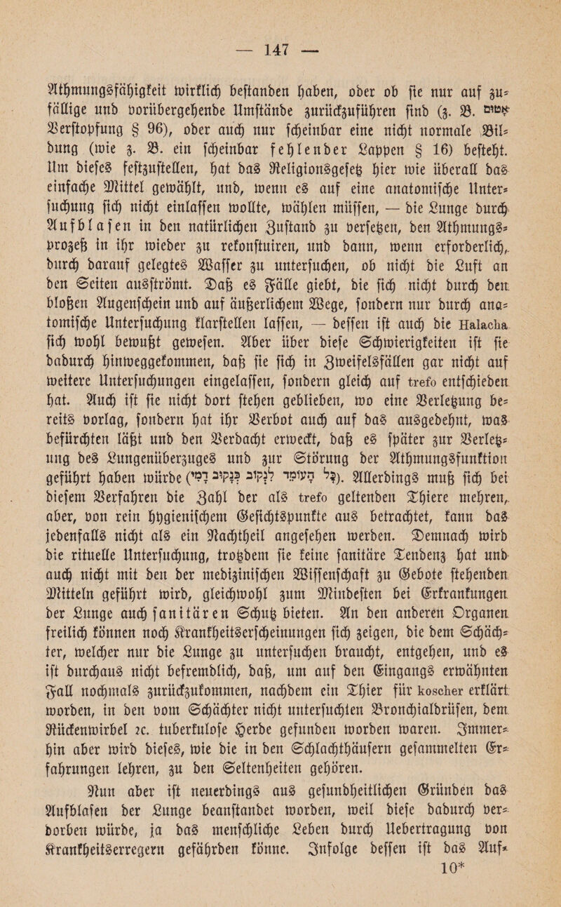 147 3lthmung§fähigfcit mirflich beftanben haben, ober ob fie nur auf §u־ fällige unb ooritbergehenbe Umftäube surüdfgufu^ren finb (•5. 33. אטןם 33erftopfung § 96), ober auch nur fcfjeinbar eine nicht normale 33t!־־ bung (wie 3. 23. ein fdjeinbar feljtenber Wappen § 16) beftefjt. Um biefeS feftsuftetten, hat ba§ ttteligionSgefeß f)ier mie überall ba§ einfache Mittel gemählt, unb, memt e§ auf eine anatomifdje Unter־־ fuchung fich nicht einlaffen mottte, mählen miiffen, — bie Sunge burch Hufblafen in bcn natürlichen 3uftanb §u üerfeßen, ben 2lthmung§* progeß in ihr toieber $u refonftuiren, unb bann, menn erforberlich,. burd) barauf gelegtes 3ßaffer §u unterfuchen, ob nicht bie ßuft an beit Seiten auSftrömt. Oaß cS gatte giebt, bie fich nicht burch ben bloßen 3tugenfchein unb auf äußerlichem 3ßege, fonbern nur burch 0na־= tomifche Unterfuchung flarftetten laffen, — beffeit ift auch bie Halacha fich toohl bemußt gemefen. 3lber über biefe Schmierigfeiten ift fte baburch hintueggefommen, baß fie fich in 3*טeiferfüllen gar nicht auf meitere Untersuchungen eingelaffeu, fonbern gleich auf trefo entfchieben hat. 2tudj ift fie nicht bort ftehen geblieben, 100 eine 33erleßung be= reits oorlag, fonbern hat ihr 3Serbot audh auf baS auSgebehnt, maS befürchten läßt unb ben 33erbacf)t ertoecft, baß eS fpäter pr 33erle^־ ung beS ^uitgenüberjugeS unb gur Siörung ber SlthmungSfunftion geführt haben mürbe (ל?קוב $ק,ב ל9י *W*? 2 .(?לltterbingS muß fidf) bei biefem Verfahren bie 3af)t btt als trefo geltenben £hmre mehren,, aber, oon rein bbgtenifchem ®efichtSpnnfte aus betrautet, tarn baS )ebenfalls nicht al§ ein üftachtheil angefehen merben. demnach mirb bie rituelle Unterfuchung, troßbem fie !eine fanitäre £enben§ hat nnb and) Md)! mit ben ber mebi§inifchen 3ßiffenfd)aft §u (Gebote ftehenben Sätteln geführt mirb, gleidjmohl gum SJänbeften bei (Srfranfungen ber ßunge auch fanitären Schuß bieten. 3ln ben anberen Organen freilich fonnen noch tanfheitSerfdheinungen fich geigen, bie bem Sd)äch־ ter, melcher nur bie Sunge gu unterfuchen braucht, entgehen, unb eS ift burchauS nidht befremblich, baß, um auf ben Eingangs ermähnten galt nochmals prüefgufommen, nadjbem ein ^l)ier für koscher erflärt morben, in ben 00m Schächter nicht unterfuchten 33ron<hiaIbrüfen, bem tttücfenmirbel 2c. tuberfulofe ©erbe gefnnben morben maren. Stnmer* hin aber mirb biefeS, mie bie in ben Sdjlachthäufern gefammelten (Sr־־ fahrungen lehren, gu ben Seltenheiten gehören. 91un aber ift neuerbingS aus gefunbheitlichen ©rünben baS 3lufblafen ber £unge beanftanbet morben, meil biefe baburch oer־ borben mürbe, ja baS menfd^lid^e Seben burch Uebertragung oon ^ranfhätSerregeru gefährben fönne. Snfolge beffen ift baS 2luf* 10*