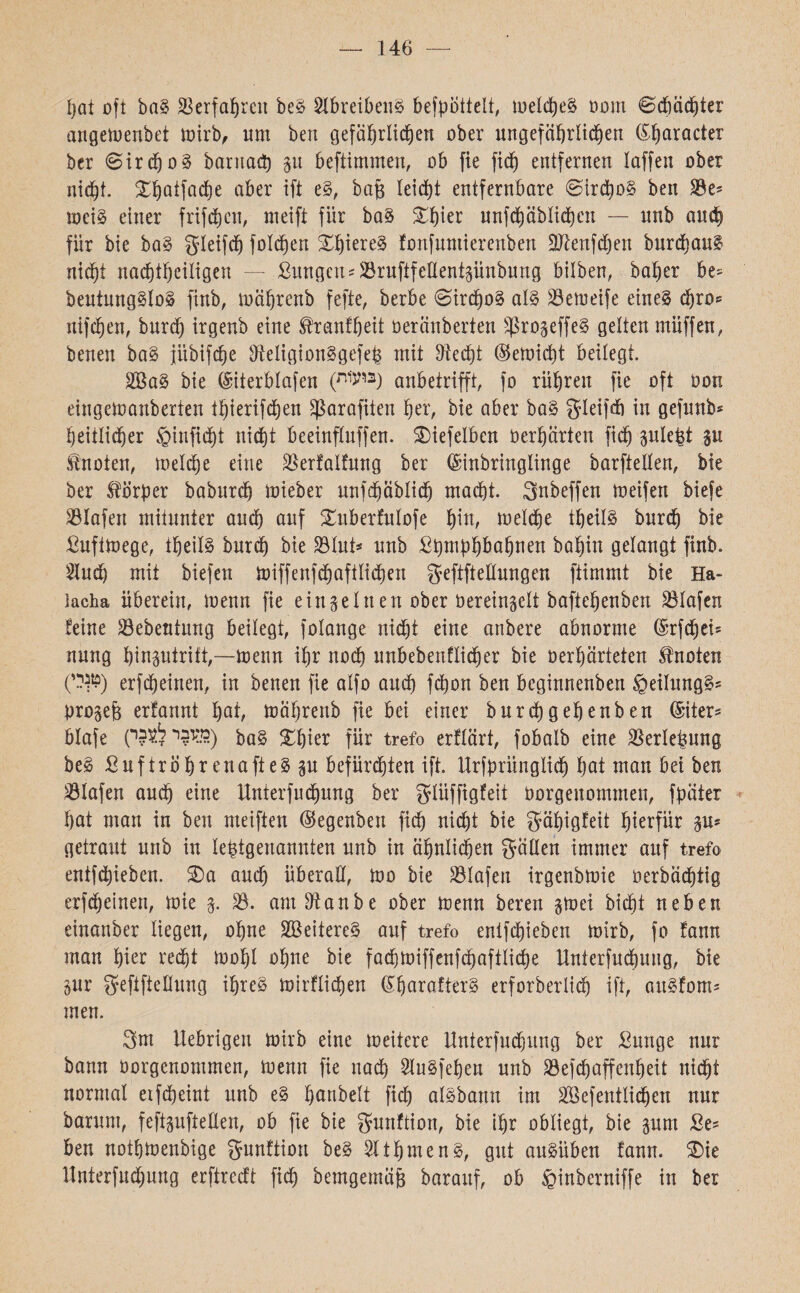 146 — hat oft ba§ Verfahren be£ 2lbreibe1t§ befpottelt, tueldjeS üom ©diächter angeioenbet toirb, um ben gefährlichen ober ungefährlichen ®!praeter bcr 6ird)0§ barnacp p bcftimmen, ob fie fich entfernen laffen ober nicht, £hatfad)e aber ift e§, bafj leicht entfernbare ©irdpg ben 33e־ mci§ einer frifchcn, meift fiir ba§ £hier unf<häbli<hcn — unb auch für bie ba§ gleifch folgen Xhiere§ fonfuntierenben Eftenfdjen burdhaul nicht nachtheiligen ־— ßungcu־S3rufifeEentpnbung bilben, baher be׳ beutung§lo§ finb, toährenb fefte, berbe ©irchog al§ 33emeife etne§ d)ro־־ nifchen, burch irgenb eine ®ranfheit öeränberten £ßropffe§ gelten müffen, benen ba§ jiibifche SfteiigionSgefefc mit blecht ®eloicpt beilegt. 2öa§ bie ®iterblafen (W3) anbetrifft, fo rühren fie oft üon eingetoanberten thierifchen Sßarajtten her, bie aber ba§ gfleifcfi in gefunb־ heitlidjer §infid)t nicht beeinflnffeu. SMefelben Oerhärten fid) plefct p knoten, toeldje eine äkrfalfung ber ©inbringlinge barftellen, bie ber Körper baburd) mieber unfehäblidj macht. Snbeffen loeifen biefe Olafen mitunter and) auf Suberfulofe hm, toelche tljeilS burch bie ßuftloege, theil§ burch bie $lut* unb ßpmphbahnen bahin gelangt finb. 2lud) mit biefcn toiffenfchafiliehen geftftellungen ftimmt bie Ha- lacha überein, menn fie einzelnen ober öereingelt baftehenben Olafen feine 33ebeutnng beilegt, folange nid)t eine anbere abnorme ®rfd)ei־ nung hinptritt,—toenn ihr noch unbebenflidjer bie oerhärteten Quoten (ט^יי) erfcheiuen, in benen fie alfo auch febon ben beginnenben §eilung§־־ pro§e& erfannt hat, toährenb fie bei einer burchgehenben ®iter* blafe (כדובר ל^בי) gfjier für trefo erflärt, fobalb eine Verletzung beä SuftrohrenafteS p befürchten ift. Urfprünglich hat man bei ben Olafen aud) eine Unterfuchung ber güiffigfeit Oorgenommen, fpäter hat man in ben meiften ©egenbeit fich nicht bie gähigfeit hierfür p־ getraut unb in letztgenannten unb in ähnlichen fällen immer auf trefo entfliehen. S)a and) überaE, 100 bie Olafen irgenbloie oerbächtig erfcheinen, loie 3. 33. am Elanbe ober toenn bereu gtoex bicht neben einanber liegen, ohne 3ßeitere§ auf trefo enifdjieben mirb, fo fann man hier recht loohl ohne bie facptoiffenfchaftliche Unterfuchung, bie pr gfefifteEung il)re§ loirflichen ®harafterg erforberlich ift, an§fom־ men. 3m itebrigen toirb eine loeitere Unterfuchung ber ßunge nur bann Oorgenommen, loenn fie nach 2lu§fehen unb 33efd)affenheit nicht normal eifcheint unb e§ fpnbelt fich aisbann im 3[öefentlid)en nur barunt, feftpfteEen, ob fie bie gurtftion, bie ihr obliegt, bie pm ße־־ ben nothloenbige gunftiort be§ 3lthmen§, gut auSüben fann. Sie Unterfudpng erftredt fid) bemgemäfj barauf, ob §inberniffe in ber