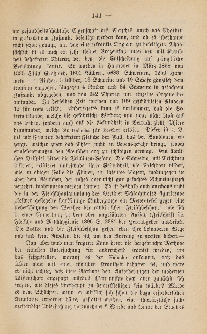 144 bie gefunbheitSfchäbliche (Sigenfdjaft beS gieifdjjeS burd) baS Slbgebctt in gefodjtem Suftanbe befeitigt inerben fann, unb ob eS überhaupt nicht fcfjon genügt, nur baS eine erfranfte Organ p befeltigett. XfyaU fachlich ift eS and) ein fehr !!einer Sßrogentfafc unter ben mit ,franf־ heit behafteten Oberen, bei bem bie (Sntfcheibung auf gänzliche Vernichtung lautet. 60 mürben in §annooer im Vlärs 1898 oon 1335 Stücf ©rofeöieh, 1601 Kälbern, 5683 Schmeinen, 1250 §am־ mein — 4 Vinber, 3 falber, 13 Sdjmeine unb 19 Schafe gänslidj bem fonfum entzogen, hingegen 4 Vittber unb 34 Sdhmeine in geföntem 3nftanbe abgegeben, unb oon 642 Xhieren nur einseine Organe be־ anftanbet. 31t berfelben 3ett mürben oon 109 gefd)äd)teten Vinbern 12 für trefo erflärt. VnbererfeitS fanu eS oorfommen, bafe bie Ve־ terinärfunbe, melche bie gefährliche VMrfung unb smar rtid&t blofe auf baS Leben, fonbern auch auf hie ®efunbheit in Vetracht sieht, Ohiere beanftanbet, meld;e bie Halacha für koscher erflärt. OiefeS ift 5. V. bei mit ginnen behaftetem gieifche ber gab, baS ber Vanbmurnt er־ sengt, meiner smar baS Of)ier nid^t in Lebensgefahr bringt, jebodö ermiefenerrnaheu ben Vienfchen arg sn fd^äbigen üermag. (Stil ähnli־ dies Veifpiel bilbet bie Orid)inett־($efahr. Oie Schmeine, mit Ortchineu infieiert, emittieren unbefdhabet ihrer (Sefunbheit, bie Originell bilben, mie im obigen gäbe bie ginnen, ein latentes Oafein, mohingegcn fie aber bem Vienfchen, ber rohes ober nicht gar gefodjteS Schmeittefleifch oersehrt, tobbringenb merben fonnen. (SS ift beShalb andh burchanS nicht bie in ber gieichfchaufammlung beS berliner 0d)Iad)tI)ofeS figurirenbe ״fofcher geflegelte ftarffinnige Vinbersunge ein Vierte ־tefel gegen eine Ueberfchäpung beS VäertheS ber rabbinifchett gieifchbefchau,׳' mie fich in einer SInmerfung sn bem oben angeführten Sluffap (3eitfchrift für gieifd)- unb Vlilchhbgienie 1896 S. 238) ber Herausgeber auSbriicft. Oie Bediko unb bie gieifcpbefchau gehen eben ihre befonberen Vkge unb finb feine Viüalen, bie fich nm ben Vorrang su ftreiten haben.— Vutt aber mirb man fragen: fattn benn bie hergebrachte Viethobe ber rituellen Untersuchung für auSreichenb erachtet merben, um baS feftsufteßen, morauf eS ber Halacha anfommt, baf$ baS Ohier nicht mit einer töblichen franfheit behaftet fei, unb märe eS nid)t richtig, bafe biefe Viethobe ben Slnforberungen ber mobernen VMffenichaft angepafet mürbe? Vtan mü&te bod) aber sunächft fich fragen, mie biefeS überhaupt sn bemerffteßigeu feilt mürbe? Söürbe eS bem Schächter, menn er mirflidh fich tthon bie basu erforberlid&ett fenntniffe ermorben hätte, geftattet merben, eine thierärstlidje fach3 oerftänbige Unterfuchung oorsunehmen? Sßürbe unb formte ber Staat eS