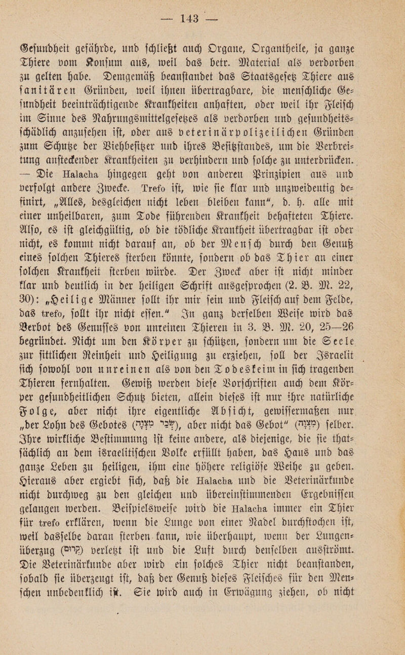 143 — (Sefmtbfjett gefabrbe, unb fdjliefct and) Organe, Organtbeile, ja gange Obiere bom Sfonfutn aus, toeil baS betr. Material als oerborben gu gelten ^abe. Oemgemäjs beanftanbet baS StaatSgefep Obiere aus fanitäreit ®rünben, weit ihnen übertragbare, bie menfd)Iicbe ©e־ fitnbbeit beeinträd)tigenbe ^ranftjetten anbaften, ober toetl ihr gleifd) im Sinne beS BabrungSmittelgefepeS als oerborben unb gefuubbeitS־־ fd^ablid^ angufeben ift, ober aus bet er inärpoligeilichen (Srünben gum Sdjuhe ber Bieböefiber unb ihres BefibftanbeS, nm bte Berbrei־־ tung anftecfenber .tranf'beiten gu berfjtnbern nnb folcbe gu unterbrücfen.. — Oie Haiacha hingegen gef)t bon anberen ^ßrtrtgtpien aus unb berfolgt anbere 3tnecfe. Trefo ift, toie fie flar unb ungtneibeutig be= finirt, ״OTeS, bcSgleicbert nicht leben bleiben fann, b. b• ade mit einer unbeilbaren, gum Oobe fübrettben Sfranfbeit behafteten Obiere. BIfo, eS ift gleich gültig, ob bie löbliche tonfbeit übertragbar ift ober nid)t, eS fommt nicht baranf an, ob ber Btenfd) burd) ben ®ettuB eines folgen ObiereS fterben fönnte, fonbent ob baS Obier an einer folgen ^ranfbeit fterben mürbe. Oer 3med aber ift nicht ntinber flar unb beutlid) in ber heiligen Schrift attSgefprochen (2. B. 9)t 22, 30): ״§eilige Btänner follt ihr mir fein unb gleifdj anf bem gelbe, baS trefo, follt Ü}r nicht effen. 3n gang berfelben Bkife mirb baS Berbot beS ®enuffeS oon unreinen Obieren in 3. B. Bt. 20, 25—26 begrünbet. Bidjt um ben Körper gu febüpen, fonbern um bie Seele gur fittlichen Beinbeit unb Heiligung gu ergieben, foE ber SSraeltt fich fotoobl bon unreinen als oon ben OobeSfeint in fid) tragenben Obieren fernhalten, ®etoifj toerben biefe Borfdjriften and) bem Slör־־ per gefunbbeitlicben Schub bieten, allein biefeS ift nur ihre natürliche 501ge, aber nicht ihre eigentliche Slbficht, getoiffermajgen nur ״ber Sohn beS ©eboteS (™כר מ*), aper nicht baS (gebot89״) ״) felber. Sbre toirfli<be Beftimmuug ift feine anbere, als biejenige, bie fie tbat- fädtlid) an bem iSraelitif<ben Bolfe erfüllt haben, baS §auS unb baS gange Sebett gu heiligen, ihm eine höhere religiÖfe BSeifje gn geben. ÖierauS aber ergiebt fich, bajg &ie Haiacha unb bie Beterinärfunbe nicht burchmeg gu ben gleichen unb übereinftimmenben ®rgebniffen gelangen toerben. BeifpielStoeife toirb bte Haiacha immer ein Obier für trefo erflärert, toenn bie Sunge bon einer Babel burcbftod)en ift, «teil baSfelbe baran fterben f'ann, toie überhaupt, toenn ber ßmtgen* übergug (קיי!ם) berieft ift unb bie Suft burch beufelben auSftrömt Oie Beterinärfunbe aber toirb ein folcheS Obier ntd)t beanftanben, fobalb fie iibergeugt ift, bajg ber ®enujg biefeS gleifdjeS für ben 9Jten* fchen unbebettflich ift. Sie toirb auch in ©rtoägung giebett, ob nicht