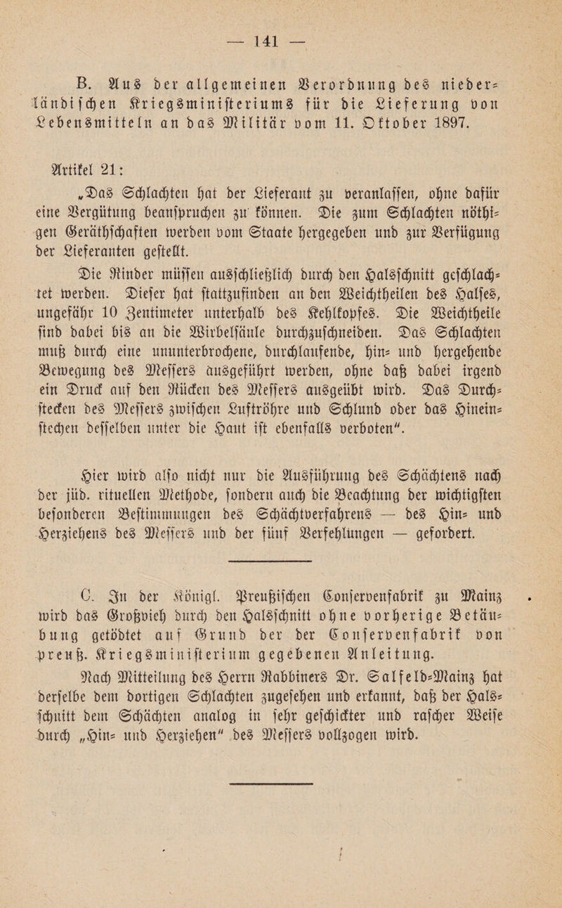 141 B. 21 uS b er allgemeinen Vcrorbnung beS nt eher־ Iänbt fcf)en friegSmunftcriumS für bie Lieferung öon Lebensmitteln an baS -Militär öom 11. Oftober 1897. Prüfet 21: ״OaS @d)Iad)teu §at her Lieferant p Deranlaffen, ohne bafür eine Vergütung beanfprucheu p fb'nnen. Oie pm Schlachten nöthi׳ gen ®eräthfchaften tu erben Dom Staate bergegeben unb pr Verfügung ber Lieferanten geftellt. Oie Mtnber muffen auSfchltefelid) bnrd) ben ®alSfdjnitt gefchladjj־ tet toerben. Otefer bot ftatt§ufinben an ben SBeidjibeilen beS ®alfeS, ungefähr 10 Zentimeter unterhalb beS ^ehlfopfeS. Oie Söeicptheile finb babei bis an bie SBirbelfäuIe burcbpfcbneibett. OaS Schlachten nut& burd) eine ununterbrochene, burd)Iaufenbe, b^n׳ itrtb bergebenbe Vetuegmtg beS MefferS äuSgefübrt tuerben, ohne ba& babei irgenb ein Orud auf ben Etüden beS Keffers auSgeübt tuirb. OaS Ourd)־ ftetfen beS MefferS stoifcbett Luftröhre uttb Sdjlunb ober baS ®inein־־ ftecben beffelben unter bie ®aut ift ebenfalls oerboten. ®ier tuirb alfo nicht nur bie 2luSfiihrung beS ScpächtenS nadb ber jüb. rituellen Metfpbe, fonbertt auch bie Beachtung ber toiebtigften befonberen Veftimmungen beS Sd)äd)toerfahrenS — beS ®in־ unb ®erpbenS beS MefferS unb ber fünf Verfehlungen — geforbert. C. 31t ber iöttigl. $reuf3ifdt)en (Eonjeruenfabrif p Main׳* tuirb baS (Srofeuieh burd) ben ®alSfchnitt ohne oorherige Vetäit־ bung gelobtet auf $runb ber ber (Sottferbenfabrif Uon preup. $ri egSminifterium gegebenen Slnleitung. Mad) !!Mitteilung beS ®errn MabbinerS Or. SalfeIb־Main§ haf berfelbe bent bortigen (Schlachten pgefehen unb erfannt, baf$ ber ®als־ fdt)uitt beut @d)äd)ten analog in fehr gefchidter unb rafdjjer SBeife bttreh ״®in־ uttb ®erziehen beS -MefjerS uollpgeu tuirb.