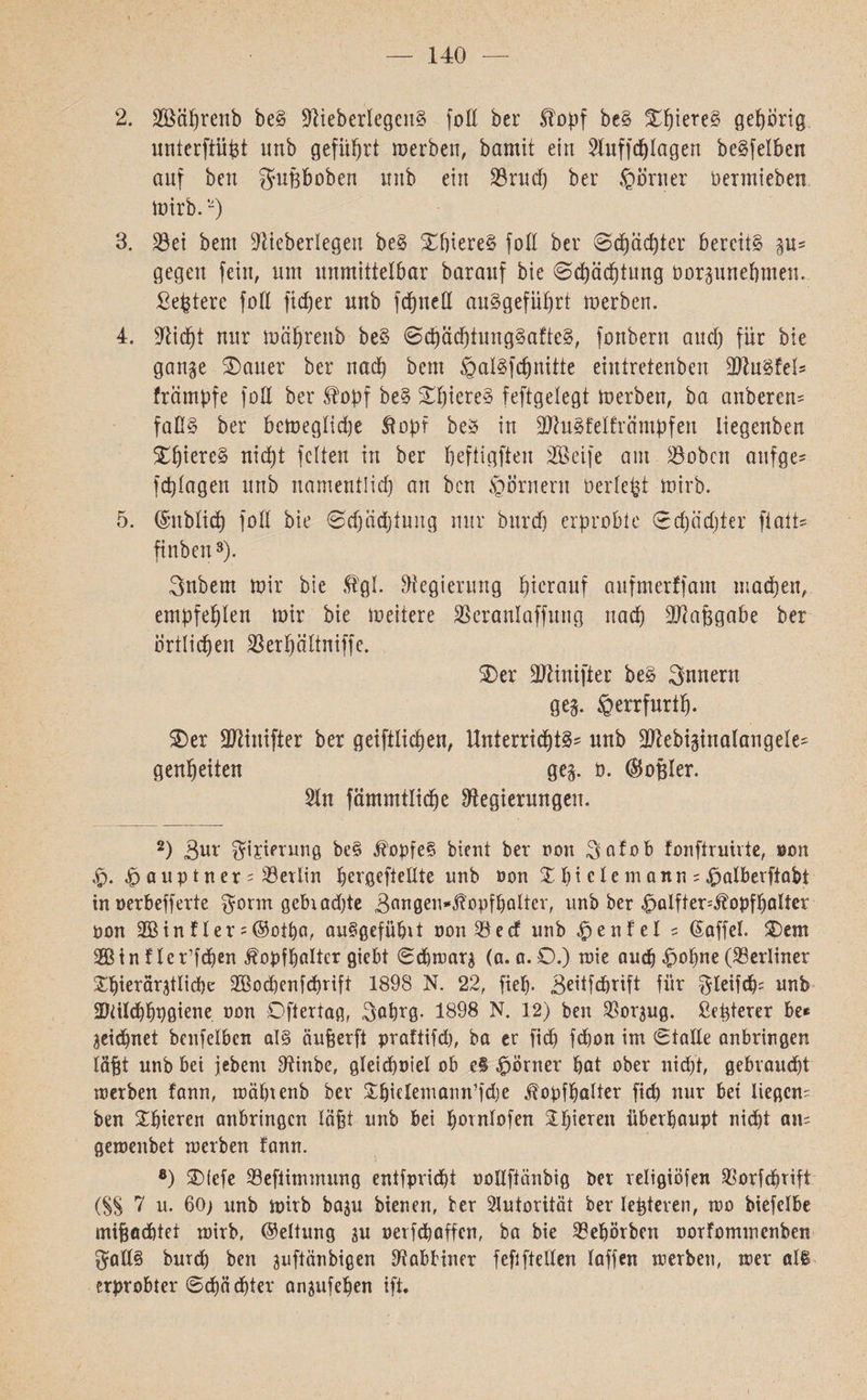 — 140 2. äßäbrenb be§ Ü)lieberlegcu§ foß ber Eopf be§ ^^tere§ gehörig unterftiifet unb geführt werben, bamit ein 21uffcblagen beleihen auf ben gußboben unb ein 23rucf) ber $örner öermieben Wirb.ף 3. S3et bem Düeberlegeit be§ £f)iere§ foß ber 0cfeäd)ter bereite gu־־ gegen fein, um unmittelbar barauf bie 0cfeäcbtung Oorgunebmen. Befeterc foß ficber unb fdfjneß angeführt werben. 4. Sßidjt nur wäb'reub be§ 0cbächtung§afte3, fonbern and) für bie gange 3) au er ber nad) bem §al§fd)nitte eintretenben ßftnSfel* främpfe foß ber £opf be§ £I)iere§ feftgelegt werben, ba anberen־־ faß§ ber bcweglidje Stopf be* in ■äftuäfelfrämpfen liegenben nicht feiten in ber beftigften 233eife am 230bcn aufge* fcplagen unb namentlich an ben Kornern beriefet wirb. 5. ©üblich foß bie 0d)äd)tung nur bitrd) erprobte 0d)iidjter ftatt» finben2 3 * * * * 8). Bnbern wir bie Stgl. ?Regierung herauf aufmerffam machen, empfehlen wir bie weitere SSeranlaffung nach Maßgabe ber örtlichen 23erhaltniffe. 2)er ßftinifier be§ 3nnern geg. §errfurtf). $>er ßftinifter ber geiftlichen. Unterrichte unb üftebiginalaugele^ genheiten geg. 0. ©oßler. 20t fämmtliche Regierungen. 2) Bur $ijierung be§ Sbopfe§ bient ber non $afob fonftruivte, oon $ aup tner ; Berlin hergefteßte unb non X hi cIe m ann = £>alberftabt in nerbefferte $onn gcbxadße 3flngeu״St’0pfbaltcr׳ unb ber Spalfter40־)pfbalter non 293 in f ler = ©otba, au§gefübct oon 23 e cf unb Spenfel 5 Gaffel. 2Dem 393in fler’fchen ^opfhalter giebt Scbwarg (a. a.O.) wie auch •£>of)ne (berliner ^hierärgtlicbe 2930cbenfd)rift 1898 N. 22, fieh• Beitfcbrift für ^leifcfc unb 2)tiIchhP0iene non Oftertag, Babrg. 1898 N. 12) ben 230rgug. ßefeterer be* geiebnet benfelben al§ änfeerft praftifd), ba er fid) febon im Staße anbringen lä^t unb bei jebem Rinbe, gleicboiel ob e§ Körner bat ober nicht; gebraucht werben fann, mäbtenb ber SfeielemanWfdje Slopfbalter ficb nur bei liegen; ben £biercn anbringen labt unb bei bornlofen &bieren überhaupt nicht an; gemenbet werben fann. 8) SDtefe 23eftimmung entfpriebt noßftänbig ber religiöfen 230rfd)tift (SS 7 u. 60; unb wirb bagu bienen, ber Autorität ber lefeteren, wo biefelbe mißachtet wirb, (Geltung gu nerfebaffen, ba bie 33ebörben norfommenben $aß§ bureb ben guftänbigen Rabbiner fefifteßen laffen werben, wer al§ erprobter Schächter angufehen ift.