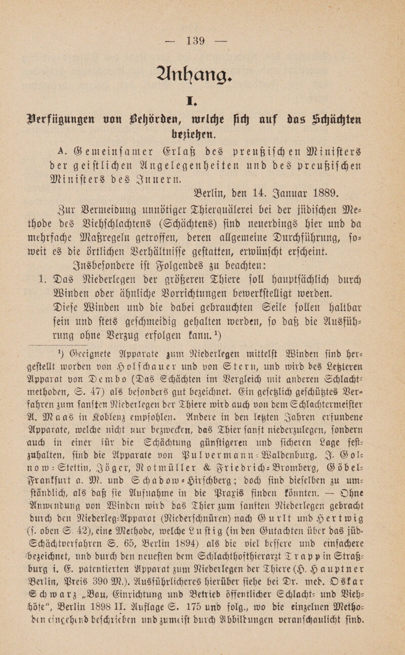 139 Anfang. 1. iUerfllguttö^n 00« !foljiköett, njridje ßdj auf Sjtfjädite« A. @ enteinfamer ©rlaf3 be§ preufzifcp en 9ftinifter§ ber getftlidjen Angelegenheiten itnb be§ preufzifepen 3Jltnifter$ be§ Sintern. Berlin, ben 14. ganuar 1889. 3ur Verntetbmtg unnötiger ^Tierquälerei bei ber jübifepen Vle־ tpobe bc§ ViepfcpIacptettS (©öpöcptettS) finb rteitetbmgS hier unb ba mehrfache Vlafzregelit getroffen, bereu allgemeine Durchführung, fo־ toeii e§ bie örtlichen Verpältniffe geftatten, ermünfept erfdjetnt. SnSbefottbere ift *JoIg'enbeS sn bead)ten: 1. Da§ Dlieberlcgen ber gröberen Spiere joll pauptfäcplich burd) SBinben ober ähnliche Vorrichtungen bemerffteüigt rnerben. Dtcfe Söiuben unb bie babei gebrauchten ©eile foHen haltbar fein unb fteiS gcfd)meibig gehalten roerbeit, fo bafz bie AuSfüp־ rung ohne Verzug erfolgen fann.*) 1j Geeignete Apparate ginn Aieberlegen mittelft Aßinben finb her־ gefteUt roorben מסס ^olfdjauer unb pon ©lern, unb roirb be§ Sezieren Apparat pon Denibo (Da§ ©cpöchten im Vergleich mit anberen ©cplacpfc methoben, ©. 47) als befonberS gut bezeichnet. ©in gefcplicp gefcpüpteS Ver* fahren jum faulten Vicberlegen ber Spiere mirb auch non bem ©chlacptermeifter A. äftaaS in Koblenz empfohlen. Anbere in ben lepten Sohren erfunbene Apparate, melde nicht nur begmeefen, ba§ Spier fanft nieberzulcgen, fonbern auch in einer für bie ©«Pachtung günftigeven unb fieberen Sage feft־ gupalten, finb bie Apparate pou Vul Perm an n־ Aöaibcnburg, S• ©01־ no m ־ ©tettin, Säger, Voimiiller & ^riebrid)־ Vromberg, ©öbel־ ^ronffuit a. V?. unb © epabom * £>irfcpberg; bod) finb biefclbcn zu um־ ftänblid), als feap fie Aufnahme in bie Vrc1£i§ finben formten. — Ohne Anmeldung pou Aßinbcn mirb boS Spier zum faulten Viebcrfegcn gebracht burd) ben Aieberleg־Apparat (Säcberfdjnüven) nad) ©urlt unb .!p er t mig (f. oben ©. 42), eine Vletpobc, melcpe Suftig (in ben ©utaepten über baS jüb* ©chädjtocrfaprcn ©. 65, Verliu 1894) als bie piel beffere unb einfachere bezeichnet, unb burd) ben neueften bem ©djlacptpoftpierarzt Srapp in ©irafj־ bürg i. ©. patentierten Apparat gum Vieberlegen her Spiere (£.,£> auptner Verltn, ^3tei§ 390 50?.). Ausführlicheres hierüber fiepe bei Dr. meb. OSfar ©cpmarg ״Vau, ©inrieptung unb Vetrieb öffentlicher ©cplacpt־ unb Viep־ pölcS Verlin 1898 II. Auflage ©. 175 unb folg., סש bie einzelnen äfteipo־ ben cinccpcnb befd)1icbcn unb gunuift buvcp Abbildungen oeranfcpaulicpt finb.