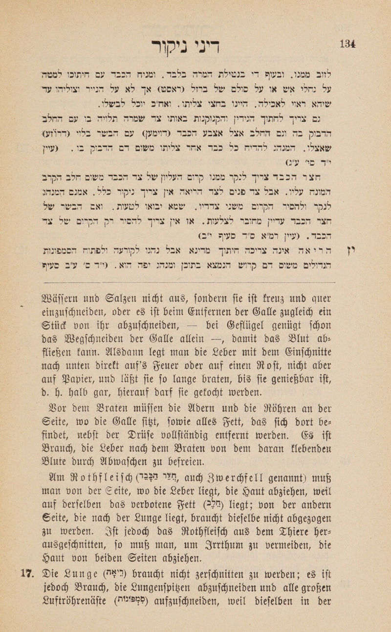 134 דגי ניקור לזוב ממנו. ובעוף די בנטילת המרה בלבד. ומניה הכבד עם חיתוכו למטה על גדלי אש או על סולם של ברזל <ראםט) אך לא על הנייד וצוליהו עד שיהא ראוי לאכילה. היינו בחצי צליתו. ואח״כ יוכל לבשלו. גם צריך לחתוך הגידי] והקנוקנות באותו צד שמרה תלויה בו עם החלב הדבוק בה וגם החלב אצל אצבע הכבד (דוימען) עם הבשר בלוי (דרוזע) שאצלו. המנהג להדיח כל כבד אחר צליתו משום דם הדבוק בו. (עיין י״ד בי׳ ע״ס חלב הקרב צד הכבד משום קרום העליון של ד צריך לנקר ממנו חצר הבב מנם המנהג כלל. א אי] צריך ניקור הריאה אבל צד פנים לצד המונח עליו. הבשי של . ואם לטעות הקרום משני צדדיו. שמא יבואו לנקר ולהסיר ם של צד רק חקרו להסיר אין צריך . אז : חצר הכבד עדיין מחובר לצלעות <: רמ״א ס״ד סעיף י! הכבד. (עיין הסמפונות ! ולפתוח לקורעה אבל נהגו הריאה אינה צריכה חיתוך מדינא ו ע״ב סעיף (י״ד ם׳ ומנהג יפה הוא. בתוכן דם קרוש הנמצא הגדולים משום SBäffent unb ©alpu nicht au§, fonbern ftc ift freu§ unb quer etitgufc^neiben, ober e§ ift beim ©nifernen ber (Satte pgleidj ein ©tiicf öott ihr abpfcbneiben, — bei (Sepgel genügt fdjon ba§ SGöegfcfjneiben ber (Satte allein —, bamit ba§ S3Iut ab׳ fließen fann. SllSbann legt man bie Seber mit bem (Sinfcbnitte nach unten bireft auf 3 geuer ober auf einen Dl oft, nicht aber auf Rapier, unb läßt fte fo lange braten, bi§ fte genießbar ift, b. b• b^lb gar, hierauf barf fie gefacht toerben. DSor bem traten muffen bie Slbern unb bie Dtöfjren an ber ©eite, too bie ®alle fipt, fotoie atteä geit, ba§ fic^ bort be־ ftnbet, nebft ber £rüfe üottftänbig entfernt Serben. (5§ ift brauch, bie Seber nach bem traten Oon bem baran flebenben S3Iute burttj Dibtoafcben p befreien. 2lm Dtotbfleifct)(ל^י ל*|5ד, and) 3mercbfell genannt) mu§ man oon ber ©eite, too bie ßeber liegt, bie §aut abgieben, toeil auf berfelben ba§ oerbotene gett (ללב) liegt; oon ber anbern ©eite, bie nach ber ßunge liegt, brauet biefelbe nic^t abgepgen p toerben. 3ft iebod) ba§ Dlotbfleifcb au§ bem Xbiere fyev* an§gefd)nitten, fo mufe man, um grrtbum p Oermeiben, bie §aut oon beiben ©eiten abgieben. 17. $)ie £unge (ר?ה) braucht nicht gerfdjnitten p toerben; e§ ift jebocb brauch, bie Sungenfpipen abpfcbneiben unb alle grofeen Suftröbrenäfte (סךפוגות) aufpfchnetben, toeil biefelben in ber