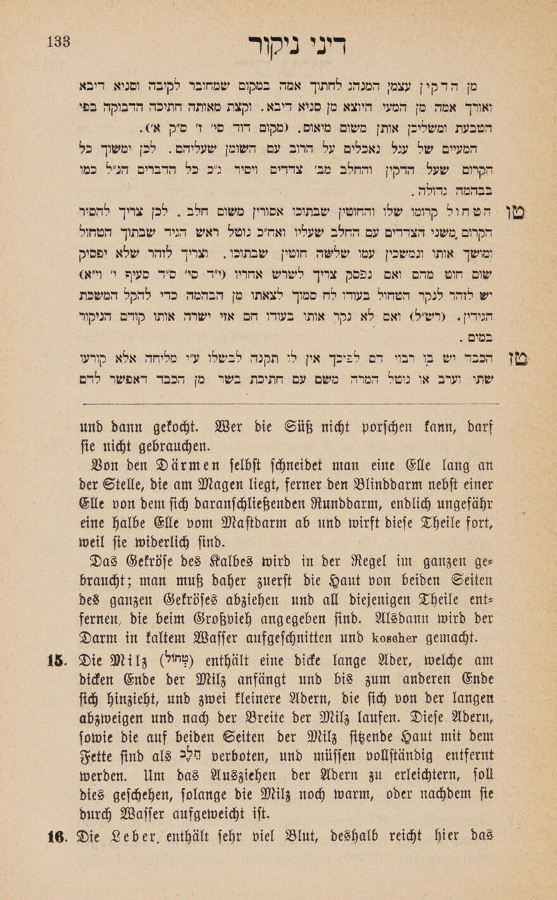 183 דיני ניקור מן הדקי! עצמי המנהג לחתוך אמה במקום שמחובר לקיבה וסניא דיבא ואורך אמה מן המעי היוצא מן סניא דיבא. וקצת מאותה חתיכה הדבוקה בפי הטבעת ומשליכן אותן משום מיאוס. (מקום דוד סי׳ ז׳ ס״ק א׳). המעיים של עגל נאכלים על הרוב עם השומן שעליהם. לכן ימשוך כל הקרום שעל הדקין והחלב מב׳ צדדים ויסיר ג״כ כל הדברים הנ״ל כמו בבהמה גדולה. 2!ן הטחול קרומו שלו והחוטין שבתוכו אסורין משום הלב . לכן צריך להסיר הקרום,משני הצדדים עם החלב שעליו ואח״כ נוטל ראש הגיד שבתוך הטחול ומושך אותו ונמשכין עמו שלשה חוטין שבתוכו. וצריך לזהר שלא יפסיק שום חוט מהם ואם נפסק צריך לשרש אחריו (י״ד פי׳ ס״ד סעיף י׳ וי״א) יש לזהר לנקר הטחול בעודו לח סמוך לצאתו מן הבהמה כדי להקל המשכת הגידין. <רש״ל) ואם לא נקר אותו בעודו הם אזי ישרה אותו קודם הניקור במים . דבבד יש בו רבוי דם לפיכך אין לו תקנה לבשלו ע״י מליחה אלא קורעו שתי וערב או נוטל המרה משם עם חתיכת בשד מן הכבד דאפשר לדם unb bann gefoc^t. 2Ber bie 0iij3 nicht borfdjen fann, barf fie nidjt gebrauchen. $on ben Wärmen felbft fdjneibet man eine ©Ke lang an ber 0teUe, bie am Mgen Hegt, ferner ben $Iinbbarm nebft einer (Me non bem fich baranfchliefseubcn fftunbbarm, enblic^ ungefähr eine halbe (Me öont Mftbarm ab unb mirft biefe X^eile fort, meil fie miberlich finb. ®a§ (Befrbfe be§ 3Mbe§ mirb in ber Siegel im gangen ge«־ braucht; man mujg baher guerft bie §ant oon beibcn Seiten beS gangen ($efröfe§ abgieheit unb alt biejenigen Xheile ent* fernen, bie beim ©ro&öieh angegeben finb. 2ll§bamt mirb ber ®arm in !altem Söaffer aufgefchnitten nnb koscher gemacht. 15. ®ie 2)tilg (1חןל?) enthält eine biefe lange 2lber, toelche am bidfen (Mbe ber Mg anfängt nnb bi§ gurn anberen (Mbe fich htngieht, unb gmei fleinere Albern, bie fich öon ber langen abgtneigen nnb nad) ber Breite ber Mg laufen, ®iefe Slbenv fomie bie auf beiben Seiten ber 9)litg ft^enbe §aut mit bem gette ftnb al§ ^ Verboten, nnb miiffen oottftänbig entfernt merben. Um ba§ 2lu§giefjeu ber Slbern gu erleichtern, foll bie§ gefdfjehen, folange bie OJHlg noch marm, ober nachbent fie burdj SBaffer anfgelneicht ift. 16. ®ie Seber, enthält fehr t>iel 23lut, be§halb reicht h^r ba§