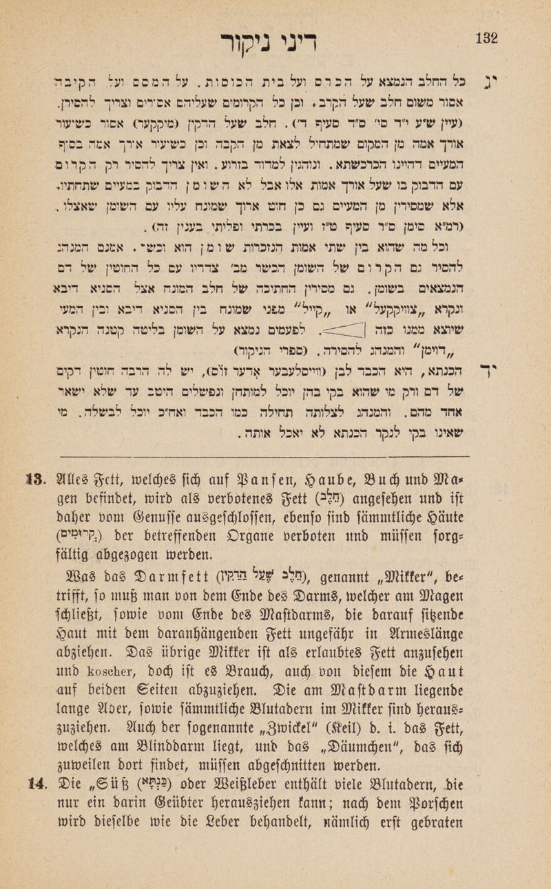 Lj 132 דיני ניקור כל החלב הנמצא על הכרס ועל בית הכוסות. על המסב וע1 הקיבול אסור משום חלב שעל הקרב. וכן כל הקרומים שעליהם אסירים וצריך להסירן. (עיין ש״ע י״ד סי׳ ס״ד סעיף ד׳). חלב שעל הדקין (מיקקעס אסור כשיעור אורך אמה מן המקום שמתחיל לצאת מן הקבה וכן כשיעור אדך אמה בם*ף המעיים דהיינו הכרכשתא. ונוהנין למדור בזרוע. ואין צריך להסיר רק ה ק ר ו פ עם הדבוק בו שעל אורך אמות אלו אבל לא השומן הדבוק במעיים שתחתיו* אלא שמסירי! מן המעיים נם כן חוט ארוך שמונח עליו עם השומן שאצלו. <דמ״א סימן ס״ר סעיף ט״ז ועיין בכרתי ופליתי בענין זה). וכלמה שהוא בין שתי אמות הנזכרות שומן הוא וכיס*,. אמנם המנה: להסיר נם הקרום של השומן הכשר מב׳ צדדיו עם כל החוטין של דם הנמצאים בשומן. גם מסירין החתיכה של חלב המונח אצל הסניא דיבא ונקרא צוויקקעל או קייל מפני שמונה בין הסניא דיבא ובין המעי שיוצא ממנו כזה לפעמים נמצא על השומן בליטה קטנה הנקרא דוימן והמנה: לחפירה. (ספרי הניקור) ך הכנתא, היא הכבד לבן (ווייסלעבער אדער זום), יש לה הרבה חוטין דקים של דם ורק מי שהוא בקי בהן יוכל למותהן ונפשלים היטב עד שלא ישאר אחד מהם. והמנה: לצלותה תחילה כמו הכבד ואה״כ יוכל לבשלה. מי שאינו בקי לנקר הכנתא לא יאכל אותה. 18. 2lfle3 gctt, melcf)e§ fidj auf Raufen, ®aube, 23udj unb gen bcfinbet, mirb aI3 Derbotene§ geit (רלב) angefeljen unb ift bal)er Dom (Benuffe au§gefct)Ioffen, ebenfo finb fämmtlicfye ®äute (קיומים.) bei* betreffenben Organe Derboten unb müffen forg־־ faltig abgewogen merben. 2Ba? baS $>arinfett (!־1 היקיW sW,׳ genannt 3״Kiffet, be־ trifft, fo muß man Don bem ($mbe be§ Oarm§, melier am üßagett fcpe&t, fomie Dom (Snbe be3 2ftaftbarm§, bie barauf fi^enbe ®aut mit bem barantjängenben gfeit ungefähr in 2lrme§länge abgidjen. Oa§ übrige Ziffer ift als erlaubtet gctt anpfeljen unb koscher, boct) ift e§ SSraucf), and) Don biefem bie ®aut auf beiben Seiten abpp^en. Oie am 2Jtaftbarm liegenbe lange 2loer, fomie fämmtlidm SÖIutabern im Ziffer finb §erau§־ pgiefjen. Sind) ber fogenannte ״gmicfel״ (Steil) b. i. ba§ fjctt, meines am SBlinbbarm liegt, unb ba§ ,,Oäumdjen״, ba§ ftd^ pmeilen bort finbet, müffen abgefcfpitten merben. 14. Oie 6״üfe (י?א^) ober 2ßeif$Ieber enthält Diele Slutabern, bie nur ein barin ©eiibter l)erau§§ief)en !ann; nad) bem ^orfdjen mirb biefelbe mie bie Seber befjanbelt, nömlid) erft gebraten