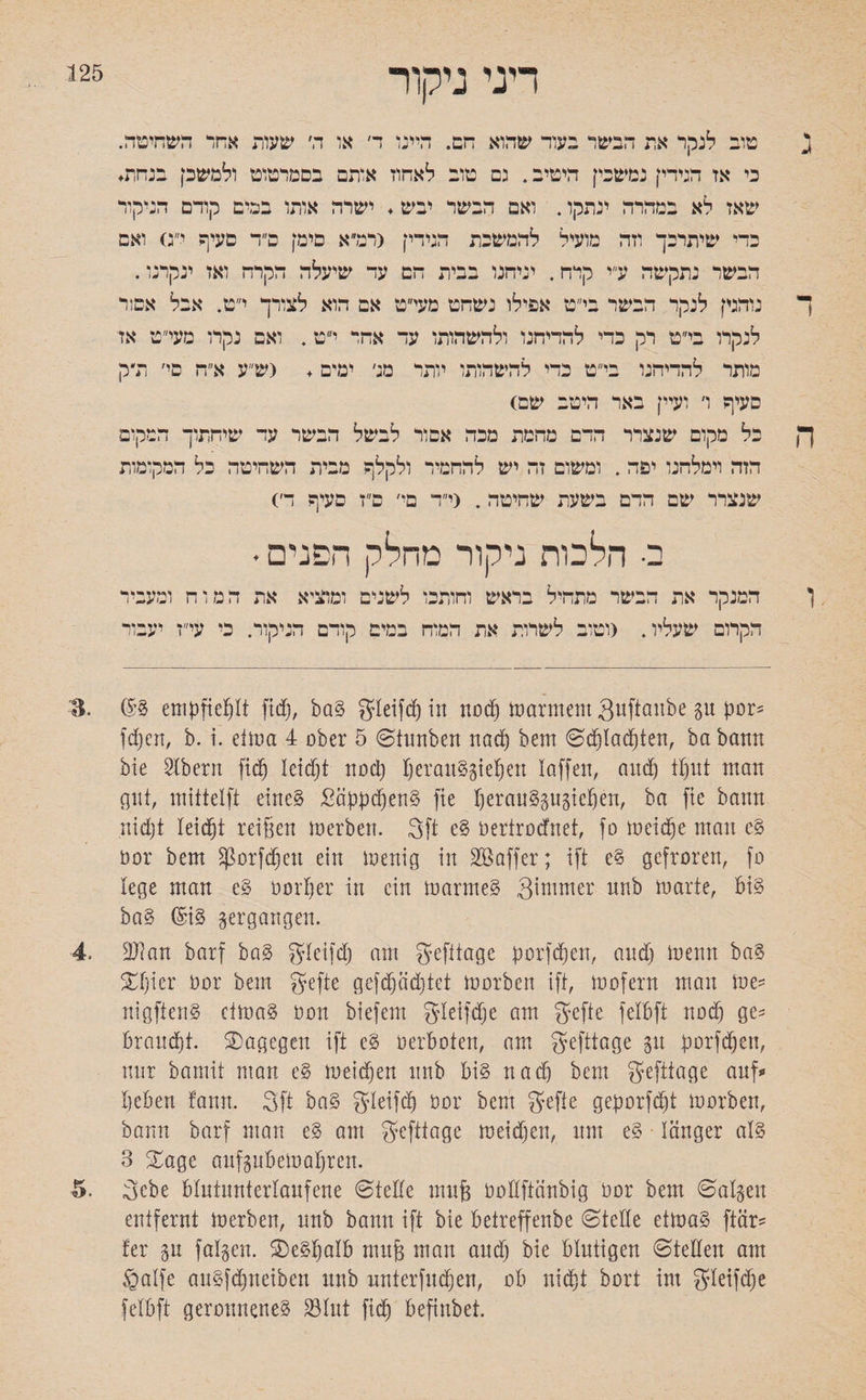 125 דיני ניקור ג טוב לנקר את הבשר בעור שהוא חם. היינו ד׳ או ה׳ שעות אחד השחיטה. כי אז הגידין נמשכין היטיב. גם טוב לאחוז אותם בסמרטוט ולמשק בנחת. שאז לא במהרה ינתקו. ואם הבשר יבש. ישרה אותו בכים קורם הניקור כדי שיתרכך וזה מועיל להמשכת הגידי! <רמ״א טיק פ״ר סעיף י״ג) ואם הבשר נתקשה ע״י קדח. יניחנו בבית הם עד שיעלה הקרח ואז ינקרנו. ך נוהגי] לנקר הבשר בי״ט אפילו נשחט מעי״ט אם הוא לצורך י״ט. אבל אסור לנקרו בי״ט רק כדי להדיחנו ולהשהותו עד אחר י״ט. ואם נקרו מעי״ט אז מותר להדיחנו בי״ט כדי להשהותו יותר מג׳ ימים . (ש״ע א״ה סי׳ ודק סעיף ו׳ ועיי] באר היטב שם) ך| כל מקום שנצרר הדם מהמת מכה אסור לבשל הבשר עד שיחתוך המקום הזה וימלהנו יפה. ומשום זה יש להחמיר ולקלף מבית השחיטה כל המקומות שנצרר שם הדם בשעת שחיטה. (י״ד סי׳ ס״ז סעיף ה׳) ב• הלכות ניקור מחלק הפנים ♦ ן המנקר את הבשר מתחיל בראש וחותכו לשנים ומוציא את המוח ומעביר הקרום שעליו. (וטוב לשרות את המוח במים קודם הניקור. כי עי״ז יעבור ■B. ®g empfiehlt fidfj, bag gleifdf) in nodf) marmem Quftaube gu por* fd)cn, b. i. etma 4 ober 5 ©tunben nad) bem ©cßlacßten, ba bann bie SXbern ftd^ leidjt nod) !)erauggießeu laffcn, and) tput man gut, mittelft eineg Säppdjeng fte !)erauggugießen, ba fie bann nidjt leidet reißen merben. 3ft eg öerirocfnet, fo meidje man eg öor bem SjSorfdjeu ein menig in Gaffer; ift cg gefroren, fo lege man cg öorßer in ein marmeg 3nnmer nnb marte, big bag (£ig vergangen. 4. 2J?an barf bag gleifd& am gefitage pprfdfjen, and) menn bag Xljkv öor bem Jyefte gefdfjädjtet morben ift, mofern man me־־ nigfteng ctmag öon biefem gleifdje am gefte felbfi nod) ge־־ brandet. dagegen ift eg öerboten, am gefttage gu porfdjeu, nur bamit man eg meidjen nnb big nad) bem gefttage auf״ !)eben fann. 3ft bag gleifd) öor bem fjefte geporfdjt morbeu, bann barf man eg am gefttage meidjen, um eg länger alg 3 Xage aufgubemaljren. ■5. 3cbe blutunterlaufene ©teile muß öollftänbig öor bem ©algeu entfernt merben, unb bann ift bie betreffenbe ©teile etmag ftär־־ !er gu falgen. 3)egf)alb muß man and) bie blutigen ©teilen am galfe augfdjneiben unb unterfingen, ob uid)t bort im gletfdje felbft geronneneg 33lut fidj beftnbet.