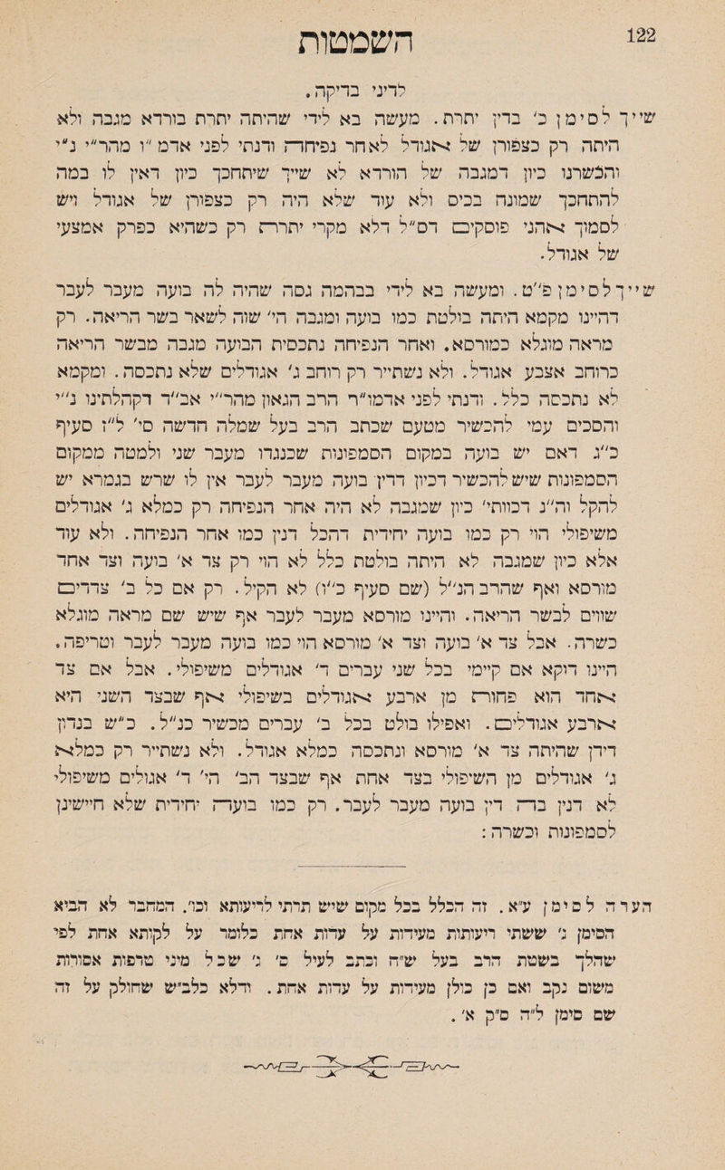 122 השמטות לדיני בריקה. שייך לסימן כ׳ ברץ יתרת. מעשה בא לידי שהיחה יחרח בורדא מגבה ולא היתה רק בצפורן של אגודל לאחר נפיחרה ודנתי לפני אדמ״ו מהר״י נ״י והכשרנו כיון דמגבה של הורדא לא שייך שיתחכך כיון דאין לו במה להתחכך שמונה בכיס ולא עוד שלא היה רק כצפורן של אגודל ויש לסמוך אהני פוסקיכם דם ל דלא מקרי יתררה רק כשהיא כפרק אמצעי של אגודל. שייך לסימן פ״ט. ומעשה בא לידי בבהמה גסה שהיה לה בועה מעבר לעבר דהיינו מקמא היתה בולטת כמו בועה ומגבה הי/ שוה לשאר בשר הריאה. רק מראה מוגלא כמורסא. ואחר הנפיחה נתכסית הבועה מגבה מבשר הריאה כרוחב אצבע אגודל. ולא נשתייר רק רוחב ג׳ אגודלים שלא נתכסה. ומקמא לא נתכסה כלל. ודנתי לפני אדמו״ר הרב הגאון מהר״י אב״ד דקהלתינו נ//י והסכים עמי להכשיר מטעם שכתב הרב בעל שמלה הדשה סי׳ ל״ז סעיף כ״ג ראם יש בועה במקום הסמפונות שכנגרו מעבר שני ולמטה ממקום הסמפונות שיש להכשיר דכיון דרין בועה מעבר לעבר אין לו שרש בגמרא יש להקל וה״נ דמותי׳ כיון שמגבה לא היה אחר הנפיחה רק כמלא ג׳ אגודלים משיפולי הוי רק כמו בועה יחידית דהכל דנין כמו אחר הנפיחה. ולא עוד אלא כיון שמגבה לא היתה בולטת כלל לא הוי רק צר א׳ בועה וצד אחר מורסא ואף שהרב הנ״ל (שם סעיף כ״ח לא הקיל. רק אם כל ב' צדדיכמ שווים לבשר הריאה. והיינו מורסא מעבר לעבר אף שיש שם מראה מוגלא כשרה. אבל צד א׳ בועה וצד א׳ מורסא הוי כמו בועה מעבר לעבר וטריפה. הייני דוקא אם קיימי בכל שני עברים ד אגודלים משיפולי. אבל אם צד אחד הוא פהוו־ז מן ארבע אגודלים בשיפולי אף שבצד השני היא ארבע אגודלים. ואפילו בולט בכל ב׳ עברים מכשיר כנ״ל. כ״ש בנדון דידן שהיתה צד א׳ מורסא ונתכסה כמלא אגודל. ולא נשתייר רק כמלא ג׳ אגודלים מן השיפולי בצד אחת אף שבצד הב׳ הי׳ ד׳ אגולים משיפולי לא דנץ בדה דין בועה מעבר לעבר. רק כמו בועדה יחידית שלא חיישינן לסמפונות וכשרה: הערה לסימן ע״א. זה הכלל בכל מקום שיש תרתי לריעותא וכד. המחבר לא הביא הסימן :׳ ששתי ריעותות מעידות על עדות אחת כלומר על לקותא אחת לפי שהלך בשטת הרב בעל ש״ח וכתב לעיל ם׳ נ׳ שכל מיני טרפות אסורות משום נקב ואם כן כולן מעידות על עדות אחת. ודלא כלב״ש שחולק על זה שם סימן ל״ה ס״ק א׳.