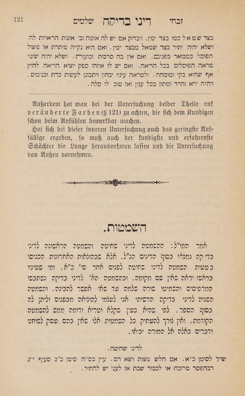 זבחי דיני בדירה שלמים בצד שמאל כמו בצד ימין. ויבדוק אם יש לה אומה וב' אונות הראויות לה. ושלא יהיה יתיר בצד שמאל מבצר ימין. ואם היא נקייה מיתרת או פיצול הפוסל כמבואר בפניכם. ואם אין בה סרכות ומעוות. ושלא יהיה שינוי מראה הפוסלים בכל הריאה. ואם יש לו איזהו ספק יוציא הריאה לחוץ אף שהוא בקי ומומחה. ולמראה עיניו יבהון ויתבונן לעשות כדת ובנימוס. ויהיה ירא וחרד ומתון בכל ענין ואז טוב לו סלה. §htßerbeut tjat man bet ber Unterfnfnng beiber Sfetle auf beränberte g a r b e n (§ 121) gu achten, bie fif bem Slunbigen ffott beim Stnfiften bemerkbar ntaf en. tgat fif bet biefer inneren Unterfitf mtg auf bab geriugftc Sluf־־ fällige ergeben, fo muß auf ber funbigfte nnb erfafjrenfie ©f öfter bie Sunge t)erau§net)men taffen nnb bie Unterfitf inig Dort 8lußen boruefnen. —<HH3= השמטות. אמר המו״ל: ההשמטה לדיני שחיטה והשממה הראשונה לדיני בדיקה נמצאו בסון! הדינים הנ״ל. אלא שבהוצאות האחרונוס הכניסו בטעוח השמטה לדיני שחיטה לפנים אחר סי' כ״א. ומי שעיניו בראשו יראה שאין שס מקומה. ובהשמטה הא׳ לדיני בדיקה נשתבשו המדפיסים והשמיטו שורה שלמה עד שאי אפשר להבינה. והשמטה השניה לדיני בדיקה הרשיתי אני לעצמי להוציאה מבפנים ולית; לה בסוף הספר. לפי שהיא כעין שקלא וטריא ודומה ממש להשמטה הקודמת. ואין צורך להעתיק כל השמטות אלו שאין בהם עסק לשוחט ודברים כאלה אל המורה יביאו. לדיני שחיטה. שייך לסימן כ״א. אם חלש נוצות ויצא דם. עיי; בס״ה סיטן כ״ג סעיף יי׳ג רכהפסר מרובה■ או לכבוד שבת או לעני יש להתיר. 121