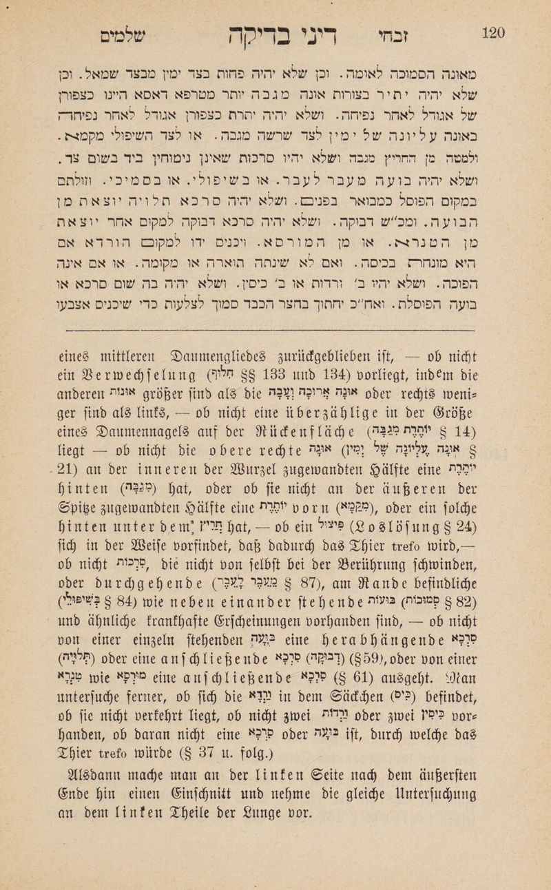 120 זבחי דיני בדיקה שלמים מאונה הסמוכה לאומה. וכן שלא יהיה פחות בצד ימין מבצר שמאל. וכן שלא יהיה יתיר בצורות אונה מגבה יוחר מטרפא דאסא היינו כצפורן של אגודל לאהד נפיחה. ושלא יהיה יתרת כצפורן אגודל לאחר נפיחר־ז באונה עליונה של ימין לצד שרשה מגבה. או לצד השיפולי מקמא. ולמטה מן החריץ מגבה ושלא יהיו סרכות שאינן נימוחיי ביד בשום צד. ושלא יהיה בועה מעבר לעבר. או בשיפולי. או בסמיכי. וזולתם במקום הפוסל כמבואר בפניכם. ושלא יהיה סרכא תלויה יוצאת מן הבועה. ומכ״ש דבוקה. ושלא יהיה סרכא דבוקה למקום אחר יוצאת מן הטנרא. או מן המורסא. ויכניס ידו למקוכם הורדא אם היא מונחרת בכיסה. ואם לא שינחה הוארה או מקומה. או אם אינה הפוכה. ושלא יהיו ב' ורדות או ב׳ כיסץ. ושלא יהיה בה שום סרכא או בועה הפוסלת. ואח׳'כ יהחוך בהצר הכבד סמוך לצלעות כרי שיכניס אצבעו eines mittleren SDaumengliebeS gurii cf geblieben ift, — ob nidjt ein Jöertuedjfelung (133 §§ יזליף itnb 134) oorliegt, inbem bie anberen אוגות größer finb ats bie א,?ה $רי?ה וע?ה ober redjtS meni־־ ger finb ats linfS, — ob nid)t eine über sättige in ber (Sröße eines SDamnennagetS auf ber dürfen fläche (יוחרתמגבה g liegt — 06 nicf)t bie obere redete ■אונה וליונה “ל ;״־״ אי,נד § 21) an ber inneren ber Sßurgel gugemanbten §älfte eine r,w hinten (1ה^) Ijat, ober ob fie nidjt an ber äußeren ber ©piße gugemanbten ©ätfte eine יותךת oorn (מ-ר!מא), ober ein foldje f)inten nnter bem!‘תלי tjat, — ob ein יצ,ל£ (ßoStofung§ 24) ftdj in ber Sßeife oorfinbet, baß baburdj baS gtjier trefo toirb,— ob nidjt ׳סרכות bie nidjt oon felbft bei ber Söeriüjrung fdjminben, ober burdjgefjenbe (87 § מעלי לעלי), am Dlanbe befinbltdje (84 § ?שיפולי) mie neben e i n a n b e r ft e fj e n b e 82 § קמובות) בועות) nnb äfjnlicfje franff^afte ©rfdjeinuttgen oorßanben finb, — ob nidjt oon einer einzeln fteljenben •ב^עד e[ne ßerab^ängenbe לל?א 1^לרה)) ober eine auf djließeube 59§) (ךבייןה) לל?א),ober oon einer מנ:לא mie מי??א eine auf dj ließen be 61 §) לל?א) auSgeljt. OJcan unterfudje ferner, ob ftdj bie יהרא in bem ©äcfdjen (ים?) befinbet, ob fie nidjt oerfefjrt liegt, ob nidjt jttoei ורד1ת ober gtoei י?£יז? oor* Rauben, ob baran nidjt eine מי?א ober *ty* ift, bnrdj meldje baS Xfjier trefo mürbe (§ 37 u. folg.) 2IlSbann madje man au ber linfen ©eite nach bem äußerften @nbe fjin einen (Sinfdjuüt nnb netjrne bie gteidje Unterfudjung an bem linfen gfjeite ber Sunge oor.
