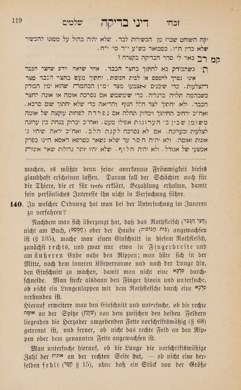 שלמים 119 זבחי דיני בדיקה יקח השוחט שכרו מן הכשירות לבד. שלא יהיה בהול על מטוני להכשיר שלא כדין ח״ו. כמבואר בש״ע י״ד םי/ י״ח. ל3מ רב באר לי סדר הבדיקה בקצרה ? ךן׳ נשהבידק בא לחתוך בחצר הכבד־ אחר שראה וידע שהצד הכבד אינו נסרך להמסס או לבית הכוסות. יחתוך מעט בחצר ה:בד מצד רהצלעות. כדי שיכניס אצבעו מצד ימין הבהמר־ז שהוא ימין הבודק כשבהמה תלויה ברגליה. כדי שימשמש אס נסרכה אומה או אונה לחצר הכבר. ולא יחתוך לצד חלל הגוף והריאה כדי שלא יחתוך שום סרכא. ואח״כ ירחיב החיתוך ויבדוק תחלה אם נפרדה לפחות עוקצה של אומה משומן שבין ב׳ הערוגות אפילו מעט. ואח״כ יבדוק בנחת בין ערוגה לצלעות וכערוגה. אם לא נסרכה לקנה הלב. ואח״כ יראה שיהיו ג' אונות ואומה. ולא יהיה חסר עד שלא נשאר כטרפא דאסא היינו כפרק אמצעי של אגודל. ולא יהיה חלוף. שלא יהיו יותר גדולות שאר אומרת machen, e§ müßte beim feine anerfannie grömmigfeit biefe3 glaubhaft erfdpeineu laffert. S).ar1tm foH ber Scpäcpter and; für bie Spiere, bie er für trefo erflärt, *Bezahlung erhalten, bamit fein perfintlidjeS Sntereffe ihn nicht in äkrfucpung führe. 140. 3u melier Drbnung pat man bei ber itnterfucpuug im Snnereu p »erfahren? sftaepbem man fid) überzeugt hat, baß ba§ Diotpfteifcp (םצי ר>33י) nid)t am 33ucp, (0???ך׳) ober ber ©anbe (בית הכוסות) angeloacpfen ift (§ 135), maeße man einen (Sinfcpniit in biefem Dlotpfteifcp, pneiepft r e d) t nnb gmar nnr etrna in g in gerbreite unb am äußeren (Snbe nahe beit Rippen; man hüte fiep in ber DJlitte, nach bent inneren ®Örperraume unb nach ber ßunge hin, ben (Sinfcpnitt p machen, bamit mau nicht eine burep־ fdpetbe. SJtan fteefe aföba-mt ben ginger hinein unb unterfuepe, ob niept ein £ungenlappen mit bent Dloipfteifdfc burd) eine י?א:^ Derbunben ift. hierauf erweitere man ben (Siufdjnitt unb unterfuepe, ab bie rechte אומה au ber 0pi|3e (Ki?V) 001t bent gmifdjen ben beiben gelbern liegenben bie gerpber umgebenben gette öorfcprift§mäßig (§ 68) getrennt ift, mtb ferner, ob nicht ba§ reepte gelb an ben 9iip־ pen ober bent genannten geite augemaepfeu ift. ÜDtan unterfuepe hierauf, ob bie £uuge bie borfdjrtftSmäßige 3apl ber אן!נ1ת an ber reepten 6eite Ijat, — ob niept eine ber־ felben feplt (15 § ק9י), opne baß ein ©iiief oon ber ($röße