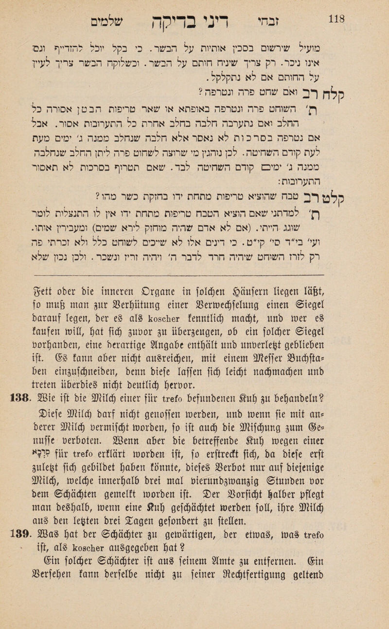 118 זבהי דיני בדיקה שלמים מועיל שירשום בסכין אותיות על הבשר. כי בקל יוכל להזרייף וגס אינו ניכר. רק צריך שיניח חותם על הבשר. וכשלוקה הבשר צריך לעיין על החותם אם לא נתקלקל. קלח רב ואם שהט פרה ונטרפה? ר׳ השוחט פרה ונטרפה באופתא או שאר טריפות הבטן אסורה כלי החלב ואם נתערבה חלבה בחלב אחרת כל התערובות אסור. אבל אם נטרפה בסרכות לא נאסר אלא חלבה שנחלב ממנה ג׳ ימים מעת לעת קודם השתטה. לכן נוהנין מי שרוצה לשחוט פרה ליתן החלב שנחלבה ממנה ג׳ ימיכם קודם השחיטה לבד. שאם תטרוף בסרכות לא תאסור התערובות: קלט רב טבח שהוציא טריפות מתחת ידו בחזקת כשר מהו ? ן־ק׳ למדתני שאם הוציא הטבח טריפות מתחת ידו אין לו התנצלות לומר שוגג הייתי. (אם לא אדם שהיה מוחזק לירא שמים) ומעבירין אותו. ועי׳ בי״ד סי׳ קי״ט. בי דינים אלו לא שייכים לשוחט כלל ולא זכרתי פה רק לזרז השוחט שיהיה חרד לדבר ה׳ ויהיה זריז ונשכר. ולכן נכון שלא Seit ober bie inneren Organe in füllen gäufern liegen läjgt, fo mujg man gur Verhütung einer SSermechfelung einen Siegel baranf legen, ber e§ als koscher fenntlich macht, unb mer e§ laufen miü, hot fich guöor gu überzeugen, ob ein folcher Siegel öorljanben, eine berartige Angabe enthält unb unoerlepi geblieben ift. fann aber nicht au$rei<hen, mit einem Keffer ähtchfta־־ ben eingufchneiben, benn biefe laffen fich leicht nadjmachett unb treten überbieS nicht beutlich h^rbor. 138. Sie ift bie Sild) einer für trefo befnnbenen ^uh gu behonbeln? Oiefe Silch barf nicht genoffen merben, unb loenn fie mit au־־ berer Silch öermifcht morben, fo ift auch bie Sifchung gum ($e* nuffe oerboten. Senn aber bie betreffenbe ^uh megen einer für trefo erflärt morben ift, fo erftrecft fich, ba biefe erft gulept fich gebilbet haben fonnie, biefeS Verbot nur auf biejenige Sildh, melche innerhalb brei mal Oierunbgmangig Stunben oor bem S(hächteu gemelft morbeu ift. 3)er Sßorficht halber pflegt mau be§ho!b, menn eine S?uh gefchächtei merben foll, ihre Rtildfj au§ ben lebten brei £agen gefoubert gu ftellen. 139. Sa§ hot ber Schädjter gu gewärtigen, ber etwas, was trefo ift, als koscher auSgegcben hot? ©in folcher Schächter ift aus feinem Slmte gu entfernen, ©in SSerfehen fann berfelbe nicht gu feiner Rechtfertigung geltenb