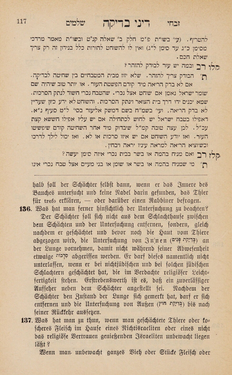 זבחי דיני בדיקה שלמים להטריף. (עי' בשרת פ״מ חלק ב׳ שאלה קנ״ט ובשרת מאמר מרדכי מסימן כ״ג עד סימן ל״ג) ואין לו להשוחט להורות כלל בנידון זה רק צריך שאלת הכם. ף ה ובמה יש עור לבודק להזהר? p' הבודק צריך להזהר. שלא יזוז מבית המטבחייס בין שחיטה לבדיקה. אם לא בדק הריאה מיד י קודם הפשטת העור. או יותר טוב שיהיה שם שומר ישראל נאמן אם שוחט אצל נכרי. שהטבח נכרי חשוד לנתק הסרכות. שמא יכניס ידו דרך בית הצואר וינתק הסרכות. והשוחט לא ידע כיון שעדיין לא בדק הריאה. ועי' בשמ״ח בשם דמשק אליעזר בסי' ל״ט סעיף נ״א. דאפילו בטבח ישראל יש לחוש לכתחילה אם יש עליו אפילו חששא קצת עכ״ל. לכן עצה טובה קט ל שיבדוק מיד אחר השחיטה קודם שיפשיטו העור• ואז יודע השוחט אם יש איזו סרכות או לא. ואז יכול לילך לדרכו וכשיוציא הראה למראה עיניו יראה ויבחין. -ק לין רב ואם מניח בהמה או בשר בבית נכרי איזה סימן יעשה? ןק' מי שמניח בהמה או בשר או שומן או בני מעיים אצל טבה נכרי אינו halb folt ber 0d)ächter felbft bann, rnemt er bag 3nnere beg 23aucf)e§ unterfud)t mtb !eine Dtabel barin gefnnben, bag %1)kx für trefo erftaren, — aber barüber einen Rabbiner befragen. 136. 28ag hat man ferner f)infid)tlid) ber Unterfndjnng gu beachten? ®er 0d)äd)ter foß fid) nicht aug bem 0d)lachthaufe gmifdjen bem 6cpd)ten unb ber Unterfudjnng entfernen, fonbern, gleich nachbem er geflüchtet nnb beöor noch bie §ant oonx %X)\tu abgegogen mirb, bie Unterfndjnng non 3n;nen (ך:קת ןגים?) an ber Sunge öornehmen, bamtt nicht mührenb feiner 2lbmefenheit etmaige לכ1ת? abgeriffen merben. @r barf biefeg namentlid) nicht nnterlaffen, ioenn er bei nichtinbifdjen nnb bei foldjen jübifchen 0d)lad)tern geflüchtet f)at, bie im S5erbac§te religiöfer Seid)*־ fertigfeit fielen. ©rftrebengmertf) ift eg, baj3 ein guoerlüffiger 2tuffeher neben bem 0djüd)ter angeftedt fei. Nachbem ber 0chüd)ter ben S^ftanb ber £unge fid^ gemerft §at, barf er fid) entfernen unb bie Unierfuchung non Slujgen (Pn די-יות|) big nad) feiner dtücffefjr augfeben. 137.2Bag hat man gu tfjun, menn man geflüchtete £!üere ober fo־־ fdjjereg gleifd) im öaufe eineg üdidhtigraeliten ober eineg nicht bag religiijfe Vertrauen geuiejgenben 3§raeliien nnbemad)t liegen iüfet? 2Benn man׳ unbedacht gangeg $ieh ober ©tücfe gleifd) ober