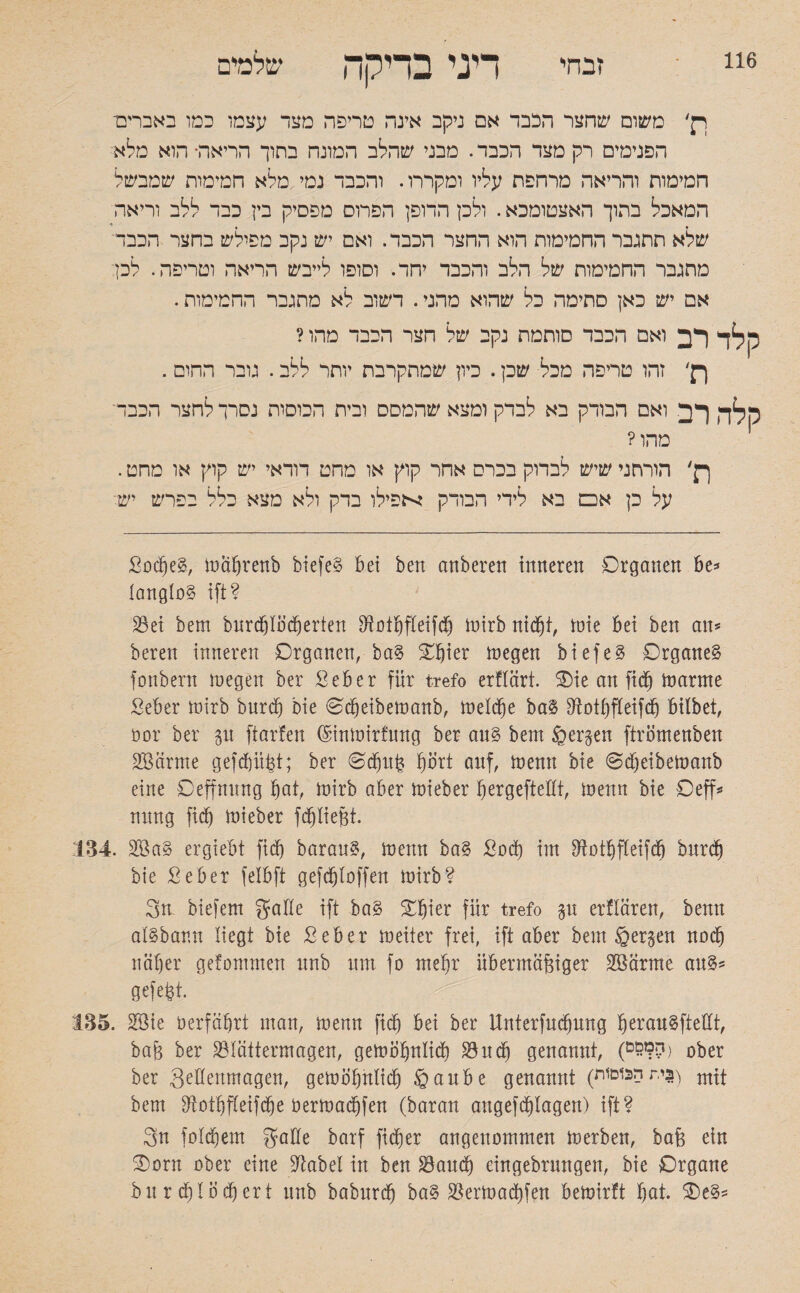116 זבחי דיני בדיקה שלמים ויק׳ משום שחצר הכבד אם ניקב אינה טריפה מצד עצמו כמו באברים־ הפנימים רק מצד הכבד. מבני שהלב המונח בתוך הריאה• הוא מלא חמימות והריאה מרחפת עליו ומקררו. והכבד נמי מלא חמימות שמבשל המאכל בתוך האצטומכא. ולכן הדופן הפרוס מפסיק בין כבד ללב וריאה שלא תתגבר החמימות הוא החצר הכבד. ואם יש נקב מפולש בחצר הכבד מתגבר החמימות של הלב והכבד יחד. וסופו לייבש הריאה וטריפה. לכן אם יש כאן סתימה כל שהוא מהני. דשוב לא מתגבר החמימות. ק לד רב ואם הכבד סותמת נקב של הצר הכבד מהו? ןק׳ זהו טריפה מכל שכן. כיון שמתקרבת יותר ללב. גובר החום. סלה רב ואם הבודק בא לבדק ומצא שהמסס ובית הכוסות נסרך לחצר הכבד מהו? ךן׳ הורתני שיש לבדוק בכרס אחר קוץ או מחט רוראי יש קוץ או מחט. על כן א□ בא לידי הבודק יכפילו בדק ולא מצא כלל בפרש יש: ßodjeg, mäbrenb biefe§ bei ben anberen inneren Organen be* langlüg ift? Bei bem bnrd}t0d)erten Botbfteifd) mirb nidji, mie bei ben an* beren inneren Organen, ba§ Obter megen b i e f e g Organe^ fonbern megen ber &eber für trefo erftärt. Oie an ftcf) marme Seber tüirb burd) Die Odjeibemanb, laeld^e ba3 Botbfteifd) bilbet, üor ber p ftarfen (Sinmirfung ber an§ bem bergen ftrömenben SBärme gefdpßt; ber Odjitß bort auf, menn bie ©djeibetnanb eine Oeffming bat, mirb aber mieber ^ergefteEt, menn bie Oeff* nnng fid) mieber fd)ließt. 134. Ü8ßa§ ergiebt fid) baran?, menn ba§ £0d) im Botbfteifdj bnrcb bie Seber fetbft gefdjtoffen mirb? gn biefem gatte ift ba§ Obier für trefo p erttären, benn at§bar.n liegt bie ßeber meiter frei, ift aber bem ßergen nach näher gefommen nnb nm fo mehr übermäßiger SSärme an§* gefeßt. 135. 28ie oerfäbrt man, menn ficb bei ber Unterfndpng be^^ugfteEt, baß ber Btättermagen, gemobntid) Bncb genannt, (י£ם??) ober ber geßenmagen, gemobntid) §anbe genannt (3י,ת הכוסות) mtt bem Botbfteifdje bermacbfen (baran angefcßlagen) ift? gn fotdiem gatte barf fieser angenommen merben, baß ein Oorn ober eine Elabel in ben Band) eingebrmtgen, bie Organe burdjtocbert nnb babnreb ba§ Bermacbfen bemirft bat. Oe§*