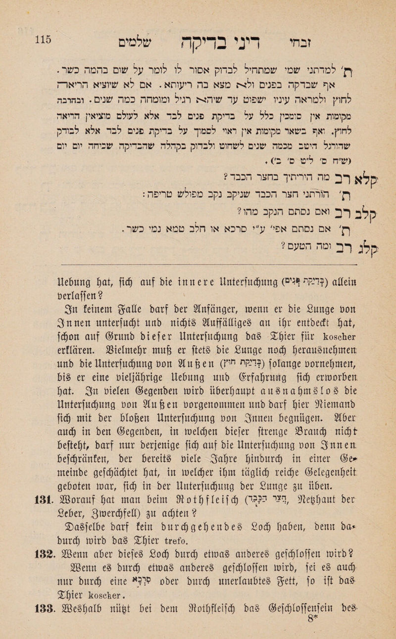 זבחי דיני בדיקה שלמים 115 ך}' למדתני שמי שמתחיל לבדוק אסור לו לומר על שום בהמה כשר. אף שבדקה בפנים ולא מצא בה ריעוחא. אם לא שיוציא הריארה לחוץ ולמראה עיניו ישפוט עד שיהא רגיל ומומחה כמה שנים. ובהרבה מקומות אין פומבי] כלל על בדיקת פנים לבד אלא לעולם מוציאין. הריאה לחוץ. ואף בשאר מקומות אין ראוי לסמוך על בדיקת פנים לבד אלא לבודק שהורגל היטב מכמה שנים לשחוט ולבדוק בקהלה שהבדיקה שביחה יום יום <ש״ח קלא רב ת׳ ס׳ ל״ט ם׳ ב׳)♦ מה הידתיך בחצר הכבד? הורתני חצר הכבד שניקב נקב מפולש טריפה: קלב רב ואם נסתם הנקב מהו? ךק' אם נסתם אפי' ע״י סרכא או חלב טמא נמי כשר. קלג רב ומה הטעם ? Hebung hot, fidj auf bie innere Hnterfudfjung (דגקת ן*גים?) allein öerlaffen ? 3u feinem gaße barf ber Anfänger, menn er bie Sunge Don 3nnen unterfudht uub nichts Sluffaßigeg an i[)r entbeeft hot, fdjjon auf Grunb biefer Hnterfuchung bag Zfykv für koscher erflaren. Vielmehr mug er ftetg bie ßunge nod) §erau§1te§mett uub bieHnterfudjung Don 2fugen (r,n ד־קת?) folange Dornehmen, bi§ er eine Dieljährige Hebung uub Erfahrung fief) ermorbett hat. 3n Dielen Gegenben mirb überhaupt augnahmglog bie Hnterfudhung 1301t 2lugett borgenommen uub barf §ier üfttemanb fidj mit ber biogen Hnterfudjung Don 3nneu begnügen. 2(bet auch in ben Gegenben, in melden btefer ftreuge Söraud) nicht begeht, barf nur berjenige fiel) auf bie Hnterfudjung oon 3nnen befdjränfen, ber bereite Diele Saljre fjiuburcb in einer Ge* nteinbe gefdjächtet hat, in melier ihm täglich reiche Gelegenheit geboten mar, fidfj in ber Hnterfudfjung ber ßunge gu üben. 131. SBorauf hot man beim SRothfleifcf) (י ??ךדSieghaut ber Seber, gmerdhfeß) gu achten ? SDagfelbe barf fein burdjgehenbeg ßodj hoben, beim ba* burdh mirb bag £Ijmr trefo. 132. 2öenn aber biefeg £odh burdh etmag anbereg gefdhloffen mirb? 2Bemt eg burdh etmag anbereg gefchloffen mirb, fei eg and) nur burdh eine םר?א ober burdj unerlaubteg gett, fo ift bag £fjter koscher. 133. äBegfjalb uügt bei bem Stothfleifdj bag Gefdhloffenfein beg- 8*
