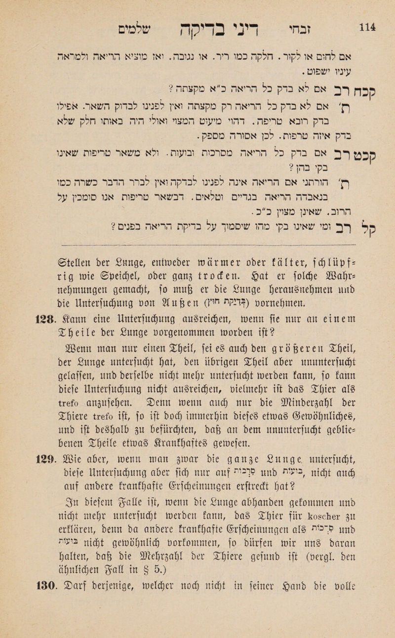 אם לחום או לקור. הלקה כמו ריר. או נטבה. ואז מוציא הריאה ולמראה עיניו ישפוט. קכח רב אם לא בדק כל הריאה כ״א מקצתה ? ךן׳ אם לא בדק כל הריאה רק מקצתה ואין לפנינו לבדוק השאר. אפילו בדק רובא טריפה. דהוי מיעוט המצוי ואולי היה באותו חלק שלא בדק איזה טרפות. לכן אסורה מספק. סכט רב אם בדק כל הריאה מפרכות ובועות. ולא משאר טריפות שאינו בקי בהן? ך}׳ הורתני אם הריאה אינה לפנינו לבדקה ואין לברר הדבר כשרה כסו בנאבדה הריאה בגדיים וטלאים. דבשאר טריפות אנו סומכין על הרוב. שאינן מצוין כ״כ. קל רב ומי שאינו בקי מהו שיסמוך על בדיקת הריאה בפנים ? ©teilen ber Sange, eniweber wärmer ober f alt er, fdjlüpf־ rig wie ©petdjel, ober gang trocfen. §at er fotdje 2Ba|r־־ Hemmungen gemacht, fo mu& er bie ßmtge fjerau§nef)men imb bie Unterfudjung non Stuften (דיקת חיץ?) oornefjmen. 128. £ann eine Unterfudjung auSreidjen, wenn fie nur au einem ZI)eile ber Sunge oorgenommen worben ift? SBenn man nur einen Sfjeit, fei e§ and) ben gröfeeren Xjeil, ber Sunge unterfudjt Ijat, ben übrigen £jeil aber ununterfudfjt gelaffen, unb berfelbe nidjt meljr unterfudjt werben fann, fo fatin biefe llnterfudjung nidjt au§reidjen, bietmefjr ift ba§ £jier al§ trefo angufefjen. SDenn wenn audj nur bie äftinbergatjl ber Spiere trefo ift, fo ift bocf) immerhin biefe§ etwa§ @eWot)nIi(l)e§, unb ift be^jalb gu befürdjten, baft an bem ununterfudfjt geblie־־ benen Steile etwa§ $ranftjafte§ gewefen. 129. Söie aber. Wenn man gwar bie gange Sun ge. unterfudjt, biefe Unterfudumg aber fidj nur auf 9.יכות unb בי<־ת, nid)t attdj auf anbere franffjafte ©rfdjeinungen erftrecft Ijat? 3n btefem gälte ift, wenn bie Sunge abfjanben getommen unb nidjt mefjr unterfudjt werben fann, ba§ £f)ier für koscher gu erflären, beim ba anbere franfjaftc (Srfdjeinungen al§ םךכ1ת unb בועות ntd)t gewofjntidj öorfommen, fo biirfen wir un§ baran !)alten, baft bie 9ftdjrgaf)l ber gfjiere gefunb ift (oergl. ben äfjnlidfjeu gafl in § 5.) 130. 3)arf berjenige, weldjer nodj nidjt in feiner §aub bie üolte