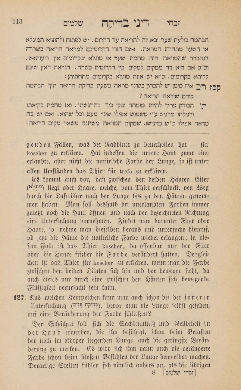 זבחי 113 דיני בדיקה שלמים הבהמה בולעת שער ובא לה להריאה עד הקרום. יש לפתוח ולהוציא המוגלא או השער מתחרה המראה. ןי־הם חזרו הקרומים למראה הריאה כשררה דנתברר שהמראה היה מחמת שער או מוגלא ובקרומים אין ריעות^ה. וכ״ב אם היא זזה ממקום למקום בין הקרומים כשרה. תראה דאין שום לקותא בקרומים. כ״א יש איזה מוגלא בקרומים מתחתיהן: ףה איזו סימן יש להבחין בשינוי מראה בשעת בדיקת הריאה תוך הבהמה קודם שיראה הריאה? רן' הבודק צריך להיות מומהה ובקי ביד בהרגשתו. ואז מחמת בקיאתו ורגילתו מרגיש ע״י משמוש אפילו שינוי מעט וכל שהוא. ואם יש בה מראה אפילו כ״ש מרגישו. שמקום המראה משתנה משאר מקום הריאה genben gatten, maS ber Rabbiner 31t beurtheilen hat — für koscher gn erftciren. gat irtbeffen bie untere gaut gtoar eine erlaubte, aber nicht bie natürliche garbe ber Sunge, fo ift nnter alten Umftctnben baS Xfyitx für.-trefo gu erftaren. ©g fommt auch hör, ba(3 gtoifchen ben beiben ganten (Siter (מי;גלא) ober gaare, meldje, 00m ®hier Derfdjtucft, ben 2öeg burdj bie ßuftrötjre nad) ber ßunge bis 31t ben ganten genorn־־ men haben. 9Jtan fott beShalb bei unerlaubten garben immer gutept nod) bie gaut offnen unb nad) ber begegneten 31id)tung eine Unterfuchung bornehmen. ginbet man barnnter ©iter ober gaare, fo nehme man biefetben heraus nnb unter fudje hierauf, ob jeBt bie gante bie natürliche garbe mieber erlangen; in bie־־ fern gatte ift baS ®hier koscher, ba offenbar nur ber ®iter ober bie gaare früher bie garbe öeränberi hatten. ®eSgtei־־ dfen ift baS XIjier für koscher gu erftaren, !neun man bie garbe gmifdjen ben beiben ganten fid) f)in unb her beioegen fietjt, ba and) biefeS nur bnrdj eine gmifdjen ben ganten fid) bemegenbe gtüffigteit oerurfadjt fein fann. IST. 2tuS melden ®ertngeic§en fann man and) fdjon bei ber inneren Unterfnchung (יי-לות ו?'ם|), beoor man bie ßunge felbft gefehen, auf eine Skrctnberung ber garbe fd)tief3en? ®er ©djäditer fott fich bie <Sad)feuntnij3 unb (Geübtheit in berganb erlocrben, bie ihn befähigt, fd)0n beim 23etaften ber nod) im Körper liegenben Suuge auch bie geringfte SSerän־־ bermtg gu merfen. (SS mirb fid) ihm bann auch hie beränberte garbe fdjon beim btofgen Gefühlen ber Sunge bemerfbar machen, derartige ©tetten fühlen fid) nämlich anberg au, als bie übrigen [זבחי שלמים | 8