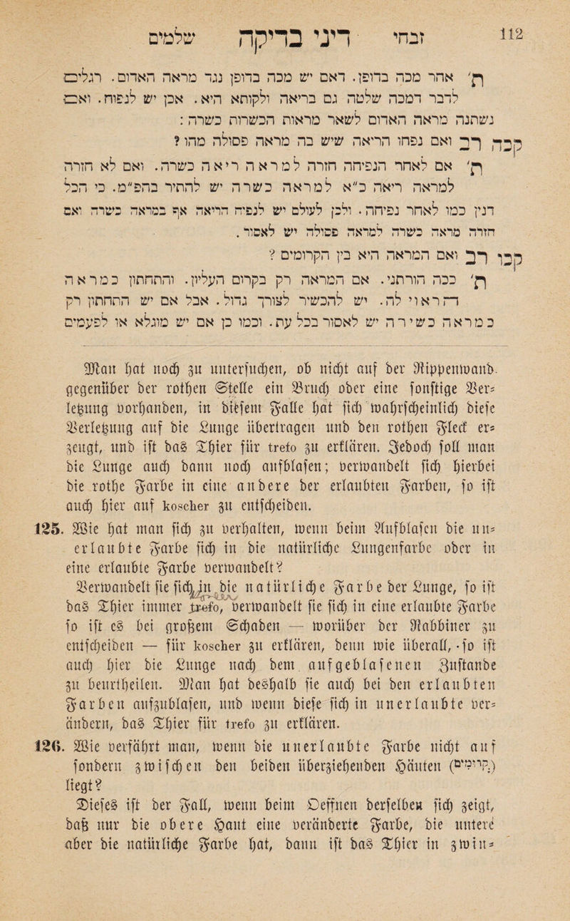 זבחי דיני בדיקה שלמים ףן׳ אהר מכה בדופן. דאם יש מכה בדופן נגד מראה האדום. רגלים לדבר דמכה שלטה גם בריאה ולקוחא היא. אכן יש לנפוח. ואם נשתנה מראה האדום לשאר מראות הכשרות כשרה: ק^ך רב ואם נפחו הריאה שיש בה מראה פסולה מהו ? רן' אם לאחר הנפיהה חזרה למראה ריאה כשרה. ואם לא הזרה למראה ריאה כ״א למראה כשרה יש להתיר בהפ״ט. כי הכל דנין כמו לאחר נפיחה. ולכן לעולם יש לנפיה הריאה אף במראה כשרה ואם הזרה מראה בשרה למראה פסולה יש לאסור. ר דן רב ואם המראה היא בין הקרומים ? ר . ןן׳ ככה הורתני. אם המראה רק בקרום העליון. והתחתון כמראה דה ראוי לה. יש להכשיר לצורך גדול. אבל אם יש התחתון רק כמראה כשירה יש לאסור בכל עת. וכמו כן אם יש מוגלא או לפעמים Dftatt fjat nodj gu unter! 11 d)en, ob nicht auf ber Dtippenmanb. gegenüber ber rotfjen ®teile ein 33rudj ober eine fonftige 35er? le&ung üorbanben, in biefent galle bat fiel) mal)rfd)einlid) biefe 35erlefcung auf bie ßnnge übertragen unb ben rotljen fJIcdC er־ geugt, unb ift ba§ S§ier für trefo gu erflären. gebod) fott mau bie ßunge aud) bann noch anfblafen; ocrmanbelt fid) hierbei bie rotbe garbe in eine an ber e ber erlaubten garben, fo ift aud) hier auf koscher gu entfefjeihen. 125. 2öie boi man fid) gu Oerbalten, toeun beim Dlufblafcn bie un־־ erlaubte garbe fid) in bie natürliche ßungenfarbe ober in eine erlaubte garbe öermanbelt? öermanbelt fie ftdjytt bie natürliche gar b eher &unge, fo ift ba§ Xbier immer ;uifo, oermanbelt fic fid) in eine erlaubte garbe fo ift c§ bei großem 0d)aben — vorüber ber Rabbiner gu entfebeiben — für koscher gtt erflären, beim mie überall, •fo ift aud) lpr bie ßunge nad) beut aufgeblafenett Quftanbe gu beuribeilen. DJtau bat be§bolb fie aud) bei ben erlaubten garben aufgublafen, unb meint biefe fid) in unerlaubte oer־ änbern, ba§ ^bier für trefo gtt erflären. 126. 2öie oerfäbrt man, meint bie unerlaubte garbe nicht auf fonbern gmifdjen ben beibeit übergiebenbett ©äitten (öv?nP.) liegt? SDiefe§ ift ber galt, meint beim Deffnen berfelben fid) geigt, bajg nur bie obere §aut eine oeränberte garbe, bie uuter^ aber bie natürliche garbe fpf, bann ift ba§ $£f)ie* in gm in*