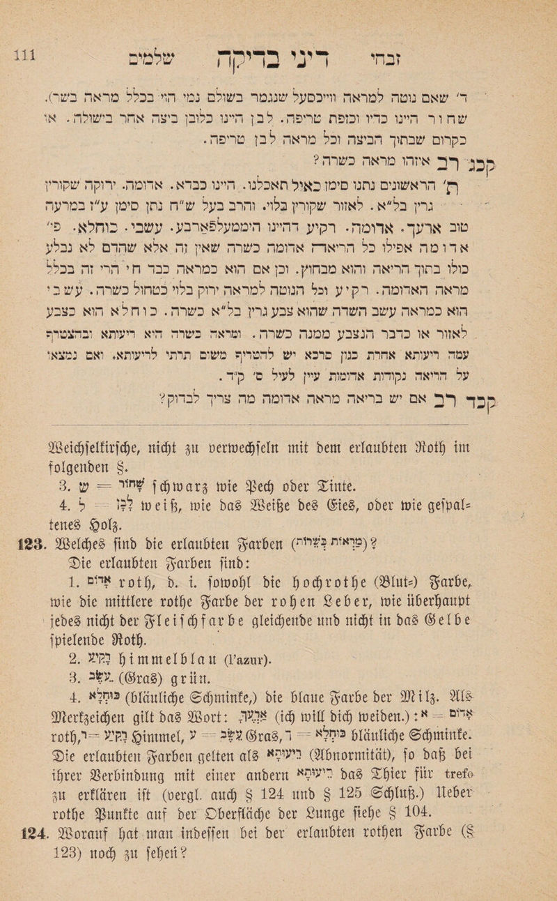 זבחי דיני בדיקה שלמים ד שאם נוטה למראה ווייכסעל שנגמר בשולם נמי הוי• בכלל מראה בשר). שחור היינו כדיו ובזפת טריפה. לבן היינו כלובן ביצה אחר בישולה. אז כקרום שבתוך הביצה וכל מראה לבן טריפה. ק בג ך ר איזהו מראה כשרה ? רק׳ הראשונים נתנו סימז.כאילחאכלנו. היינו כבדא. אדומה. ירוקה שקורץ גרין בל״א. לאזור שקורץ בלוי. והרב בעל שח נתן סימן ע״ז במרעה טוב ארעך. אדומה• רקיע דהיינו היממעלפארבע. עשבי. כוחלא. פי' אדומה אפילו כל הריאה אדומה כשרה שאין זה אלא שהדם לא נבלע כולו בתוך הריאה והוא מבחוץ. וכן אם הוא כמראה כבד ח י'הרי זה בכלל מראה האדומה. רקיע וכל הנוטה למראה ירוק בלוי כטחול כשרה. עשבי הוא כמראה עשב השדה שהוא צבע גרץ בל״ א כשרה. כ ו ח ל א הוא כצבע לאזור או כדבר הנצבע ממנה כשרה. ומראה כשרה היא ריעותא ובהצטרף עמה ריעותא אחרת כגון פרכא יש להטריף משום תרתי לריעותא. ואם נמצאו על הריאה נקודות אדומות עיין לעיל ס׳ ק״ד. ק^ך ף ר אם יש בריאה מראה אדומה מה צריך לבדוק? SBeichfelfirfche, nidjt %\1 üermedffcln mit bem erlaubten Dloih im folgenben §. 3. חור = ש^ fchmarg mie Sßech ober £inte. 4. ל^ז ל meif3, mie ba§ 2©eif$e be§ (£ie§, ober mie gefgal־־ teneS Sol§. 123. 2Md)e£ finb bie erlaubten färben (2(מךאות<שרזת 3)ie erlaubten Farben finb: 1. איום r0tf), b. i. fomofd bie !)ocfjrotfje (S3Iut־=) $arbef mie bie mittlere rothe garbe ber rot)en £eber, mie überhaupt jebe§ nicht ber gleif färbe gleichenbe unb nid^t in ba§ (Selbe fpielenbe ^oth־ 2. ייוי־ע himmelblau (Fazur). 3. ע^ב.. (@ra§) grün. 4. כוקלא (bläuliche 6d)minfe,) bie blaue garbe ber üftils• slll^ 2tter!3eichen gilt ba§ Söort: (ich miß bich meiben.):אד*פ = א roth^= ל.קי־ע Simmel, ע - m ®ra§,ילא ד?* bläuliche 0djminfe. Sie erlaubten Farben gelten af§ דיעופא Oltbnormität), fo bah bei ihrer $erbinbnng mit einer anbern כיי<יפא ba§ Xhter für trefo 5u erklären ift (oergl. and) § 124 unb § 125 ^d)luf3.) lieber rothe fünfte auf ber Oberfläche ber ßunge ftehe § 104. 124, Vorauf f)at man inbeffen bei ber ertaubten rothen garbe (g