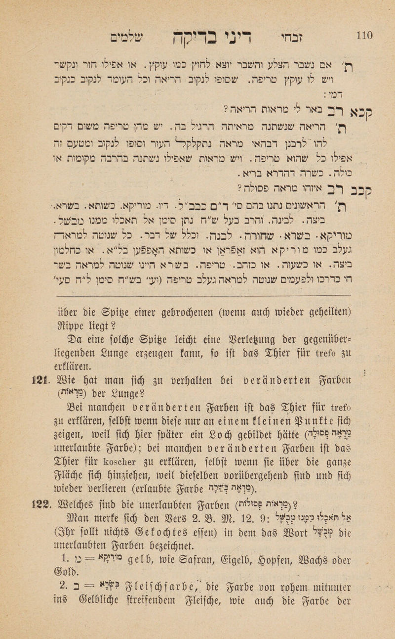 110 זבחי שלחיים M (mm / UJ דיני בדיקה אם נשבר הצלע והשבר יוצא לחוץ כמו עוקץ. או אפילו הזר ונקשר ויש לו עוקץ טריפה, שסופו לנקוב הריאה וכל העומד לנקוב כנקוב דמי: קרא באר לי מראות הריאה? ןן׳ הריאה שנשתנה מראיתה הרגיל בה. יש מהן טריפה משום רק*ם להו' לרבנן דבהאי מראה נתקלקל־־1 העור וסופו לנקוב ומטעם זה אפילו כל שהוא טריפה. ויש מראות שאפילו נשתנה בהרבה מקומות או כולה. כשרה דהדרא בריא. רכב רב איזהו מראה פסולה? ןן' הראשונים נתנו בהם ס,' ד״ם סבבל. ריר. מוריקא. כשותא. בשרא.־ ביצה. לבינה. והרב בעל ש״ה נתן סימן אל תאכלו ממנו מבעל. נזוריקא • בשרא• שחורה• לבנה. וכלל של דבר. כל שנוטה למראד־ז נעלב כמו מור יק א הוא זאפראן או כשותא האפפען בל א. או כחלמון ביצה. או כשעוה. או כזהב. טריפה. בשר א היינו שנוטה למראה בשר חי כדרכו ולפעמים שנוטה למראה געלב טריפה (ועז' בש״ח סימן לה סער über bie 0pipe einer gebrochenen (memt auch lieber geheilten) Dlippe liegt? S)a eine foldpe 6pibe leicht eine Skrlefeung ber gegenüber־־ liegenben ßunge erzeugen fanu, fo ift ba§ Xhter für trefo p erklären. 121. 2Öie h^t man fich p oerhalten bei üeränberten garbeit (מךאזת) ber £unge? 23ei mannen b er an her ten garben ift bag £pter für trefo p erflären, felbft toemt biefe nnr an einem flehten fünfte ftd) geigen, toeil fich hier !pater ein ßodp gebtlbet hätte (מראה ?־סולרי unerlaubte gfarbe); bei manchen üeränberten Farben ift ba§ ^hter für koscher p erflären, felbft menn fie über bie ganze Slädpe fich hinziehen, toeil biefelben öorübergehenb finb nnb fiep ioieber verlieren (erlaubte garbe י(מךאהן:?רד׳ 122. 2Mcpe§ finb bie unerlaubten garben (2 (מראיות ןסולות 3ftatt merfe fich ben $er§ 2. S3. 3Jt. 12. 9: אל ח*ל?לו דמנו מב?ל (3pr follt nicpt§ ©efodpteg effen) in ben! ba§ SBort bie unerlaubten Farben bezeichnet. 1. מוייזקא = מ gelb, toie 0afran, ©igelb, ^opfert, 2öadp§ ober (Mb. 2• ב = gleifchfärbe, bie garbe bon rohem mitunter in§ (Mblidpe ftreifenbem ^leifdpe, toie auch bie $arbe ber