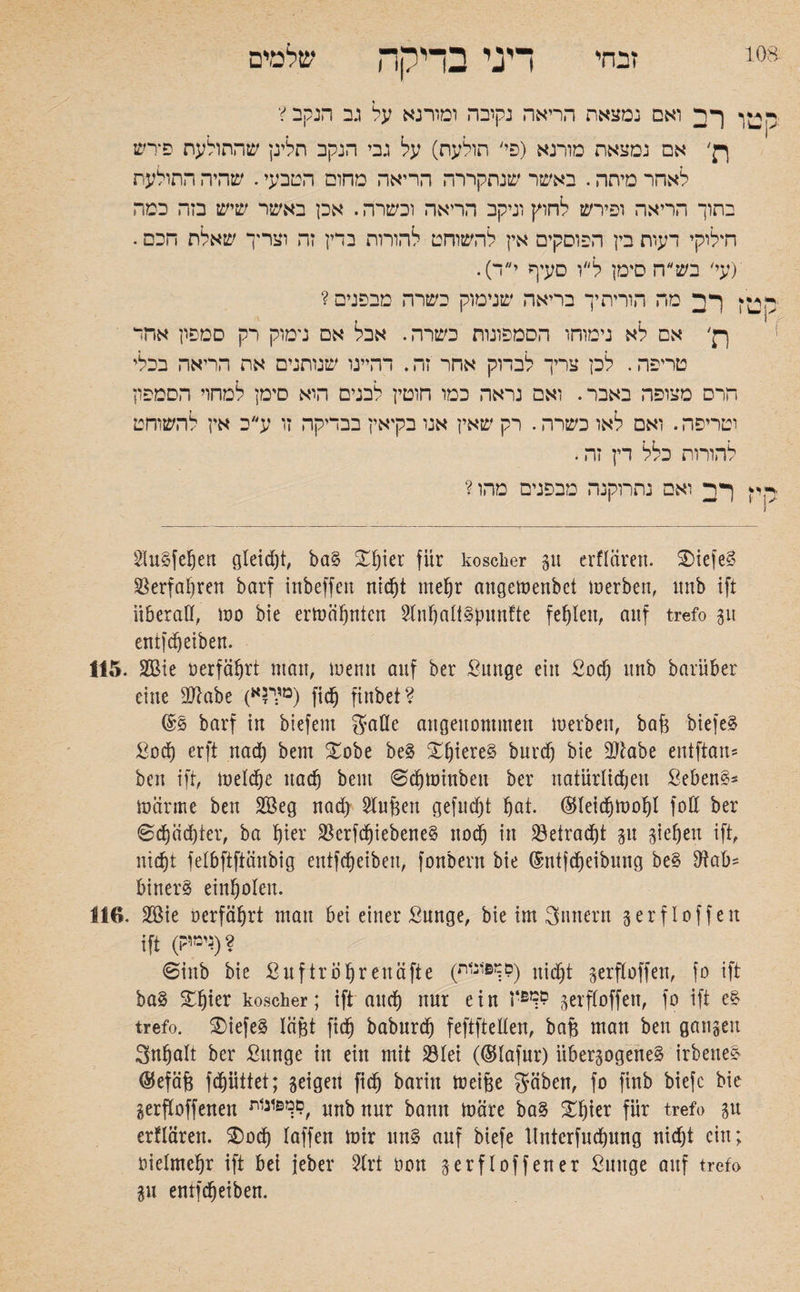 זבחי דיני בדקה שלמים ו רב ואם נמצאת הריאה נקובה ומורנא על גב הנקב V רן' אם נמצאת מורנא (פי׳ תולעת) על גבי הנקב תלינן שהתולעת פ־רש לאחר מיתה. באשר שנחקררה הריאה מחום הטבעי. שהיה התולעת בתוך הריאה ופירש לחוץ וניקב הריאה וכשרה. אכן באשר שיש בזה כמה חילוקי דעות בין הפוסקים אין להשוחט להורות בדין זה וצריך שאלת הכם. ׳(עי׳ בש״ח סימן ל״ו סעיף י״ד). ! רב מה הוריתיך בריאה שנימוק כשרה מבפנים ? ךן׳ אם לא נימוחו הסמפונות כשרה. אבל אם נימוק רק סמפון אחד טריפה. לכן צריך לבדוק אחר זה. דהיינו שנותנים את הריאה בכלי הרם מצופה באבר. ואם נראה כמו חוטין לבנים הוא סימן למחוי הסמפון וטריפה. ואם לאו כשרה. רק שאין אנו בקיאין בבדיקה זו ע״ב אין להשוחם להורות כלל דין זה. רב ואם נתרוקנה מבפנים מהו? 2(u§fef)en gleicht, ba§ £f)ier für koscher gu crflären. SDiefeS Verfahren barf inbeffeit nid)t mehr angewenbet werben, mib ift überall, wo bie erwähnten 2lnbalt§punfte fehlen, auf trefo gu entfdjeiben. 115. 2ßie üerfäbrt man, wenn auf ber Suttge ein £od) nnb barüber eine SJlabe (מד?א) ficb finbet? ©§ barf in biefent galle angenommen werben, baft biefeä ßod) erft nad) bent £obe be3 Xf)iere§ burd) bie EJtabe entftan־ ben ift, Welche nach bent 6d)Winben ber natürlichen Sebent Wärme ben 2Beg nad) Sluftett gefuä)t bat. ©leid)Wobl foE ber 6d)äd)ter, ba hier $erfcbiebene§ noch in 23etrad)t git sieben ift, nicht felbftftänbig entfd)eibett, fonbent bie ®ntfcbeibung be§ Eiab* binerS einbolett. 116. 2öie oerfäbrt mau bei einer ßunge, bie im gttnern 5erf!offen ift (ד״יק)? @inb bie ßuftrol)reuäfte (םךפונ1ת) gerfloffen, fo ift ba§ ^bter koscher; ift aitcf) nur ein gerfloffen, fo ift e& trefo. 2)iefe3 läftt ficb babnrd) feftftellen, baft man ben gangen 3nbalt ber ßttnge in ein mit 23Iet (©lafur) itbergogene§ irbette* ©efäft fdjiittet; geigen ficb barin Weifte gäben, fo finb biefc bie gesoffenen 9ךפ1ג1ת, nur fcamt ^äre ba§ ^§ier für trefo gu erflären. $)ocb laffett wir un§ auf biefe Hnterfucbung nid)t ein; oielmcftr ift bet jeber 21rt oon gerfl offen er ßuttge auf trefo gu entfefteiben.