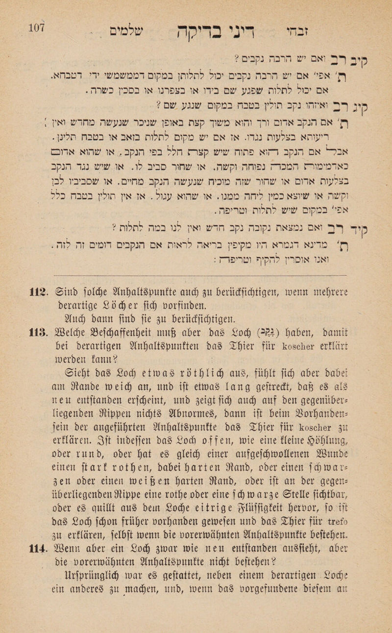 זבחי שלמים 107 ייני בדיקה 2 רב ואם יש הרבה נקבים ? ףן' אפי; אם יש הרבה נקבים יכול לתלותן במקום דממשמשי ידי דטבהא. אם יבול לחלוח שפגע שם בידו או בצפרנו או בסכין כשרה. * ך; ואיזהו נקב חולין בטבח במקום שנגע שם? אם הנקב אדום ורך והוא משוך קצת באופן שניכר שנעשה מחדש ואין ; ריעותא בצלעות נגדו. אז אם יש מקום לחלוח בזאב או בטבח תלינן. אבל־1 אם הנקב דהוא פתוה שיש קצהה חלל בפי הנקב. או שהוא אדו□ באדמימורח המבדה נפוחה וקשה. או שחור סביב לו. או שיש נגד הנקב בצלעות אדום או שחור שזה מוכיח שנעשה הנקב מחיים. או שסביביו לבן וקשה או שיוצא כמין ליחה ממנו. או שהוא עגול. אז אין חולין בטבח כלל אפי׳ במקום שיש לחלות וטריפה. ד רב ואם נמצאת נקובה נקב חדש ואין לנו במה לתלות ? ת׳ מדינא דגמרא היו מקיפין בריאה לראות אם הנקבים דומים זה לזה. ואנו אוסרין להקיף וטריפרה: 112. @inb folche 2lnhalt£pnnfte and) gn berüdficptigen, menn mehrere berarttge Soccer fid) oorfinben. Sind) bann finb fie gn beriidfichtigen. 118. SBelcfj* 33 efd) Offenheit mnfj aber ba§ Socp (ב&) hoben, bomit bei berarttgen SftthaltSpunften ba§ ^ter für koscher erflärt merben !amt? @ief)t ba§ Sod) etmaS röthltd) an§, fühlt fid) aber babei am Sia.nbe meid) an, nnb ift eimo§ lang geftredt, baft e§ als neu entftanben erfffjeint, nnb geigtfid) and) auf ben gegenüber־ liegenben Rippen nid)i§ Abnormes, bann ift beim 3301’hanben־ fein ber angeführten SlnhaltSpnnfte ba§ £fpr für koscher gi! erflären. 3ft inbeffen ba§ Sod) offen, mie eine !leine gbhluwg, ober runb, ober hat e§ gleich einer anfgefdjmollenen 28nnk einen ftarf rothen, babei hotten Stanb, ober einen fctjmar־ gen ober einen meinen hotten Stanb, ober ift an ber gegen־ üb erliegcnben Stippe eine rotpe ober eine fchmarge ©teile fichtbar, ober e§ quillt an§ bem £od)e eitrige glüffigfeit fjerhor, 10 ift ba§ Sod) fchon früher oorhanben gemefen nnb ba3 £f)mt für trefo gn erflären, felbft menn bie oorermähnten SlnhaltSpnnfte beftehem 114. 2öenn aber ein Sod) gmar mie nen entftanben anSfieht, ober bie öorertoö-hnten Slnholt§pnn!te nicht beftehen? Ursprünglich mar e§ geftattet, neben einem betartigen Sache ein anbereS gn machen, nnb, menn ba§ oorgefmtbene biefetn an