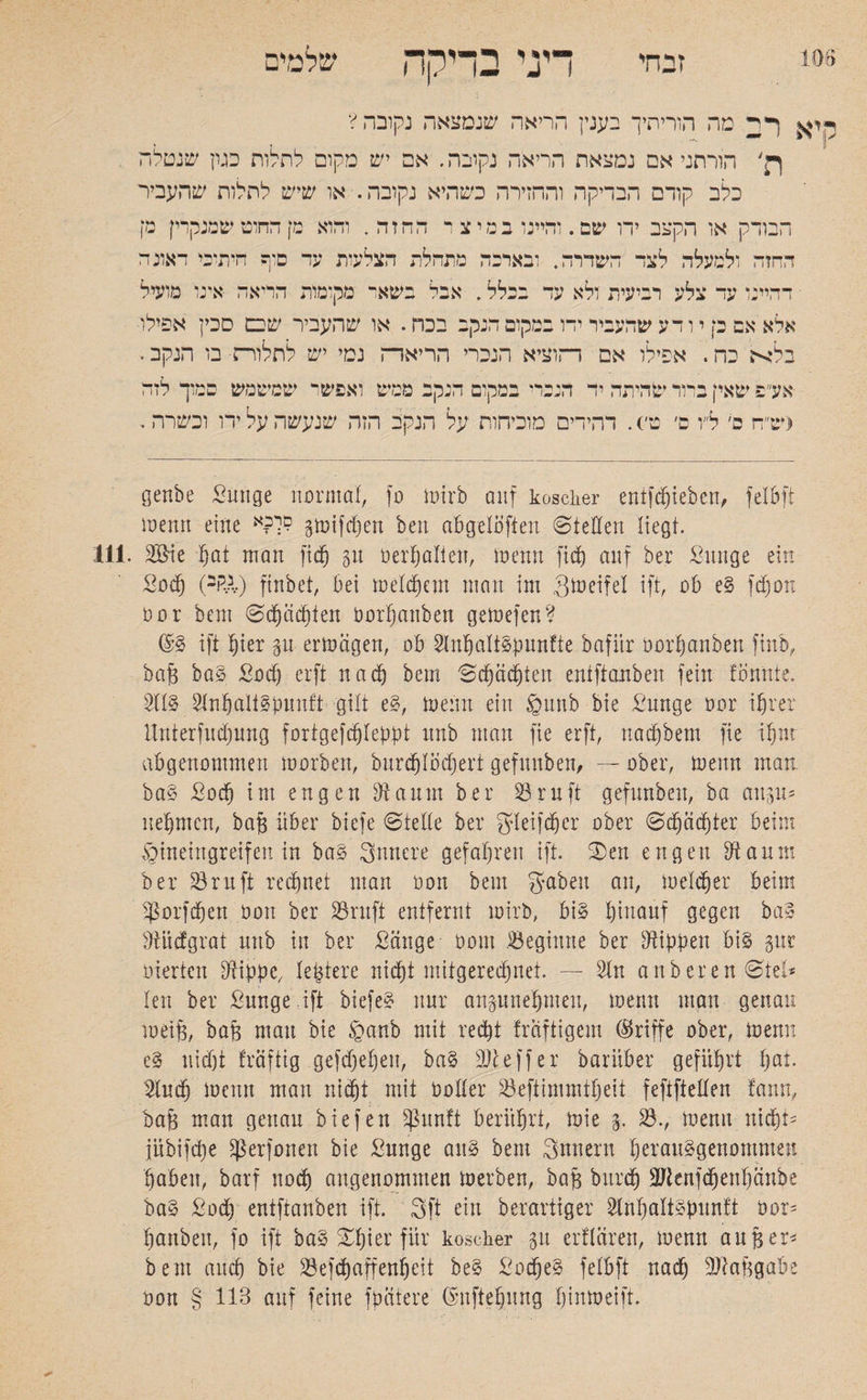 106 ז י הי דיני בדיקה שלמים היא ר2 מה הוריתיך בענץ הריאה שנמצאה נקובה? ךן' הורתני אם נמצאת הריאה נקובה. אם יש מקום לחלוח כגון שנטלה כלב קודם הבדיקה והחזירה כשהיא נקובה. או שיש לחלות שהעביר הבודק או הקצב ידו שם. דהיינו במיצי הה ז ה . והוא מן החוט שמנקרין מן ההזה ולמעלה לצד השדרה. ובאדמה מתהלת הצלעות עד סוף חיתיכי דאוג ה י דהיינו עד צלע רביעית ולא עד בכלל. אבל בשאר מקומות הריאה אינו מועיל אלא אם כן י ו דע שהעביר ידו במקום הנקב בכה. או שהעביר שבם סכין אפילו■ בלא כה. אפילו אם הוציא הנכרי הריאה נמי יש לתלויה■ בו הנקב י אע פ שאין בהד שהיתה יד הנכד* במקום הנקב ממש ואפשר שמשמש סמוך לזה (ש״ה כ׳ ל״ו ם׳ ט׳). דהידים מוכיחות על הנקב הזה שנעשה על ירו וכשרה. genbe Sun ge normal, סן toirb auf koscher entfliehen, felbft ioemt eine םר?א gioifdfen ben abgeloften ©teilen liegt. 111. 2&ie fjöt man fid) gu berhalien, ioenn fid) auf ber Sunge ein Süd) (2RA.) finbet, bei meinem man im gmeifel ift, ob e? fdjon 00r bem ©chäd)ten oorljanben geioefen? d? ift hier gn ertoägett, ob Slnhalt&punfte bafiir oorfjanben finb, baf3 ba? Sodj erft nac§ bem ©djädjten entftanben fein tonnte. SH? 2Inhalt?bunft gilt e?, ioenn ein §1mb bie Sunge oor ihrer Unterfliegung fortgefc^Iepfot nnb man fie erft, nacfjbem fte ihm abgenommen morben, burdjlödjert gefuuben, — ober, ioenn man. ba? Sodj im engen fftaunt ber Srnft gefunben, ba attgu־ nehmen, bafs über biefe ©teile ber gleifdjcr ober ©d)äd)ter beim §ineingreifen in ba? innere gefahren ift. ©en engen fftanm ber 23ruft regnet man öon bem gaben an, melier beim Dörfchen öon ber Srnft entfernt wirb, bi? hinauf gegen ba» Mcfgrat uttb in ber Sänge 00m beginne ber Hibben bi? gut inerten Dflipbc/ !entere nicht mitgerechnet. — Sin anberen ©tel* len ber Sunge ift biefe? nur angunehmeit, ioemt man genau toeife, baB matt bie §anb mit recht traftigem (Griffe ober, toenn e? nid)t fräftig gefdjehen, ba? 3?ieff er baruber geführt hat־ Sind) ioenn man nicht mit OoHer Seftimmtheit feftfteden fann, baB inan genau biefen $ßunft berührt, ioie g. 23., ioemt nicht׳ jübifdje fß er fönen bie Sunge au? bem gnuent herau?genommeu haben, barf noch angenommen ioerben, baB burch SJtenfdjenhänbe ba? Sod) entftanben ift. 3ft ein berartiger Slnhalt?bnn!t oor־ hanben, fo ift ba? Xhier für koscher gu erflären, ioenn auf5er* bem auch bie Sefdjaffenheit be? Suche? felbft nadj StaBgabe oon § 113 auf feine finitere dnftehung !)inioeift.