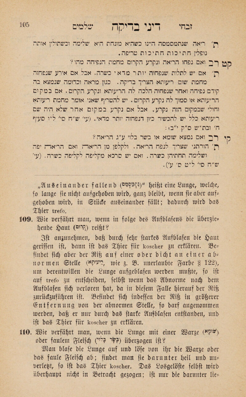 זבחי 105 ןן' ריאה שנתמסמסה היינו כשהיא מונחת ודא שלימה וכשתולין אותה נופלין חתיכות חתיכות טריפה. קט רב ואס נפחו הריאה ונקרע הקרוס מחמת הנפיחה מהו? ך£' אם יש לתלות שנפחוה יותר מדאי כשרה. אבל אם אירע שנפחוה מהמת שום ריעותא הצריך בדיקה. כגון מראה וכדומה שנמצא בה קידם נפיחה ואחר שנפחוה הלכה לה הריעותא ונקרע הקרום. אם במקום הריעותא או סמוך לה נקרע הקרום. יש להטריף שאני אומר מחמת ריעותא וחולי שבמקום הזה נקרע, אבל אם נקרע במקום אחר שלא היה שם ריעותא כלל יש להכשיר כיון דנפחוה יותר מדאי. (עי' ש״ח סי' ל״ו סעיף ח' ובת״ ש ס״ק י״ס: סי רב ואם נמצא שומא או בשר בלוי ע״ג הריאה? ר׳ הורתני שצריך לנפח הריאה. ולקלפן מן הריארה ואם הריאר־־ז יפה ושלימה תחתיהן כשרה, ואם יש סרכא מקליפה לקליפה כשרה. (עי׳ ש ה סי' ל ט ס' ע'). ״$Ut3etna1tber faUenb (״(?פ??3ים Reifet eine Bunge, toelcfje, fo lauge fte nitfjt aufgehoben toirb, gang bleibt, wenn fte aber auf? gehoben toirb, in ©tüdfe auSeinauber fällt; baburcfj toirb baS Sl)i^' trefo. 109. 2ßie oerfährt mau, toenu in folge be§ SlnfblafenS bie überp־־ henbe ©aut (קיים:) reifet? 3ft aupnehmen, bafe burch fefer ftarfeS ?lufblafen bie ©aut geriffeu ift, bann ift ba§ £f)ier für koscher p erfläreu. 23e? fiubet fid) aber ber fftife auf einer ober bicf)t an einer ab? normen ©teile («ריעיס, mie %. 33. unerlaubte garbe § 122), um berenttoiHeu bie ßunge aufgeblafeit toerbeit mufete, fo ift auf trefo p entfeheiben, felbft toeun ba§ Abnorme nach bent Hufblafen fid^ oerlorett Ipt, ba itt biefem galle hierauf ber fttife prücfpfüljren ift. 33efiubet fief) inbeffen ber Oiife in größerer Entfernung oon ber abnormen ©teile, fo barf angenommen to erben, bafe er nur burch ba§ ftarfe Sfaf&lafen entftanben, unb ift ba§ Xhier für koscher p erfläreu. MO. 2öie Oerfährt man, toenu bie Bunge mit einer SBarge (ו־?א^> ober faulem gleifd) (י 1ל,י??) überzogen ift? 3)lau blafe bie Bunge auf unb lofe oon ihr bie SBarp ober ha% faule gleifch ab; finbet man fie barunter heil unb uu? oerlefet, fo ift ba§ ^hier koscher. 2)a§ BoSgelöfte felbft toirb überhaupt nicht in betracht gepgen; ift nur bie barunter Iie?