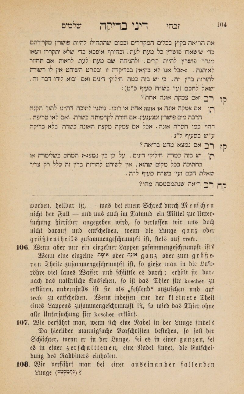 104 זבחי דיני בדיקה קו קז את הריאה בקיץ בכלים המקררים ובמים שהתחילו להיות. פושרין מקרירתם כדי שישארו פושרין כל מעת לעת. ובחורף איפכא כדי שלא יתקררו ויצאו מגדר פושרין להיות קרים. ולהניחה שם מעת לעת לראות אם תהזור לאיתנה. אבל אנו לא בקיאין בבדיקדה זו ובפרט השוחט אין לו רשוד־ז להורות בדין זה. כי יש בזה כמה חילוקי דינים ואם יבוא לידו דבר זה. ישאל לחכם (עי' בש״ח סעיף כ״ט): ף ד ואם צמקה אונה אחת? ן•' אם צמקה אונה או אומה אחת או רובו. נותנין לתוכה דהיינו לתוך הקנה הרבה מים פושרין ומנענעין. אם חזרה לקדמותה כשרה. ואם לאו טריפה. דהוי כמו חסרה אונה. אבל אם צמקה מקצת האונה כשרה בלא בדיקה ע ש בסעיף לג. ךר; אם נמצא מחט בריאה? ןן׳ יש בזה כמר־־ז חילוקי דינים. על כן בין נמצא המחט בשלימדח או בחתיכה בכל מקום שהוא. אין לשוחט להורות בדין זה כלל רק צריך שאלת חכם ועי' בש״ח סעיף ל״ה. ך ד ריאה שנתמסמסה מהו? morben, leitbar ift, — mag bei einem 0cprecf burcp enf cp en nid&t ber gaE — imb ung aucp im Salntnb ein Mittel pr Unter־ fucpung hierüber angegeben mirb, fo üerlaffen mir ung bod) nicf)t barauf mtb eittfcpeibeit, menn bie Stutge gang über größte ntpeilg pfammengefcßrumpft ift, fteig auf trefo. 106. Sßemt aber nur ein einzelner Sappen pfammengefdji’umpft ift? SBenn eine eingelne או9ה ober א'נדה gan$ ober sunt große5 reit Xpeile sufammengefcprmnpft ift, fo gieße man in bie Suft־ ropre Oiel laueg SBaffer uttb fcpüttle eg burcp; er peilt fie bar־ naeß bag natürliche 2lugfeßett, fo ift bag £ßier für koscher gn erflärett, aitbentfaEg ift fie alg ״feßlenb attpfeßett mtb auf trefo p etttfepeiben. 2öenu iubeffen nur ber Heinere £ßeil eineg Sappeng pfammengefcßrumpft ift, fo mirb bag £pier opue aEe Unterfucpung für koscher erflärt. 107. 2ßie öerfäßrt man, menn fiep eine !ftabel in ber Sunge finbet? 3)a pieritber ntannigfaeße $orfcßriften beftepen, fo foll ber 0<ßäcpter, memt er in ber Sunge, fei eg in einer gausen, fei eg in einer 3 erf epnittenen, eine üftabel finbet, bie ßmtfcßei־ bung beg üiabbinerg einpolen. 10B. 2Bie öerfäprt man bei einer aitgeinanber fallenbett Sunge (&9PW3) ?