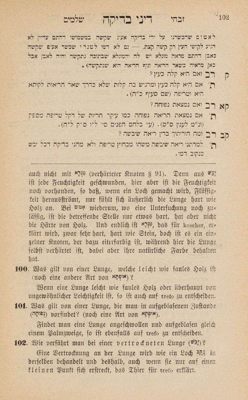 זבח' דיני בדיקה שלמים ק לאטום שהכשרנו על ידי בדיקה אע״ג שקשה במשמושו דהתם עדיי! לא הגיע לקושי העץ רק קשה קצת. — גם לא דמי לטנרי שבשר אע פ שקשה באבן דהתם מראה מוגלא יש לה והמונלא שבתוכה נתקשה והיה לאבי! אבל באן מראיה כשאר הריאה ונוף הריאה הוא שנתקשה) * ר2 ואם היא קלה כעץ? אם היא קלה כעץ ומרגיש בה קלות שלא כדרך שאר הריאות לקותא היא וטריפה (שם סעיף כ״ה). ך רך ואם נמצאת נפוחה? ןן׳ אם נמצאת הריאה נפוחה כמו עיקר הריות של דקל טריפה מספק (ונ״מ לענין ס״ס). (עי׳ בלהם הפנים סי׳ לי״ו סק ל״ה). קב ךיךך ומה הוריתיך ברץ ריאה שיבשה? רן׳ למדתני ריאה שיבשה משהו מבחוץ טריפה ולא מהני בדיקה דכל יבש כנקוב דמי. and) nicht mit 9:נלא (öerprteter knoten § 91). 2)enn au§ ift jebe f^enc^tigfett gefdjtounben, f)ier aber ift bie geucbiigfett noch oorbanben, fo ba{3, menn ein Bod) gemalt mirb, griüffig־ feit berau^ftrömt, mtr fühlt fidj äußerlich bie Bunge hart löte §0(5 an. S3ei miebermn, mo eine tfnierfucbung noch 5u־ läffig, ift bie betreffenbe Stelle nur etma§ tjart, ^at aber nicht bie §arte oon §015• Unb enblicb ift לא^, ba§ für koscher, er־ flärt mirb, gmar febrbart, §art mie Stein, hoch ift e§ ein ein־ Seiner knoten, ber basu etterfarbig ift, mäbrenb f)kx bie Bunge felbft 0 erhärtet ift, habet aber ihre natürliche garbe bemalten bat. 100. 2Ba§ gilt hon einer Bunge, meldjje leidet mie׳faules §013 ift (uod) eine anbere 2lrt Oon 2 (או?*£א 2öenn eine Bunge leicht mie faulet §olg ober überhaupt 00מ nngembbnlidjer Beidjtigfeit ift, fo ift and) auf treto 3u entfdjeiben. 101. 2Ba§ gilt oon einer Bunge, bie man in aitfgeblafenem Safianbe (•פוחד^) öorfinbet? (noch eine 2lrt oon א’??א). ginbet man eine Bunge angefdjmollen unb aufgeblafen gleich einem ^alrnsmeige, fo ift ebenfalls auf trefo su entleiben. 102. 3Bie oerfäbrt man bei einer oertrodneteu Bunge (*£')? (Sine SBertrodnung an ber Bunge mirb mie ein Sodj *FU in berfelben beljanbelt unb be^balb, audjj menn fie nur auf einen !leinen Sßunft fidf erftrecft, ba§ STfjier für trefo erflärt.