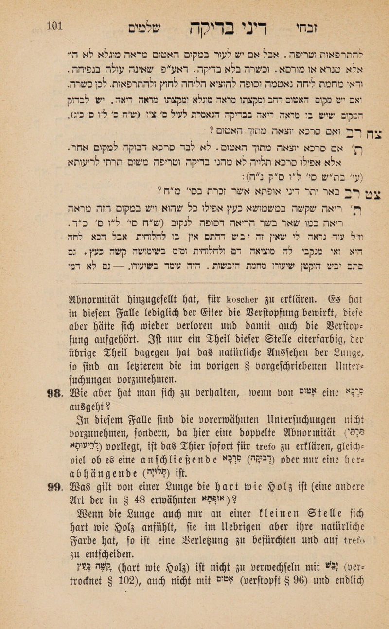 זבחי דיני בדיקה שלמים להתרפאות וטריפה. אבל אם יש לעור במקום האטום מראה מוגלא לא הוי אלא טנראאומורסא. וכשרה בלא בדיקה. דאע״פ שאינה עולה בנפיחה. ודאי מחמת ליחה נאטמה וסופה להוציא הליחה לחוק ולהתרפאות. לק כשרה. ואם יש מקום האטום רהב ומקצתו מראה מוגלא ומקצתו מראה ריאה. יש לבדוק המקים שיש בו מראה ריאה בבדיקה הנאמרת לעיל ס׳ צ״ו (ש״ה ס׳ ל״ו ם׳ כ״ס, צךן ואם סרכא יוצאה מתוך האטום? ןן׳ אם סרכא יוצאה מתוך האטום. לא לבד סרכא דבוקה למקום אהד. אלא אפילו סרכא תלייה לא מהני בדיקה וטריפה משום תרתי לריעותא (עי׳ בת״ש סי׳ לו ס״ק נ״ח): צט באר יתר דיני אופתא אשר זכרת בסי׳ מ״ח? רן׳ ריאה שקשה במשמושא כעץ אפילו כל שהוא ויש במקום הזה מראה ריאה כמו שאר בשר הריאה דסופה לנקוב (ש ח סי׳ ל״ו ס׳ כ״ד. ודל עוד נראה לי שאין זה יביט דהתם אין בו לחלוחית אבל הבא להה היא ואי מנקבי לה מוציאה דם ולחלוחית ומ״מ בשימושה קשה כעץ. נם בתם יביט הוקטן שיעורו מחמת היבשות. הזה עומד בשיעורו. — גם לא דמי Abnormität ^tngugefettt pat, für koscher p erftäreu. ©3 pat in biefem gatte lebiglicp ber ©tter bie 25erftopf1mg bemirft, btefe aber pätte fiep toieber bertoren nnb bamit aucp bie SSerftop־ fung aufgepört. 3ft nur ein Speit biefer «Stelle eiterfarbig, ber übrige Speil bagegen pat ba§ natürliche Au§fepen ber ßunge, fo finb an legerem bie im hörigen § borgefcpriebeneit Unter־־ fuepungett borpnepmen. SS. 2öie aber pat man fiep p bereiten, menn bon eine ר*א? auSgept? 3n biefem gälte finb bie borermäpnten Unterfucpungen niept borpnepmen, fonbern, ba hier eine hoppelte Abnormität לריעותא) oorliegt, ift ba§ Spier fofort für trefo p erflären, gleich׳ öiel ob e§ eine anfcplief3enbe ^יבודקה) ?1:י) ober nur eine ber־־ aöljängenbe (״:*P) ift. 99. gilt bon einer Sttnge bie part mie §ol§ ift (eine anbere Art ber in § 48 ermähnten אי^א)? 2öenn bie Sunge aucp nur an einer fl ein eit SteEe fiep pari mie §01$ anfiiplt, fie im Uebrigett aber ipre natürliche garbe pat, fo ift eine üBerlepuug p befürchten nnb auf trefo p entfdpeiben. דקשה כעץ (|jart ^|e §0I§) ift niept p bermecpfelu mit י?'ש (ber־־