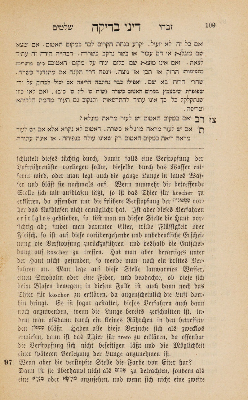זבחי דיני בדיקה שלטים ואם כל זה לא יועיל. יקרע בנחת הקרום לבד במקום האטום. אם ימצא שם מוגלא או דם עכור או בשר נרקב כשרר־ז. דבחייה הירה זה עהיד לצאת. ואם אינו מוצא שם כלום יניה על מקום האטובם כים פועוע בחמימוח הרוק או תבן או נוצה. וינפח דרך הקנה אם מתנדנד כשרה. שהרי הרוה בא שם. ואפילו כבר נחתכה הריאה אם יכול לבדוק על •־י שפופרת שיבצבץ במקום האטום כשרה (ש״ח ם׳ ל״ו ס׳ כ״ב). ואם לאו ביון שנתקלקל כל כך אינו עתיד להתרפאות ותנקוב גם העור מהמת הלקות** וטריפה. ^ ךד ואם במקום האטום יש לעור מראה מוגלא ? ךן' אס יש לעור מראה מוג ל א כשרה. דאטום לא נקרא אלא אם יש לעור מראה ריאה במקום האטום רק שאינו עולה בנפיחה. אז אינה עתידה fcpüttelt biefeS tüchtig burcp, bamit falls eine 23erfiopfung bcr Suftroprenäfte oortiegen foütte, biefetbe burcp baS SBaffer ent־ fern! mirb, ober man legt auep bie gange £unge in laues 2Baf־ ן er nnb Bläft fie rtoepmalS auf. SBenn nunmehr bie betreffenbe Stelle ficb mit aufbtafen täjgt, fo ift baS Spier für koscher gU erftaren, ba offenbar nnr bie frühere 23erftopfung ber oor־ per baS Aufbtafen niept ermöglicht pat. 3ft aber biefeS Verfahren erfolglos geblieben, fo !oft man an biefer Stelle bie §ant öor־ fieptig ab; finbet man barnnter ©iter, trübe gtüffigfeit ober gteifcp, fo ift auf biefe oorübergepenbe nnb unbebenftidpe ©ifdpei־־ innig bie 25erftopfung guriicfgufüpren nnb beSpatb bie (§ntfd)ei־ buiig auf koscher 01t treffen. §at man aber berartigeS unter bcr £aut niept gefunben, fo menbe man noep ein britteS 23er־ fahren an. ffftatt lege auf biefe Stelle tamoarmeS Söaffer, einen Stropalm ober eine geber, nnb beobachte, ob biefe fiep beim 23Iafen bemegen; in biefem gaffe ift aud) bann noep baS Spier für koscher gu erftaren, ba aitgenfcpeinlicp bie Sitft bort־ hin bringt. (§S ift fogar geftattet, biefeS Verfahren and) bann noep angutoenben, ioenn bie ßunge bereits gerfepnitten ift, in־ bem mau aisbann bitrd) ein fteineS ffiöprcpen in ben betreffen־ beit i‘־?? bläfjt. §abeu affe biefe 23erfncpe fiep als gtoedtoS ertoiefeu, bann ift baS Spier für trefo gn erftaren, ba offenbar bie 23erftopfung fiep niept befeitigen tagt nnb bie 2ftöglicpfeit einer fpciteren 23ertepnng ber Sunge angunepmeit ift. Sßettn aber bie oerftopfte Stelle bie garbe Oon ©iter pat? Sann ift fie überhaupt niept atS ט,ם* gu betradpten, fonbern als eine קלא? ober מוך?א angufepen, nnb toenn fiep niept eine gtoeife
