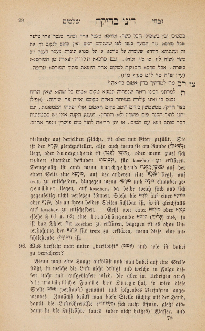 זבחי דיני בדיקה שלמים בסמיכי ובין בשיפולי הכל כשר. ומורסא מעבר אהד ובועד בעבר אהד טרפד אבל מורסא ננד הבועה כשר לפי ששגידב רבים ואין סופם לנקוב זד את זה ועינוניתא דורדא שעומדת על כורסא א על טנרא וניכרת מעבר לעבר ג״כ כשר גש״ח ל״ז ם׳ כ״ו וכ״ח). גכם סרכא תלויה יוצארת מן המורסה כשרה. אבל סרכא דבוקה למקום אחר היוצאת מחוך המורסא טריפה. (עיין ש״ח סי׳ ל״ט סעיף מ״ז). ףד מה למדתיך בדין אטום בריאה ? ך־ן׳ למדתני רבינו ריאה שנפחוה ונמצא מקום אטום כל שהוא שאין הרוח נכנס בו ואינו עולד־־ז בנפיחה באיזה מקום ואיזה צד שיהיה. (אפילו בצד הדק). ממשמשין בידים היטב מקום האטום אולי יפתחו הסמפונות. וגס יתנו לתוך הקנה מים פושרין ולא רותחין. וינענע הקנה אולי יש בסמפונות דבר סותם ויצא עם המים. או יתן הריאה לתוך מים פושרין וינפח אה״כ. t)ielmel)r auf berfelben gleiche, ift aber mit ©iter gefüllt. ©ic ift ber טנךא gleicbpfteKen, alfo and) merm fie am Dtanbe (לי.,£'^) liegt, aber b u r cC) ge f) e nb ift (ל^י WS), Dfter ^enn neben einanber beftubeu (וקמובות^ koscher p erfrören. SDemgemöfj ift and) memt burcbgebenb (ומעני ל^?.י auf ^er einen ©eite eine ׳מולםא her anbcreit eine ’*0W' liegt, auf trefo p entfdjeiben, hingegen menn םו:ינא unb ביעה einanber ge*־ genüb er liegen, auf koscher, ba beibe meid) ftnb unb fid) gegenfeitig nic^t herlebeit fomten. ©tcbt bie נובא auf einer מור?א aber 1לא^, bie an ihren beibeit ©eiten ftd^tbar ift, fo ift gleichfalls auf koscher p entfdjeiben. — (Seht hon einer מ??י ober ט.נרא (jtebe § 61 u. 62) eine b era'bfj cingeube (ל'ידה?) au£, fo ift ba§ ^h^f für koscher p erfrören, bagegen ift e§ obue iln־־ terfucbung ber für trefo p erfrören, meitn biefe eine an* fd)Iiej3enbe (ךבי£ה) ift. 96. 2$a§ oerftebt man unter ״herftopft (טום£) unb mfe ift babei. p oerfabren? 2®enu mau eine £unge aufbläft unb man babei auf eiue ©teile ftö&t, in melcbe bie ßuft nicht bringt unb meld)e in golge bef־־ fett nicht mit aufgeblafeu mirb, bie aber im Uebrigeit aucb bie natürliche garbc ber •ßuuge hat, fo mirb biefe ©teile (oerftopft) genannt unb folgenbeS Verfahren äuge־־ menbet. gunöcbft brüdft man biefe ©teüe tüchtig mit ber £mnb, bamit bie ßuftröbrenöfte (0מ6זנזת) ftch mehr öffnen, gieft al§* bann in bie Suftröbre laue§ (aber nicht beifeeg) SBaffer, unb 7*