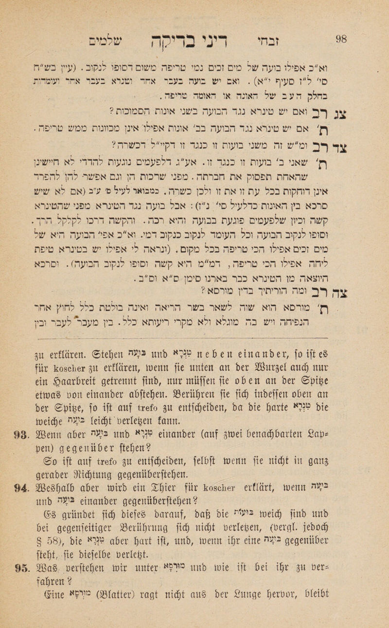 98 זבחי דיני בדיקה שלמים וא״כ אפילו בועה של מים זכים נמי טריפה משוסדסופו לנקוב. (עיין בש״ח סי׳ ל״ז סעיף יא). ואב יש בועה בעבד אהד וטנרא בעבד אחר ועומדות בחלק העב של האונה או האומה טריפה. לד ואם יש טינרא נגד הבועה בשני אונות הסמוכות? רן' אם יש טינרא נגד הבועה בב׳ אונות אפילו אינן מכוונות ממש טריפה. צד לב ומ״ש זה משני בועות זו כנגד זו דקיי״ל דכשרה? ן}' שאני ב' בועות זו כנגד זו. אע״ג דלפעמים נוגעות להדדי לא חיישינן שהאחת תפסוק את הברחה. מפני שרכות הן וגם אפשר■ להן להפדד אינן דוחקות בכל עת זו את זו ולכן כשרה. במבואר לעיל ם׳ ע״ב(אם לא שיש סרכא בין האונות כדלעיל סי' נ״ז): אבל בועה נגד הטינרא מפני שהטינרא קשה וכיון שלפעמים פוגעת בבועה והיא רכה. והקשה דרכו לקלקל הרך. וסופו לנקוב הבועה וכל העומד לנקוב כנקוב דמי. וא״כ אפי' הבועה היא של מים זכים אפילו הכי טריפה בכל מקום. (ונראה לי אפילו יש בטינרא טיפת ליחה אפילו הכי טריפה, דמ״מ היא קשה וסופו לנקוב הבועה). וסרכא היוצאה מן הטינרא כבר בארנו סימן ס״א וס״ב. צל לב ומה הוריתיך בדין מורסא ? ףן' מורסא הוא שוה לשאר בשר הריאה ואינה בולטת כלל לחוק אחר הנפיהה ויש בה מוגלא ולא מקרי ריעותא כלל. בין מעבר לעבר ובין p erftären. ©teben בועה unb neben einanber, fo ifte$ für koscher p erflören, inenn fie nnten an ber SÖurget auch nur ein gaarbreit getrennt finb, nur muffen fie oben an ber 0!npe etma§ üon einanber abfteben. berühren fie fic§ inbeffeit oben an ber 0pit$e, fo ift auf trefo p entleiben, ba bie barte לא^ bie toeictje •בקני leidet berieten fann. 93. 293 enn aber בקעה unb יא^ einanber (auf pei benachbarten Sab־־ pen) gegenüber fiepen? 60 ift auf trefo p eutfcpeiben, felbft toenn fie nictjt in ganj geraber Dichtung gegenüberfteben. 94. 28e3f)alb aber toirb ein %§kv für koscher erflärt, ioenn ״יעי׳ unb בקעה einanber gegenüberfteben? ($•§ grünbet ficb biefeS barauf, ba(3 bie r׳״V•2 meid) finb unb bei gegenfeitiger Berührung ficb hiebt berieten, (bergt, jeboeb § 58), bie *W aber hart ift, unb, menn ihr eine בלעה gegenüber ftebt, fie biefetbe bericht. 95. 2Ba§ oerfteben mir unter מללא unb mie ift bei tpr p ber- fahren ? ®ine 23) מ,:י£אtatter) ragt nicht au§ ber ßunge perbor, bleibt