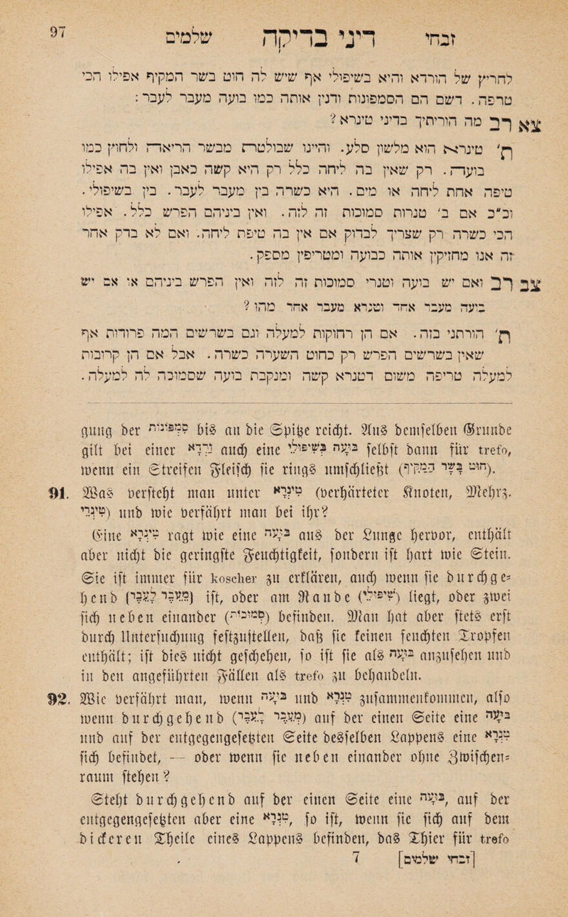 זבחי דיני בדיקה שלמים I להריק של הורדא והיא בשיפולי אף שיש לה חוט בשר המקיף אפילו הכי טרפה. דשם הם הסמפונות ורגין אותה כמו בועה מעבר לעבר: ^ ךיד מה הוריתיך בדיני טינרא ? p׳ טינר^ת הוא מלשון סלע. והיינו שבולטו־ז מבשר הריאדה ולחוק כמו בועדה. רק שאין בה ליחה כלל רק היא קשה כאבן ואין בה אפילו טיפה אחת ליחה או מים. היא כשרה בץ מעבר לעבר. בין בשיפולי. וכ״כ אם ב' טנרות סמוכות זה לזה. ואין ביניהם הפרש כלל. אפילו הכי כשרה רק שצריך לבדוק אם אין בה טיפת ליחה. ואס לא ברק אחר רה אנו מחזיקין אותה כבועה ומטריפין מספק. צב לב ואם יש בועה וטנרי סמוכות זה לזה ואין הפרש ביניהם או ־אם יש בועה מעבר אחד וטנרא מעבר אחר מהו ? p׳ הורתני בזה. אם הן רחוקות למעלה וגם בשרשים המה פרודות אף שאין בשרשים הפרש רק כחוט השערה כשרה. אכל אם הן קרובות למעלה טריפה משום דטנרא קשה ומנקבת בועה שסמוכה לה למעלה. gung ber ס״3יבית bi? au bie Spi(3e reicht. 9lu? bemfelben <Srunbe gilt bet einer נלוא and) eine ב^ה ^‘£ול.י felbft bann für trefo, )nenn ein Streifen gleifcfy fie ring? nmfdjlief$t (חוט בקיר יי-^דוי). טי.נ.לי) nnb )nie n erfährt man bet ihr? (Sine טי.נלא ragt )nie eine n>“3 an? ber ßunge heröor, enthält aber nicht bie gcringfte gencfjtigfeit, fonbern ift Ijart )nie Stein. Sie ift immer für koscher 31t erfttiren, and) )nenn fie bnrdfge־־ I) c n b (מעבר לע3י) |ft, Dber am 91 a n b e &*'?) Hegt, ober gtüei fid) neben einanber (ילמוכ1ת) befinben. 9Jtan bat aber ftei? erft bnrd) llnterfudntug feftgnjtellen, bafe fie feinen feuchten tropfen enthält; ift bie? nicht gefdfjehen, fo ift fie al? ב^ה angufehen nnb in beit angeführten fällen al? trefo p bchanbeln. 2Bie üerfährt man, !nenn בל<ה nnb לא^ pfammenfontmen, alfo !nenn bnrd) gehe nb (ך.עבר ל.ע?ר>) auf ber einen Seite eine בי^ה nnb anf ber entgegengefetjten Seite be?felben Sappen? eine לא^ fich befiitbet, ״- ober )nenn fie neben einanber ohne Stoifdjen5 raum ftehen? Ste()t bnrdjgehenb anf ber einen Seite eine ב^ה, auf ber entgegengefepten aber eine לא^, fo ift, )nenn fie fich auf bem bi deren Xheile eine? Sappen? befinben, ba? Xhier für trefo [זבחי שלמים | ד