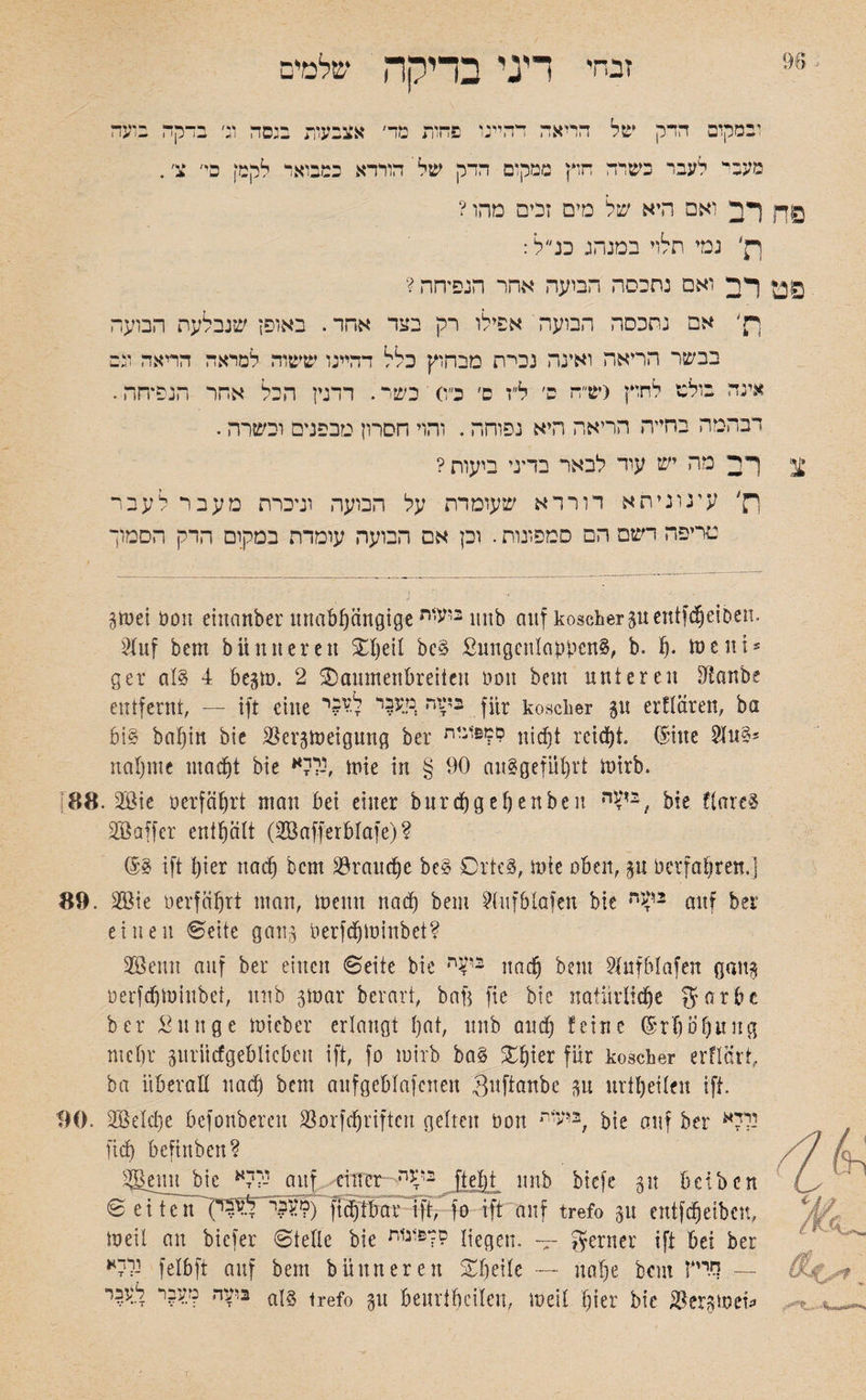 זבחי דיני בדיקה שלמים יבמקום ההק של הריאה ההיינו פחות מר׳ אצבעות בגסה ו;׳ בהקה בועה מעבי* לעבר בשרה חוץ ממקום הרק של הורדא כמבואר לקמ! פי׳ צ׳. פח רב ואם היא של מים זכים מהו ? רק׳ נמי תלוי במנהג כד ל: פט רב ואם נחבסה הבועה אחר הנפיחה ? יק׳ אם נתכסה הבועה אפילו רק בצד אהד. באופן שנבלעה הבועה בבשר הריאה ואינה נכי־ת מבחוץ כלל רהיינו ששוה למראה הריאה מם אינה בולם לחוץ (ש״ה ס׳ ל״ז ס׳ כ״ס כשר. רדנין הכל אחר הנפ*חה. דבהמה בחייה הריאה היא נפוחה. והוי חסרון מבפנים וכשרה. צ רב מה יש עוד לבאר בדיני ביעות ? ך־ק׳ עיגוניתא דורדא שעומדת על הבועה וניכרת מעבר לעבר מדיפה דשם הם סמפונות. וכן אם הבועה עומדת במקום הרק הסמוך gtuei Pott einattber unabhängige 11 ביעיתnb auf koscher guentfdjeiDen■ Stuf bem b!inneren dljeif bcS SungenlappenS, b. h• ins nt־ ger als 4 begm. 2 daumenbreiten non bem unteren staube entfernt, — ift eine בשד, מעבר לע5י fitr koscher 51t erflären, ba bis baf)ht bie Bergmeigung ber ־זזפ1:ית? niefit reicht. (Sitte SfnS־ nähme macht bie נללא, tnie in § 90 auSgeführt tnirb. 88. 2Bie perfährt man bei einer bnrchgehenbe 1t , bie flareS 3® aff er enthaft (SBafferbfafe)? (SS ift hier nach bem Brauche beS DrtcS, rnie oben, gu perfahren,] 89. m\t perfähtt man, meint nach bem 2lufblafen bie r2?־ auf ber einen ©eite gang Perfchminbet? 2öenn auf ber einen ©eite bie בי*ח nach bem ?fufblafen gang perfchminbet, unb gmar berart, bafg fte bie naiiirftche garbc ber Sun ge mieber erlangt f)at, unb auch feine (Srhbhung mehr guritcfgeblicbeu ift, fo mirb bas Xfykx für koscher erflärt, ba überall uad) bem aufgebfafenen Suftanbc gn urtheileu ift. 90. BMche befonberen Borfchriftcn gelten Pon 2יעית, bie auf ber יללא ftch beftnben? S^enn^bie ׳-ללא auf einer 2‘^ה ftefit unb biefe 31t beiben ©eiten (י ל״4ל'י.?*?) fichtbar ift, fo ift auf trefo gu entfeheibett, meil an biefer ©teflc bie סמ&ונוד (ieqen. -- ferner ift bei ber נללא felbft auf bem b!inneren dheife — nahe bem — ריייץ בועה מעבר לעבר a!§ trefo gu beurtheifen, meil hier bie Bergmci»